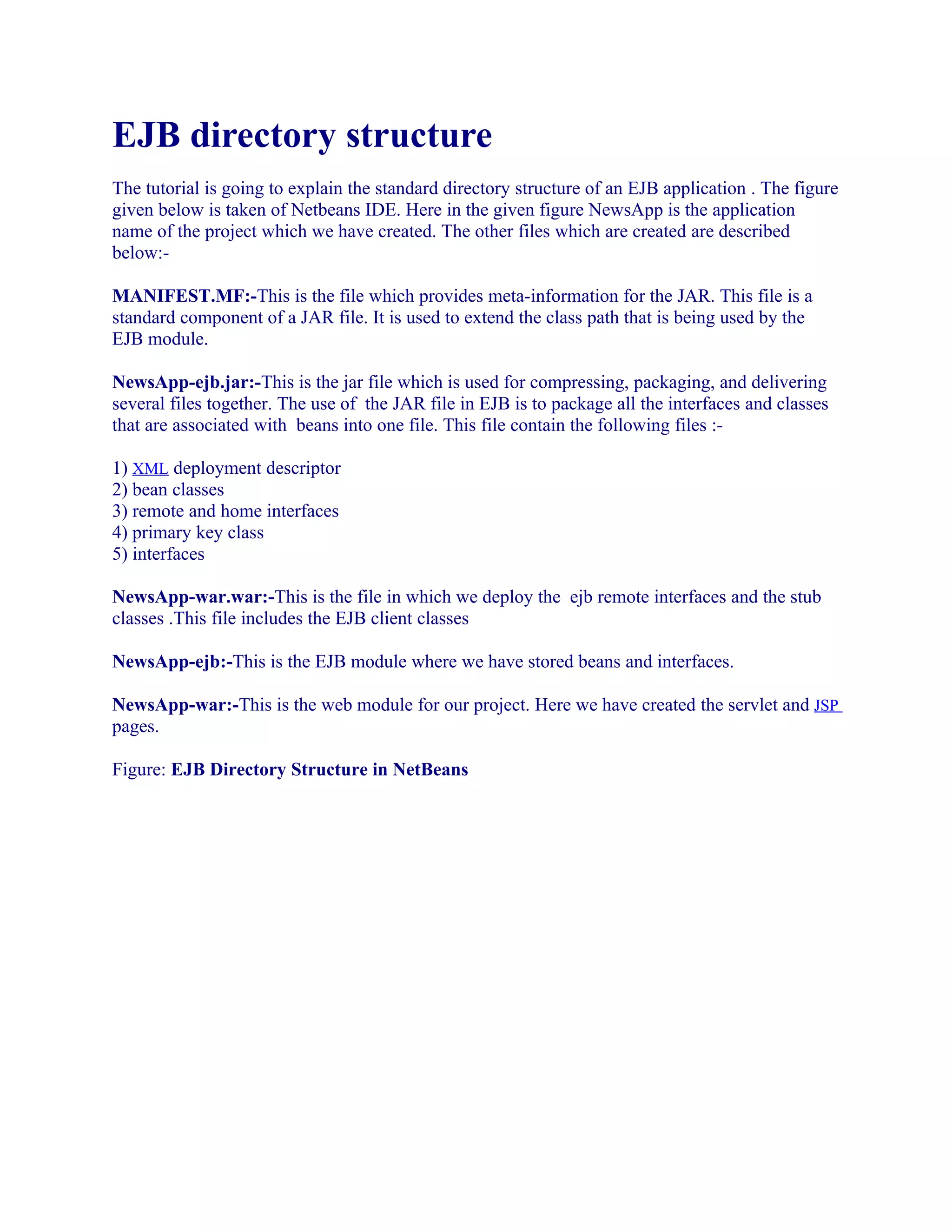 EJB directory structure
The tutorial is going to explain the standard directory structure of an EJB application . The figure
given below is taken of Netbeans IDE. Here in the given figure NewsApp is the application
name of the project which we have created. The other files which are created are described
below:MANIFEST.MF:-This is the file which provides meta-information for the JAR. This file is a
standard component of a JAR file. It is used to extend the class path that is being used by the
EJB module.
NewsApp-ejb.jar:-This is the jar file which is used for compressing, packaging, and delivering
several files together. The use of the JAR file in EJB is to package all the interfaces and classes
that are associated with beans into one file. This file contain the following files :1) XML deployment descriptor
2) bean classes
3) remote and home interfaces
4) primary key class
5) interfaces
NewsApp-war.war:-This is the file in which we deploy the ejb remote interfaces and the stub
classes .This file includes the EJB client classes
NewsApp-ejb:-This is the EJB module where we have stored beans and interfaces.
NewsApp-war:-This is the web module for our project. Here we have created the servlet and JSP
pages.
Figure: EJB Directory Structure in NetBeans

 