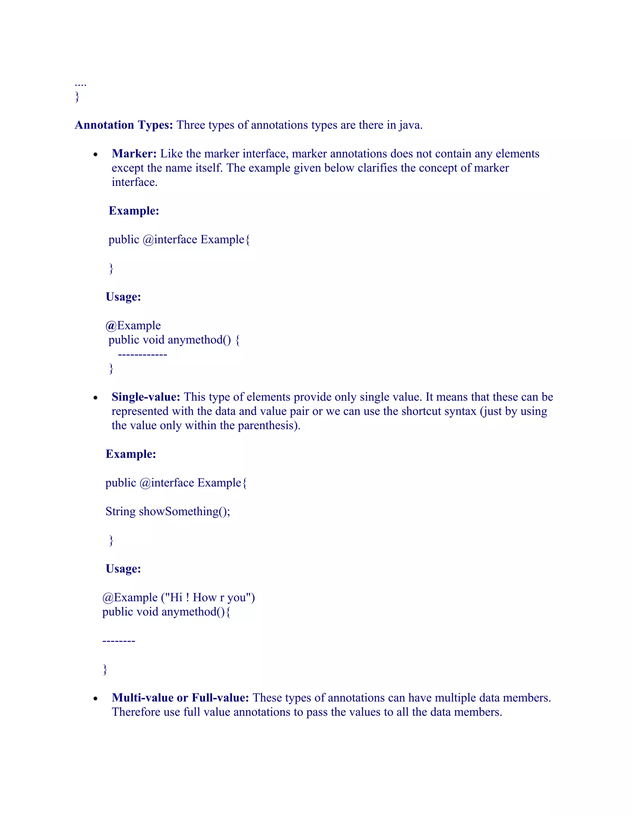 ....
}
Annotation Types: Three types of annotations types are there in java.
Marker: Like the marker interface, marker annotations does not contain any elements
except the name itself. The example given below clarifies the concept of marker
interface.

•

Example:
public @interface Example{
}
Usage:
@Example
public void anymethod() {
-----------}
Single-value: This type of elements provide only single value. It means that these can be
represented with the data and value pair or we can use the shortcut syntax (just by using
the value only within the parenthesis).

•

Example:
public @interface Example{
String showSomething();
}
Usage:
@Example ("Hi ! How r you")
public void anymethod(){
-------}
•

Multi-value or Full-value: These types of annotations can have multiple data members.
Therefore use full value annotations to pass the values to all the data members.

 