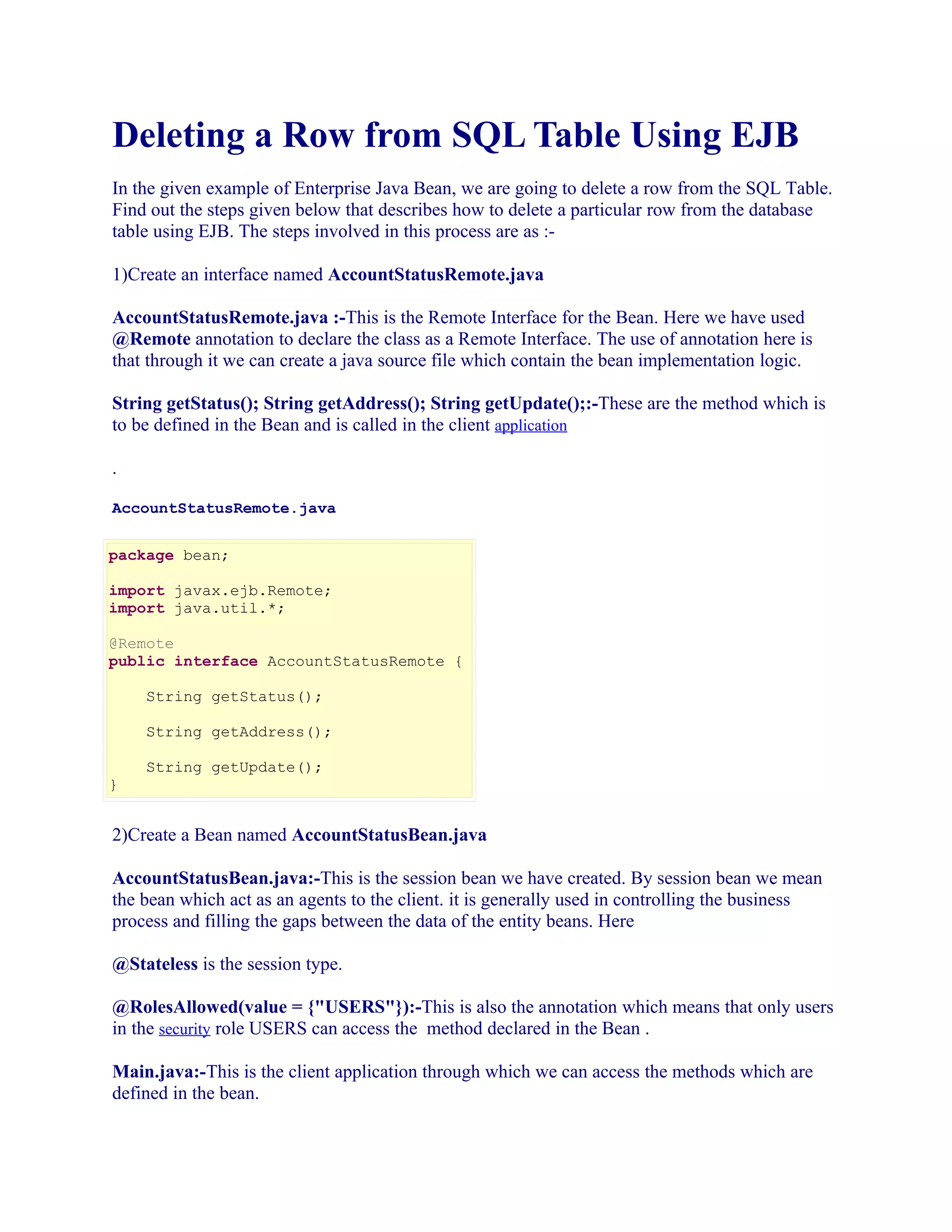 Deleting a Row from SQL Table Using EJB
In the given example of Enterprise Java Bean, we are going to delete a row from the SQL Table.
Find out the steps given below that describes how to delete a particular row from the database
table using EJB. The steps involved in this process are as :1)Create an interface named AccountStatusRemote.java
AccountStatusRemote.java :-This is the Remote Interface for the Bean. Here we have used
@Remote annotation to declare the class as a Remote Interface. The use of annotation here is
that through it we can create a java source file which contain the bean implementation logic.
String getStatus(); String getAddress(); String getUpdate();:-These are the method which is
to be defined in the Bean and is called in the client application
.
AccountStatusRemote.java
package bean;
import javax.ejb.Remote;
import java.util.*;
@Remote
public interface AccountStatusRemote {
String getStatus();
String getAddress();
}

String getUpdate();

2)Create a Bean named AccountStatusBean.java
AccountStatusBean.java:-This is the session bean we have created. By session bean we mean
the bean which act as an agents to the client. it is generally used in controlling the business
process and filling the gaps between the data of the entity beans. Here
@Stateless is the session type.
@RolesAllowed(value = {"USERS"}):-This is also the annotation which means that only users
in the security role USERS can access the method declared in the Bean .
Main.java:-This is the client application through which we can access the methods which are
defined in the bean.

 