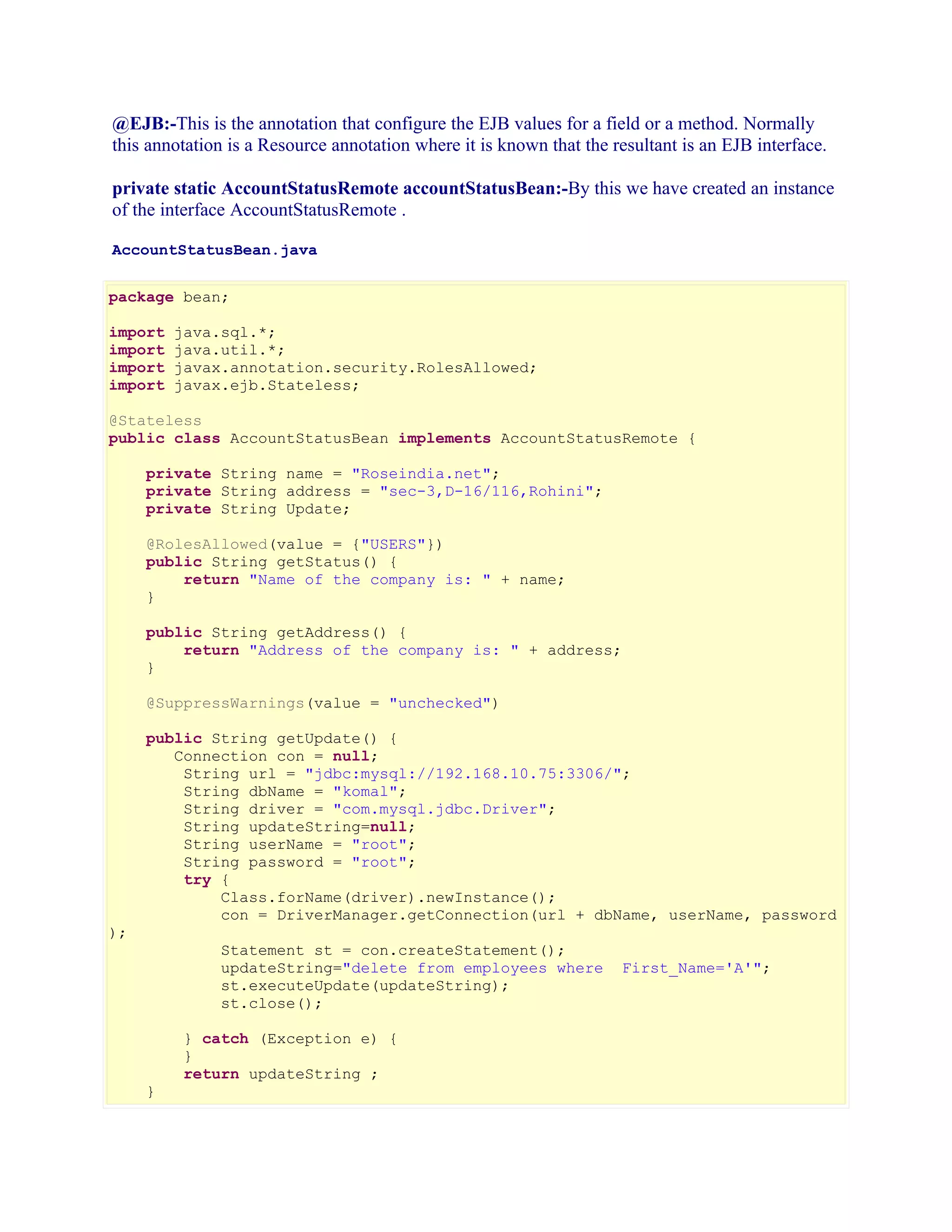 @EJB:-This is the annotation that configure the EJB values for a field or a method. Normally
this annotation is a Resource annotation where it is known that the resultant is an EJB interface.
private static AccountStatusRemote accountStatusBean:-By this we have created an instance
of the interface AccountStatusRemote .
AccountStatusBean.java
package bean;
import
import
import
import

java.sql.*;
java.util.*;
javax.annotation.security.RolesAllowed;
javax.ejb.Stateless;

@Stateless
public class AccountStatusBean implements AccountStatusRemote {
private String name = "Roseindia.net";
private String address = "sec-3,D-16/116,Rohini";
private String Update;
@RolesAllowed(value = {"USERS"})
public String getStatus() {
return "Name of the company is: " + name;
}
public String getAddress() {
return "Address of the company is: " + address;
}
@SuppressWarnings(value = "unchecked")
public String getUpdate() {
Connection con = null;
String url = "jdbc:mysql://192.168.10.75:3306/";
String dbName = "komal";
String driver = "com.mysql.jdbc.Driver";
String updateString=null;
String userName = "root";
String password = "root";
try {
Class.forName(driver).newInstance();
con = DriverManager.getConnection(url + dbName, userName, password
);

Statement st = con.createStatement();
updateString="delete from employees where
st.executeUpdate(updateString);
st.close();

}

} catch (Exception e) {
}
return updateString ;

First_Name='A'";

 