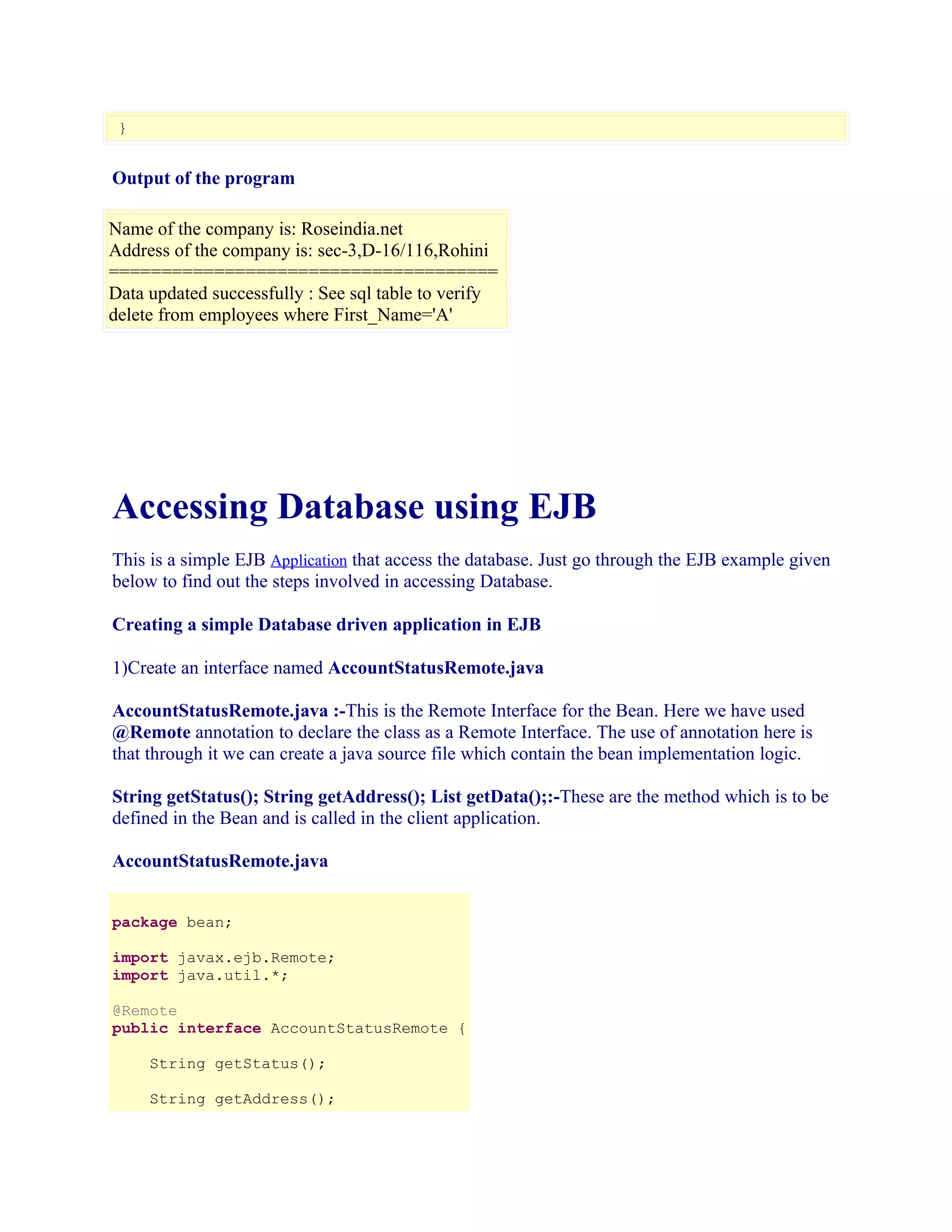 }

Output of the program
Name of the company is: Roseindia.net
Address of the company is: sec-3,D-16/116,Rohini
=====================================
Data updated successfully : See sql table to verify
delete from employees where First_Name='A'

Accessing Database using EJB
This is a simple EJB Application that access the database. Just go through the EJB example given
below to find out the steps involved in accessing Database.
Creating a simple Database driven application in EJB
1)Create an interface named AccountStatusRemote.java
AccountStatusRemote.java :-This is the Remote Interface for the Bean. Here we have used
@Remote annotation to declare the class as a Remote Interface. The use of annotation here is
that through it we can create a java source file which contain the bean implementation logic.
String getStatus(); String getAddress(); List getData();:-These are the method which is to be
defined in the Bean and is called in the client application.
AccountStatusRemote.java
package bean;
import javax.ejb.Remote;
import java.util.*;
@Remote
public interface AccountStatusRemote {
String getStatus();
String getAddress();

 