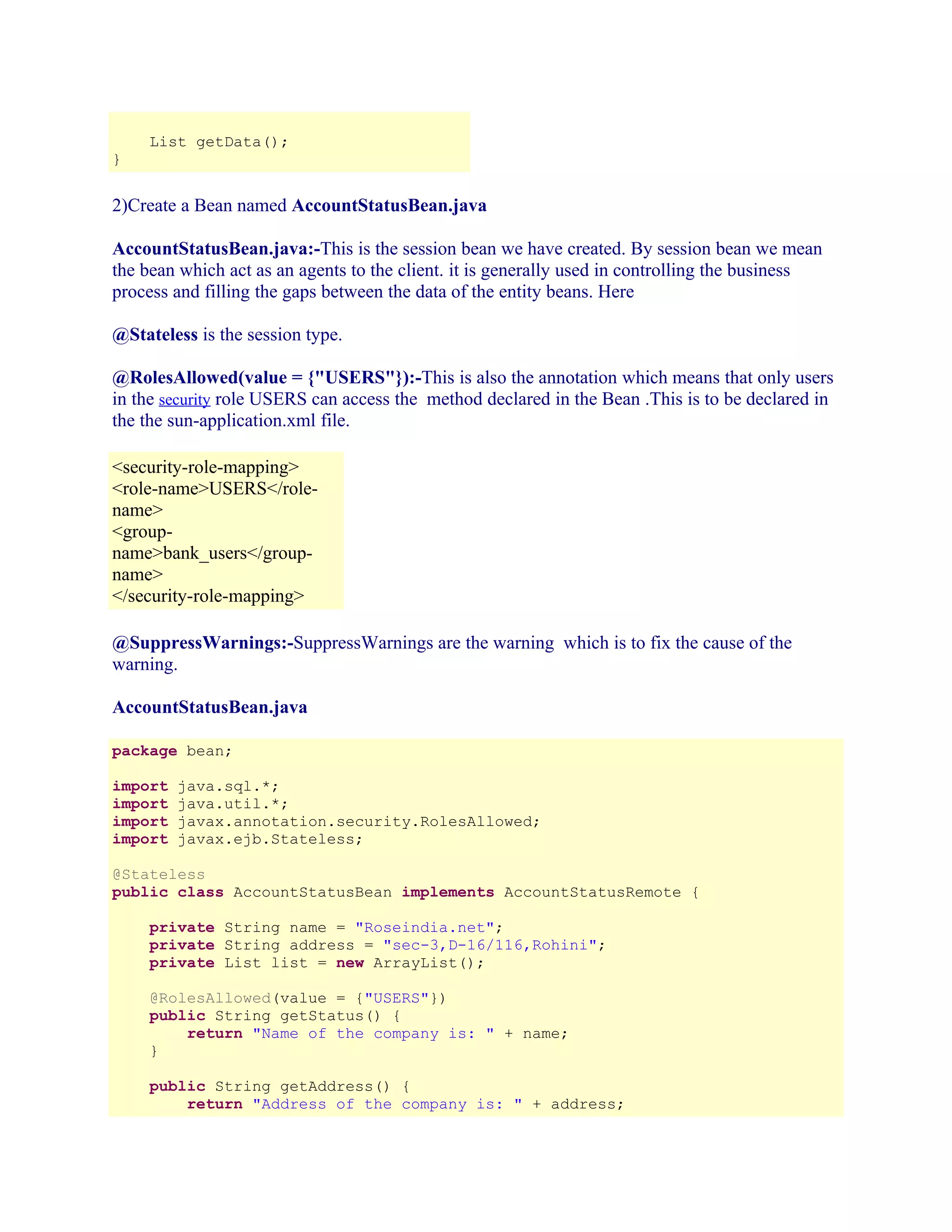 }

List getData();

2)Create a Bean named AccountStatusBean.java
AccountStatusBean.java:-This is the session bean we have created. By session bean we mean
the bean which act as an agents to the client. it is generally used in controlling the business
process and filling the gaps between the data of the entity beans. Here
@Stateless is the session type.
@RolesAllowed(value = {"USERS"}):-This is also the annotation which means that only users
in the security role USERS can access the method declared in the Bean .This is to be declared in
the the sun-application.xml file.
<security-role-mapping>
<role-name>USERS</rolename>
<groupname>bank_users</groupname>
</security-role-mapping>
@SuppressWarnings:-SuppressWarnings are the warning which is to fix the cause of the
warning.
AccountStatusBean.java
package bean;
import
import
import
import

java.sql.*;
java.util.*;
javax.annotation.security.RolesAllowed;
javax.ejb.Stateless;

@Stateless
public class AccountStatusBean implements AccountStatusRemote {
private String name = "Roseindia.net";
private String address = "sec-3,D-16/116,Rohini";
private List list = new ArrayList();
@RolesAllowed(value = {"USERS"})
public String getStatus() {
return "Name of the company is: " + name;
}
public String getAddress() {
return "Address of the company is: " + address;

 