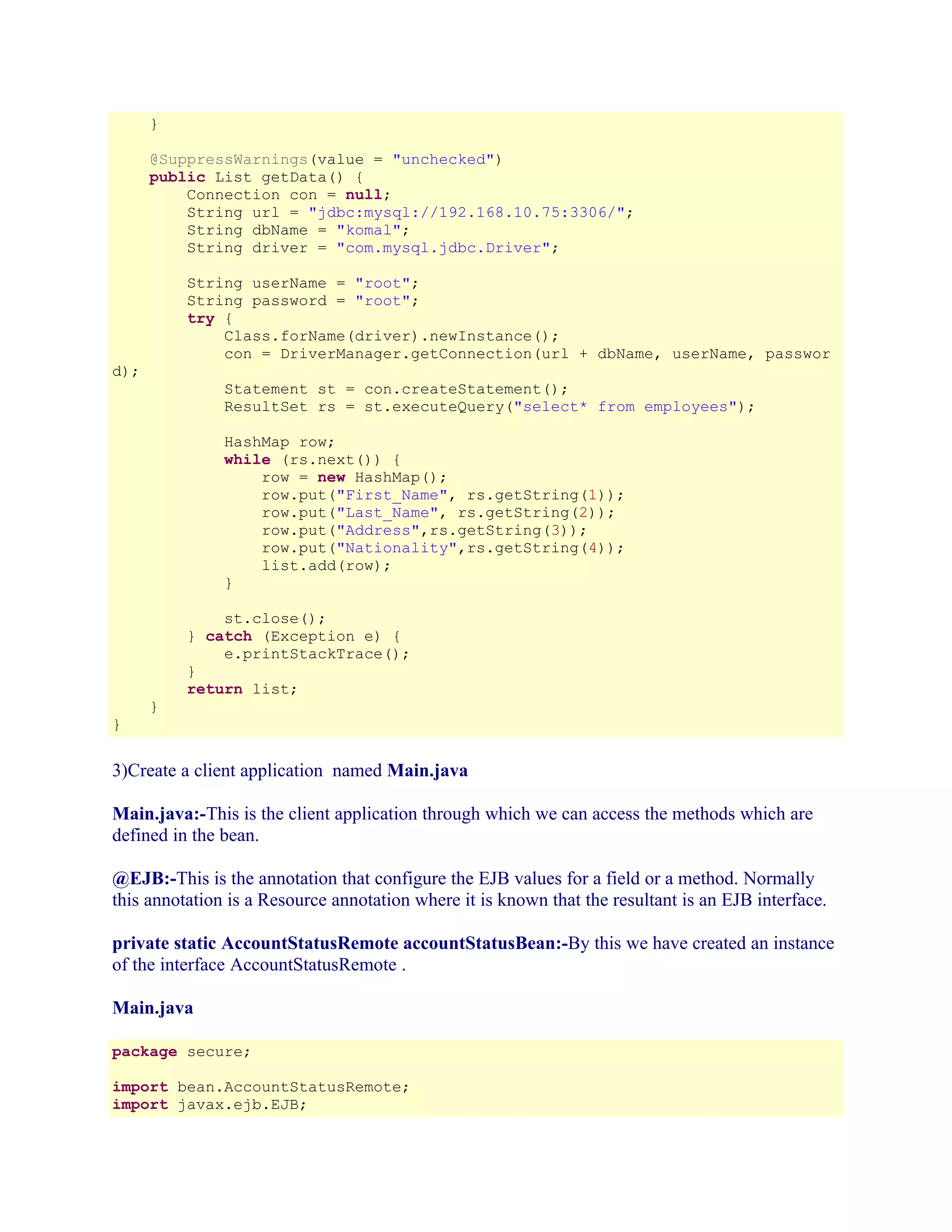 }
@SuppressWarnings(value = "unchecked")
public List getData() {
Connection con = null;
String url = "jdbc:mysql://192.168.10.75:3306/";
String dbName = "komal";
String driver = "com.mysql.jdbc.Driver";
String userName = "root";
String password = "root";
try {
Class.forName(driver).newInstance();
con = DriverManager.getConnection(url + dbName, userName, passwor

d);

Statement st = con.createStatement();
ResultSet rs = st.executeQuery("select* from employees");
HashMap row;
while (rs.next()) {
row = new HashMap();
row.put("First_Name", rs.getString(1));
row.put("Last_Name", rs.getString(2));
row.put("Address",rs.getString(3));
row.put("Nationality",rs.getString(4));
list.add(row);
}
st.close();
} catch (Exception e) {
e.printStackTrace();
}
return list;
}

}

3)Create a client application named Main.java
Main.java:-This is the client application through which we can access the methods which are
defined in the bean.
@EJB:-This is the annotation that configure the EJB values for a field or a method. Normally
this annotation is a Resource annotation where it is known that the resultant is an EJB interface.
private static AccountStatusRemote accountStatusBean:-By this we have created an instance
of the interface AccountStatusRemote .
Main.java
package secure;
import bean.AccountStatusRemote;
import javax.ejb.EJB;

 