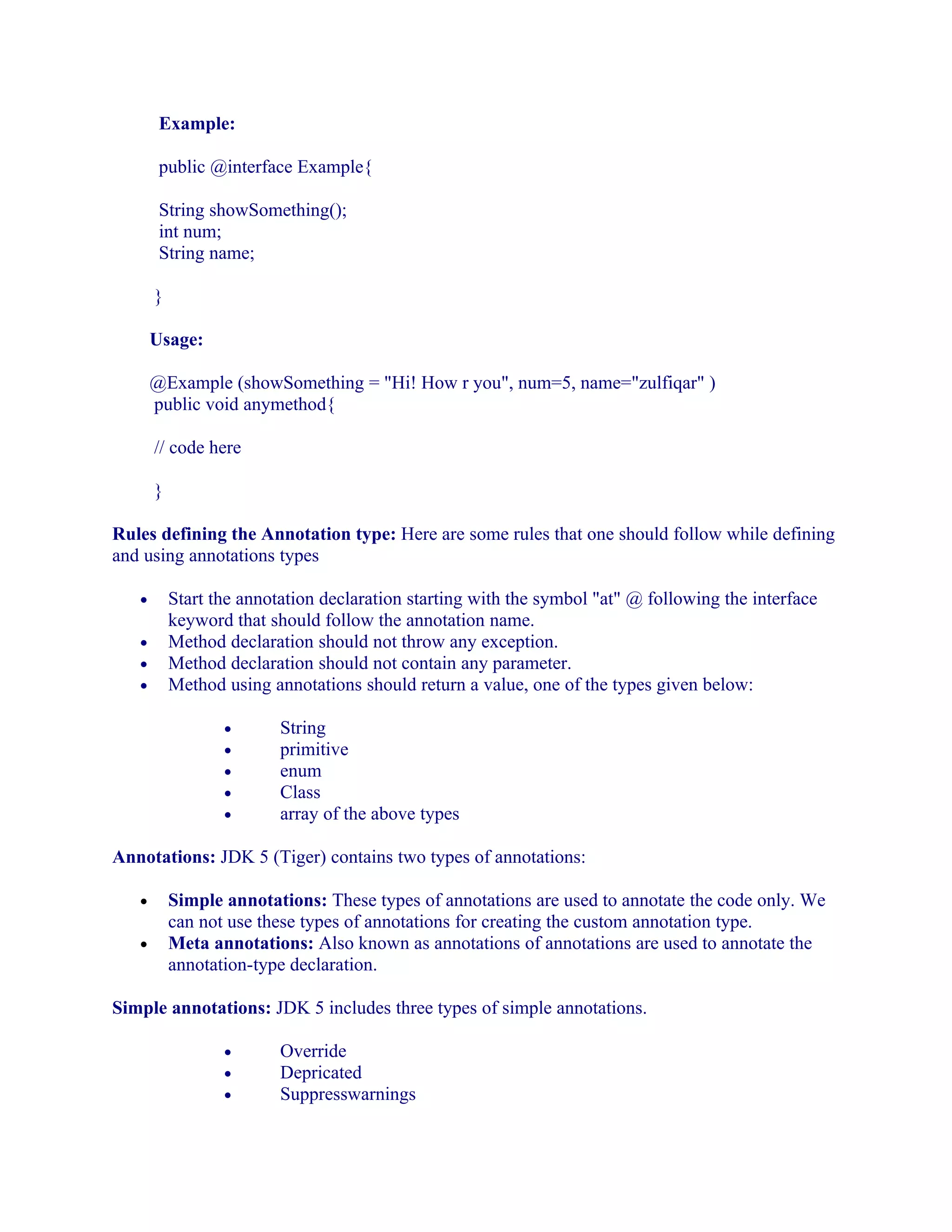 Example:
public @interface Example{
String showSomething();
int num;
String name;
}
Usage:
@Example (showSomething = "Hi! How r you", num=5, name="zulfiqar" )
public void anymethod{
// code here
}
Rules defining the Annotation type: Here are some rules that one should follow while defining
and using annotations types
•
•
•
•

Start the annotation declaration starting with the symbol "at" @ following the interface
keyword that should follow the annotation name.
Method declaration should not throw any exception.
Method declaration should not contain any parameter.
Method using annotations should return a value, one of the types given below:
•
•
•
•
•

String
primitive
enum
Class
array of the above types

Annotations: JDK 5 (Tiger) contains two types of annotations:
•
•

Simple annotations: These types of annotations are used to annotate the code only. We
can not use these types of annotations for creating the custom annotation type.
Meta annotations: Also known as annotations of annotations are used to annotate the
annotation-type declaration.

Simple annotations: JDK 5 includes three types of simple annotations.
•
•
•

Override
Depricated
Suppresswarnings

 