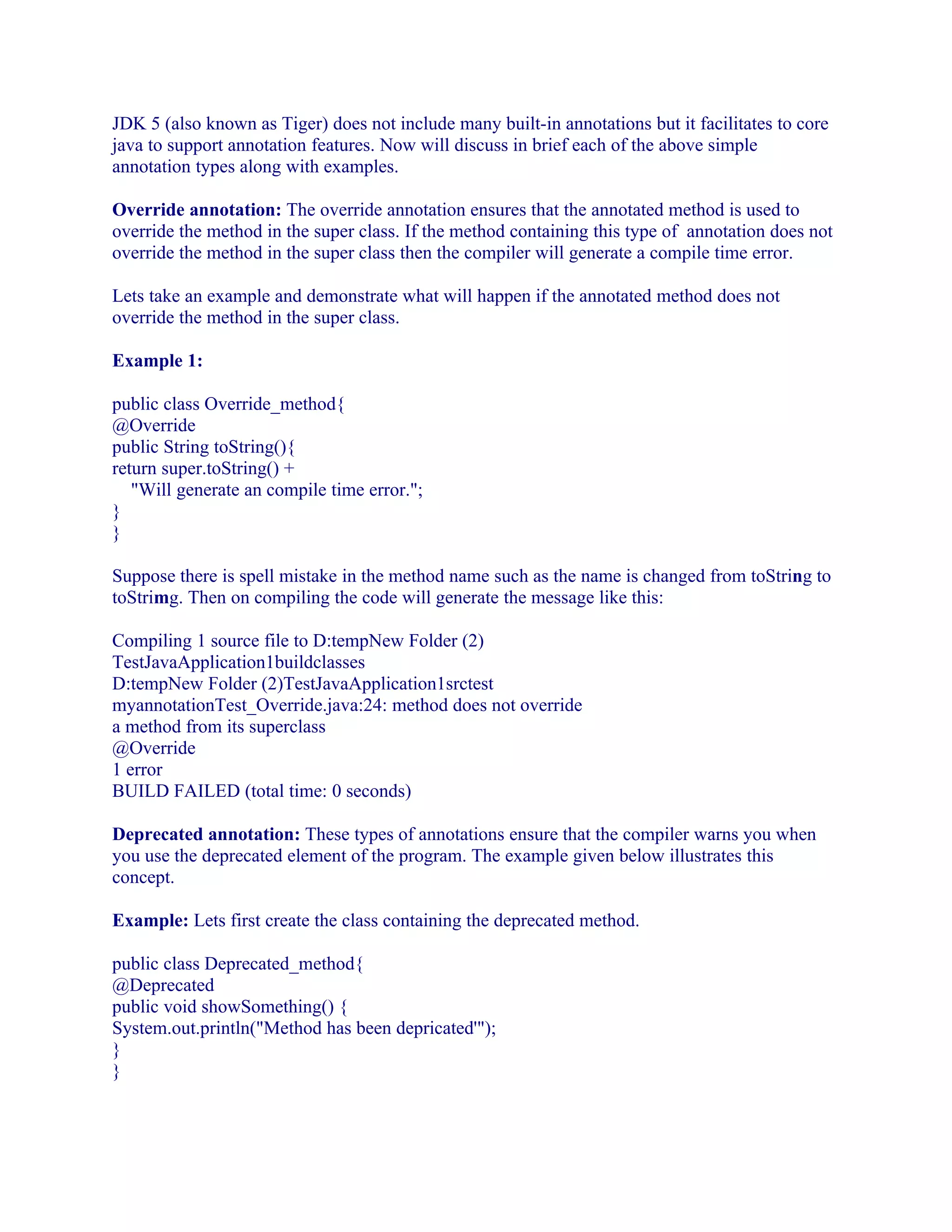 JDK 5 (also known as Tiger) does not include many built-in annotations but it facilitates to core
java to support annotation features. Now will discuss in brief each of the above simple
annotation types along with examples.
Override annotation: The override annotation ensures that the annotated method is used to
override the method in the super class. If the method containing this type of annotation does not
override the method in the super class then the compiler will generate a compile time error.
Lets take an example and demonstrate what will happen if the annotated method does not
override the method in the super class.
Example 1:
public class Override_method{
@Override
public String toString(){
return super.toString() +
"Will generate an compile time error.";
}
}
Suppose there is spell mistake in the method name such as the name is changed from toString to
toStrimg. Then on compiling the code will generate the message like this:
Compiling 1 source file to D:tempNew Folder (2)
TestJavaApplication1buildclasses
D:tempNew Folder (2)TestJavaApplication1srctest
myannotationTest_Override.java:24: method does not override
a method from its superclass
@Override
1 error
BUILD FAILED (total time: 0 seconds)
Deprecated annotation: These types of annotations ensure that the compiler warns you when
you use the deprecated element of the program. The example given below illustrates this
concept.
Example: Lets first create the class containing the deprecated method.
public class Deprecated_method{
@Deprecated
public void showSomething() {
System.out.println("Method has been depricated'");
}
}

 