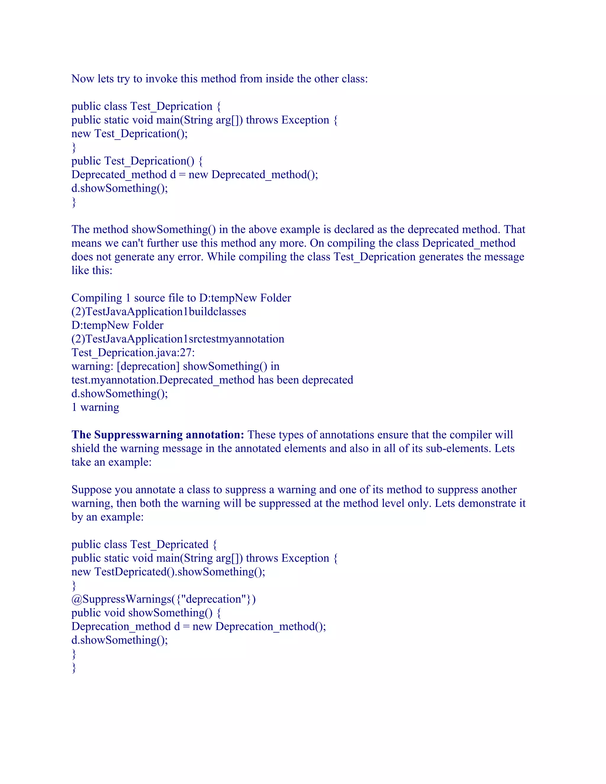 Now lets try to invoke this method from inside the other class:
public class Test_Deprication {
public static void main(String arg[]) throws Exception {
new Test_Deprication();
}
public Test_Deprication() {
Deprecated_method d = new Deprecated_method();
d.showSomething();
}
The method showSomething() in the above example is declared as the deprecated method. That
means we can't further use this method any more. On compiling the class Depricated_method
does not generate any error. While compiling the class Test_Deprication generates the message
like this:
Compiling 1 source file to D:tempNew Folder
(2)TestJavaApplication1buildclasses
D:tempNew Folder
(2)TestJavaApplication1srctestmyannotation
Test_Deprication.java:27:
warning: [deprecation] showSomething() in
test.myannotation.Deprecated_method has been deprecated
d.showSomething();
1 warning
The Suppresswarning annotation: These types of annotations ensure that the compiler will
shield the warning message in the annotated elements and also in all of its sub-elements. Lets
take an example:
Suppose you annotate a class to suppress a warning and one of its method to suppress another
warning, then both the warning will be suppressed at the method level only. Lets demonstrate it
by an example:
public class Test_Depricated {
public static void main(String arg[]) throws Exception {
new TestDepricated().showSomething();
}
@SuppressWarnings({"deprecation"})
public void showSomething() {
Deprecation_method d = new Deprecation_method();
d.showSomething();
}
}

 