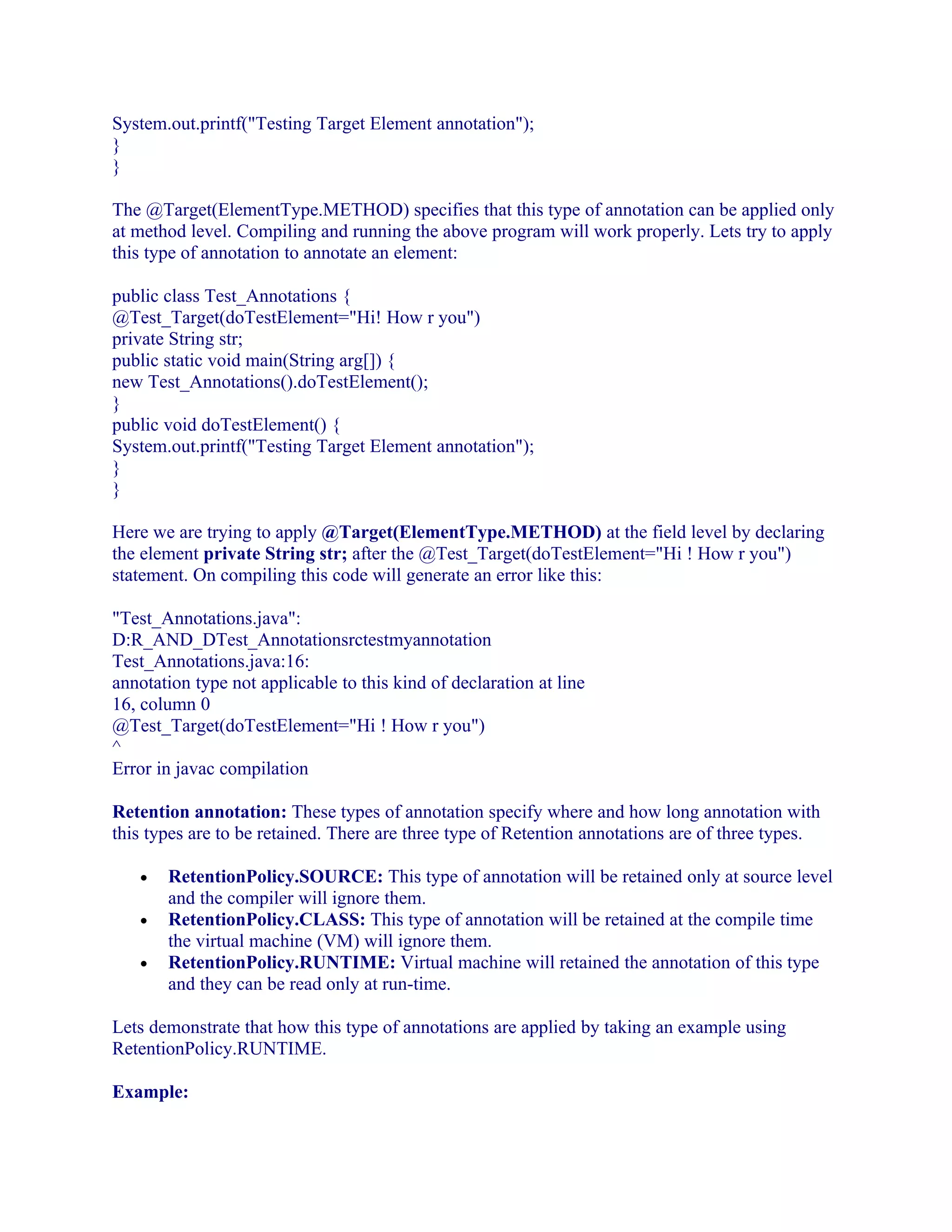 System.out.printf("Testing Target Element annotation");
}
}
The @Target(ElementType.METHOD) specifies that this type of annotation can be applied only
at method level. Compiling and running the above program will work properly. Lets try to apply
this type of annotation to annotate an element:
public class Test_Annotations {
@Test_Target(doTestElement="Hi! How r you")
private String str;
public static void main(String arg[]) {
new Test_Annotations().doTestElement();
}
public void doTestElement() {
System.out.printf("Testing Target Element annotation");
}
}
Here we are trying to apply @Target(ElementType.METHOD) at the field level by declaring
the element private String str; after the @Test_Target(doTestElement="Hi ! How r you")
statement. On compiling this code will generate an error like this:
"Test_Annotations.java":
D:R_AND_DTest_Annotationsrctestmyannotation
Test_Annotations.java:16:
annotation type not applicable to this kind of declaration at line
16, column 0
@Test_Target(doTestElement="Hi ! How r you")
^
Error in javac compilation
Retention annotation: These types of annotation specify where and how long annotation with
this types are to be retained. There are three type of Retention annotations are of three types.
•
•
•

RetentionPolicy.SOURCE: This type of annotation will be retained only at source level
and the compiler will ignore them.
RetentionPolicy.CLASS: This type of annotation will be retained at the compile time
the virtual machine (VM) will ignore them.
RetentionPolicy.RUNTIME: Virtual machine will retained the annotation of this type
and they can be read only at run-time.

Lets demonstrate that how this type of annotations are applied by taking an example using
RetentionPolicy.RUNTIME.
Example:

 