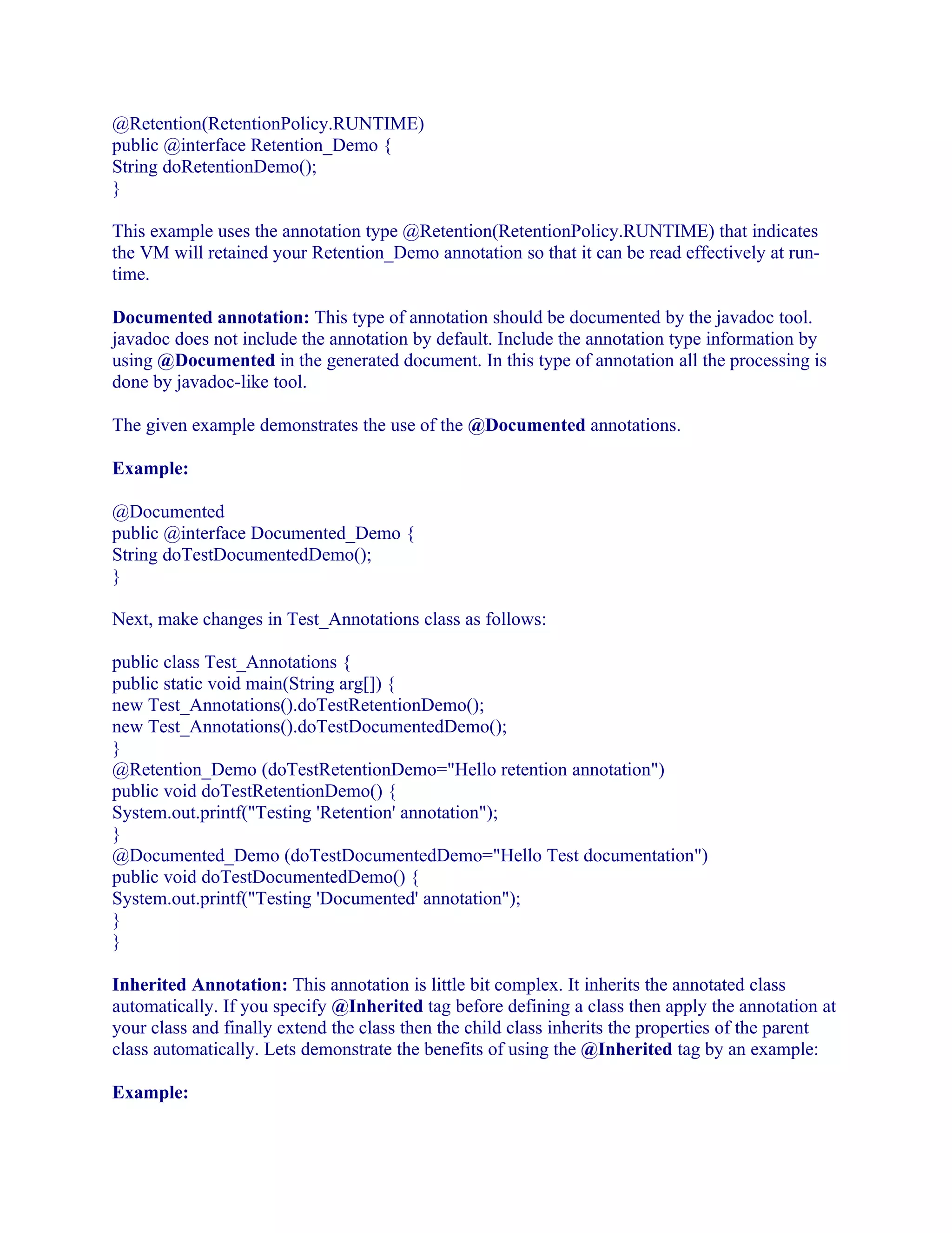 @Retention(RetentionPolicy.RUNTIME)
public @interface Retention_Demo {
String doRetentionDemo();
}
This example uses the annotation type @Retention(RetentionPolicy.RUNTIME) that indicates
the VM will retained your Retention_Demo annotation so that it can be read effectively at runtime.
Documented annotation: This type of annotation should be documented by the javadoc tool.
javadoc does not include the annotation by default. Include the annotation type information by
using @Documented in the generated document. In this type of annotation all the processing is
done by javadoc-like tool.
The given example demonstrates the use of the @Documented annotations.
Example:
@Documented
public @interface Documented_Demo {
String doTestDocumentedDemo();
}
Next, make changes in Test_Annotations class as follows:
public class Test_Annotations {
public static void main(String arg[]) {
new Test_Annotations().doTestRetentionDemo();
new Test_Annotations().doTestDocumentedDemo();
}
@Retention_Demo (doTestRetentionDemo="Hello retention annotation")
public void doTestRetentionDemo() {
System.out.printf("Testing 'Retention' annotation");
}
@Documented_Demo (doTestDocumentedDemo="Hello Test documentation")
public void doTestDocumentedDemo() {
System.out.printf("Testing 'Documented' annotation");
}
}
Inherited Annotation: This annotation is little bit complex. It inherits the annotated class
automatically. If you specify @Inherited tag before defining a class then apply the annotation at
your class and finally extend the class then the child class inherits the properties of the parent
class automatically. Lets demonstrate the benefits of using the @Inherited tag by an example:
Example:

 