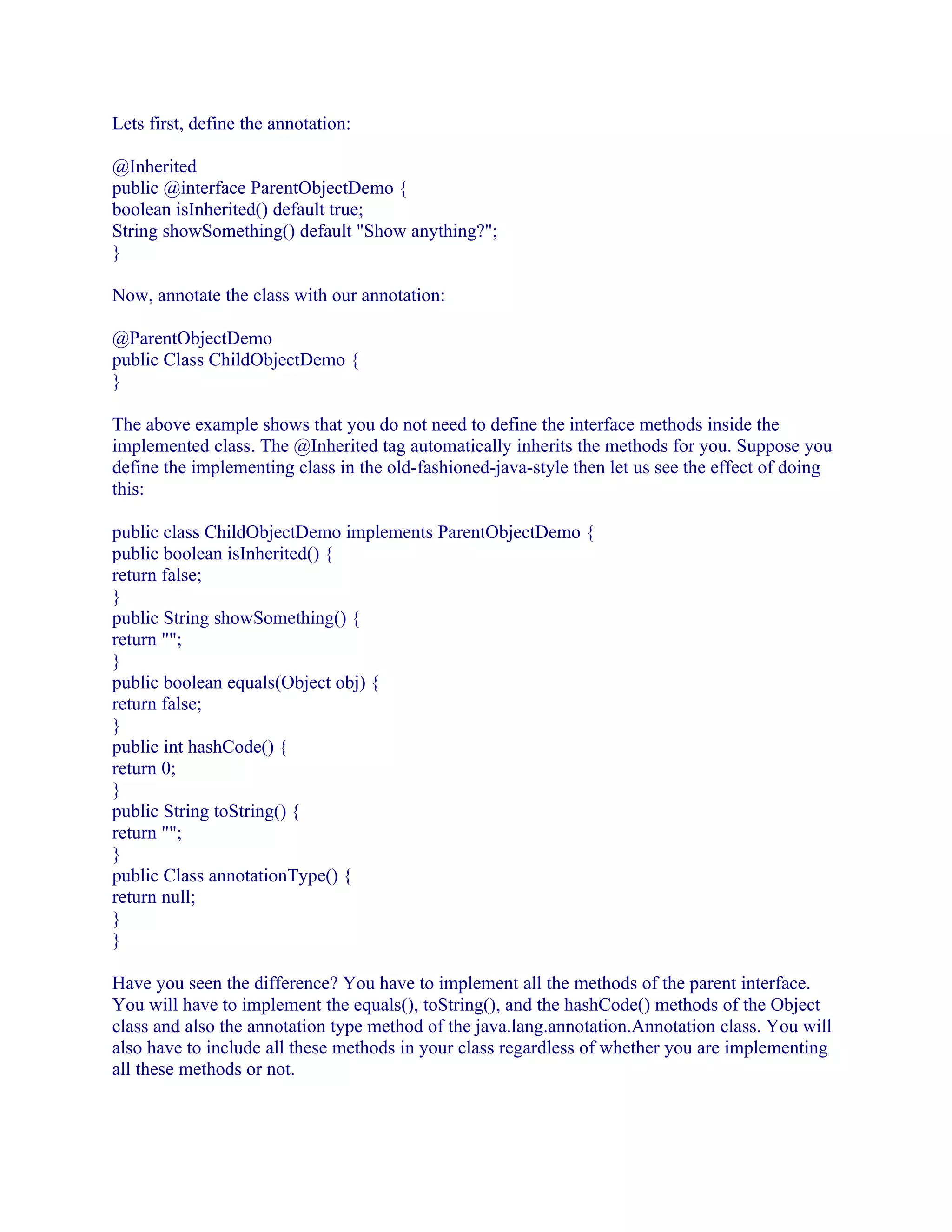 Lets first, define the annotation:
@Inherited
public @interface ParentObjectDemo {
boolean isInherited() default true;
String showSomething() default "Show anything?";
}
Now, annotate the class with our annotation:
@ParentObjectDemo
public Class ChildObjectDemo {
}
The above example shows that you do not need to define the interface methods inside the
implemented class. The @Inherited tag automatically inherits the methods for you. Suppose you
define the implementing class in the old-fashioned-java-style then let us see the effect of doing
this:
public class ChildObjectDemo implements ParentObjectDemo {
public boolean isInherited() {
return false;
}
public String showSomething() {
return "";
}
public boolean equals(Object obj) {
return false;
}
public int hashCode() {
return 0;
}
public String toString() {
return "";
}
public Class annotationType() {
return null;
}
}
Have you seen the difference? You have to implement all the methods of the parent interface.
You will have to implement the equals(), toString(), and the hashCode() methods of the Object
class and also the annotation type method of the java.lang.annotation.Annotation class. You will
also have to include all these methods in your class regardless of whether you are implementing
all these methods or not.

 