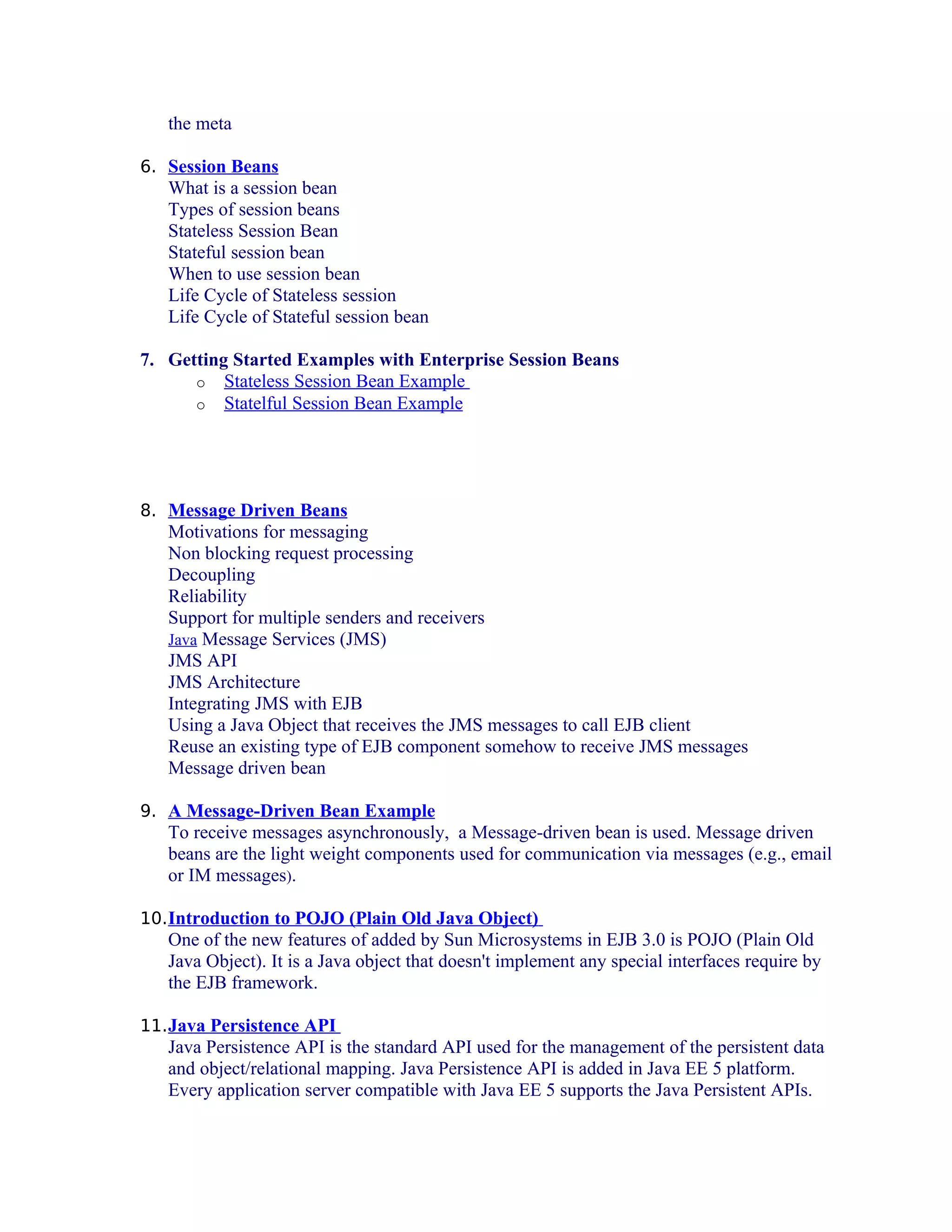 the meta
6. Session Beans

What is a session bean
Types of session beans
Stateless Session Bean
Stateful session bean
When to use session bean
Life Cycle of Stateless session
Life Cycle of Stateful session bean
7. Getting Started Examples with Enterprise Session Beans
o Stateless Session Bean Example
o Statelful Session Bean Example

8. Message Driven Beans

Motivations for messaging
Non blocking request processing
Decoupling
Reliability
Support for multiple senders and receivers
Java Message Services (JMS)
JMS API
JMS Architecture
Integrating JMS with EJB
Using a Java Object that receives the JMS messages to call EJB client
Reuse an existing type of EJB component somehow to receive JMS messages
Message driven bean
9. A Message-Driven Bean Example

To receive messages asynchronously, a Message-driven bean is used. Message driven
beans are the light weight components used for communication via messages (e.g., email
or IM messages).
10. Introduction to POJO (Plain Old Java Object)

One of the new features of added by Sun Microsystems in EJB 3.0 is POJO (Plain Old
Java Object). It is a Java object that doesn't implement any special interfaces require by
the EJB framework.
11. Java Persistence API

Java Persistence API is the standard API used for the management of the persistent data
and object/relational mapping. Java Persistence API is added in Java EE 5 platform.
Every application server compatible with Java EE 5 supports the Java Persistent APIs.

 