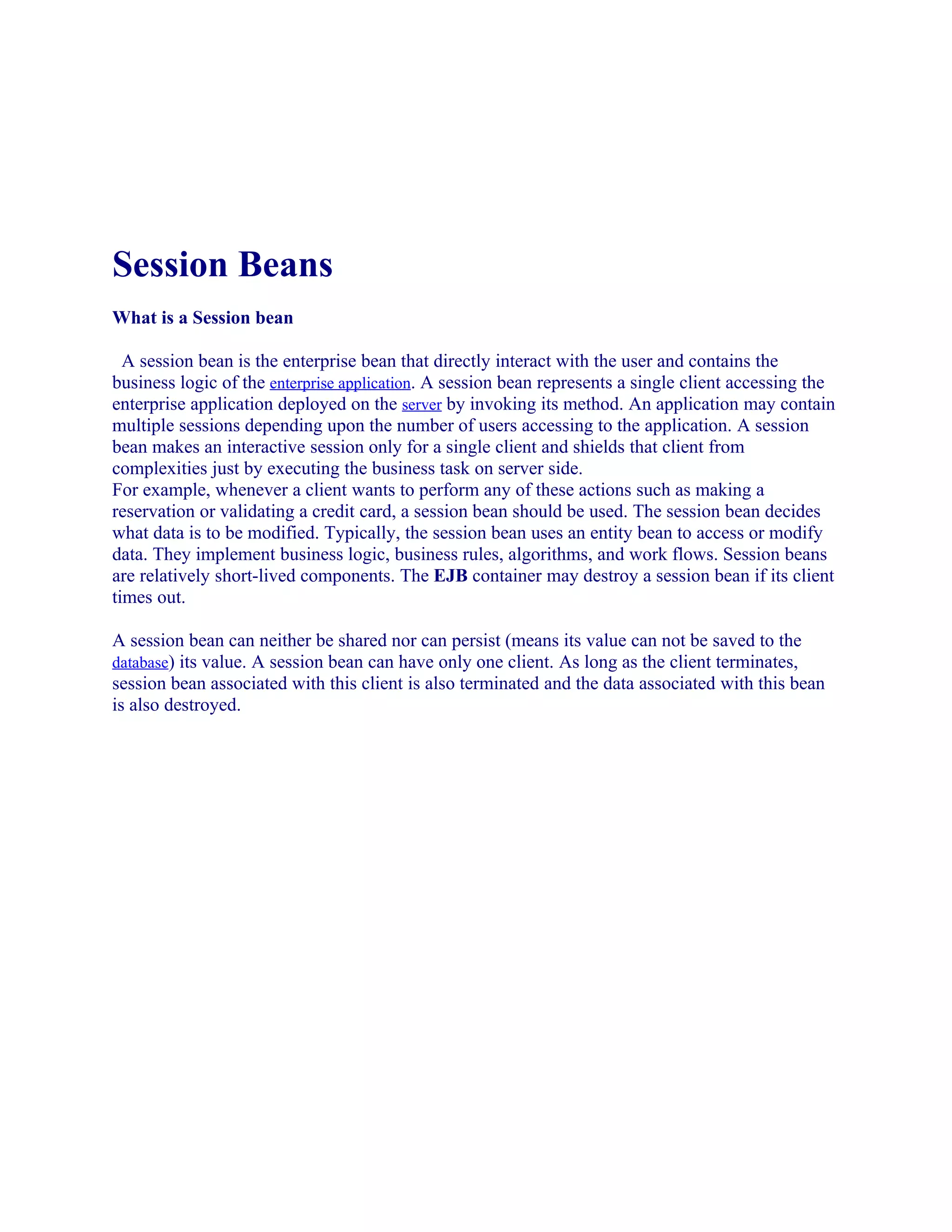 Session Beans
What is a Session bean
A session bean is the enterprise bean that directly interact with the user and contains the
business logic of the enterprise application. A session bean represents a single client accessing the
enterprise application deployed on the server by invoking its method. An application may contain
multiple sessions depending upon the number of users accessing to the application. A session
bean makes an interactive session only for a single client and shields that client from
complexities just by executing the business task on server side.
For example, whenever a client wants to perform any of these actions such as making a
reservation or validating a credit card, a session bean should be used. The session bean decides
what data is to be modified. Typically, the session bean uses an entity bean to access or modify
data. They implement business logic, business rules, algorithms, and work flows. Session beans
are relatively short-lived components. The EJB container may destroy a session bean if its client
times out.
A session bean can neither be shared nor can persist (means its value can not be saved to the
database) its value. A session bean can have only one client. As long as the client terminates,
session bean associated with this client is also terminated and the data associated with this bean
is also destroyed.

 