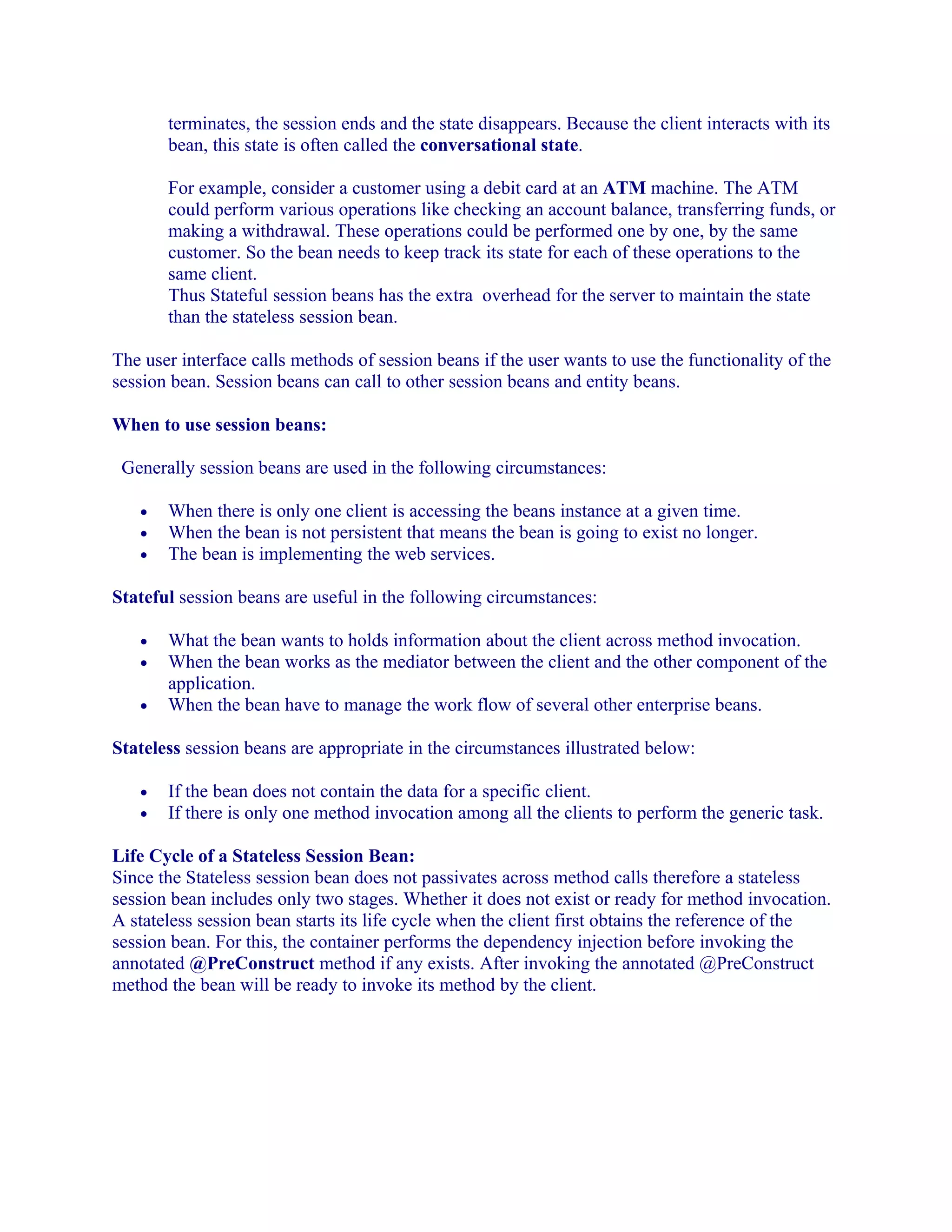 terminates, the session ends and the state disappears. Because the client interacts with its
bean, this state is often called the conversational state.
For example, consider a customer using a debit card at an ATM machine. The ATM
could perform various operations like checking an account balance, transferring funds, or
making a withdrawal. These operations could be performed one by one, by the same
customer. So the bean needs to keep track its state for each of these operations to the
same client.
Thus Stateful session beans has the extra overhead for the server to maintain the state
than the stateless session bean.
The user interface calls methods of session beans if the user wants to use the functionality of the
session bean. Session beans can call to other session beans and entity beans.
When to use session beans:
Generally session beans are used in the following circumstances:
•
•
•

When there is only one client is accessing the beans instance at a given time.
When the bean is not persistent that means the bean is going to exist no longer.
The bean is implementing the web services.

Stateful session beans are useful in the following circumstances:
•
•
•

What the bean wants to holds information about the client across method invocation.
When the bean works as the mediator between the client and the other component of the
application.
When the bean have to manage the work flow of several other enterprise beans.

Stateless session beans are appropriate in the circumstances illustrated below:
•
•

If the bean does not contain the data for a specific client.
If there is only one method invocation among all the clients to perform the generic task.

Life Cycle of a Stateless Session Bean:
Since the Stateless session bean does not passivates across method calls therefore a stateless
session bean includes only two stages. Whether it does not exist or ready for method invocation.
A stateless session bean starts its life cycle when the client first obtains the reference of the
session bean. For this, the container performs the dependency injection before invoking the
annotated @PreConstruct method if any exists. After invoking the annotated @PreConstruct
method the bean will be ready to invoke its method by the client.

 