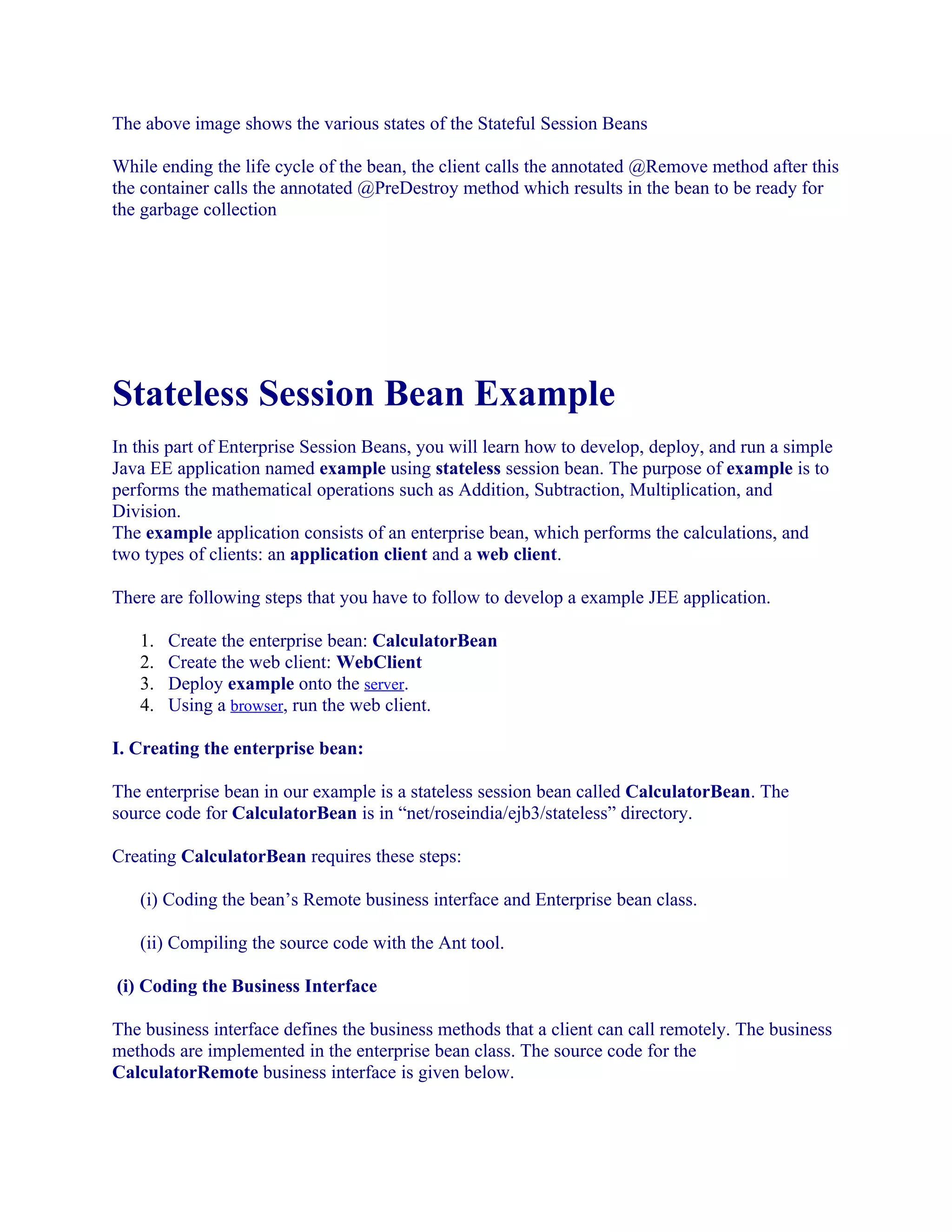 The above image shows the various states of the Stateful Session Beans
While ending the life cycle of the bean, the client calls the annotated @Remove method after this
the container calls the annotated @PreDestroy method which results in the bean to be ready for
the garbage collection

Stateless Session Bean Example
In this part of Enterprise Session Beans, you will learn how to develop, deploy, and run a simple
Java EE application named example using stateless session bean. The purpose of example is to
performs the mathematical operations such as Addition, Subtraction, Multiplication, and
Division.
The example application consists of an enterprise bean, which performs the calculations, and
two types of clients: an application client and a web client.
There are following steps that you have to follow to develop a example JEE application.
1.
2.
3.
4.

Create the enterprise bean: CalculatorBean
Create the web client: WebClient
Deploy example onto the server.
Using a browser, run the web client.

I. Creating the enterprise bean:
The enterprise bean in our example is a stateless session bean called CalculatorBean. The
source code for CalculatorBean is in “net/roseindia/ejb3/stateless” directory.
Creating CalculatorBean requires these steps:
(i) Coding the bean’s Remote business interface and Enterprise bean class.
(ii) Compiling the source code with the Ant tool.
(i) Coding the Business Interface
The business interface defines the business methods that a client can call remotely. The business
methods are implemented in the enterprise bean class. The source code for the
CalculatorRemote business interface is given below.

 