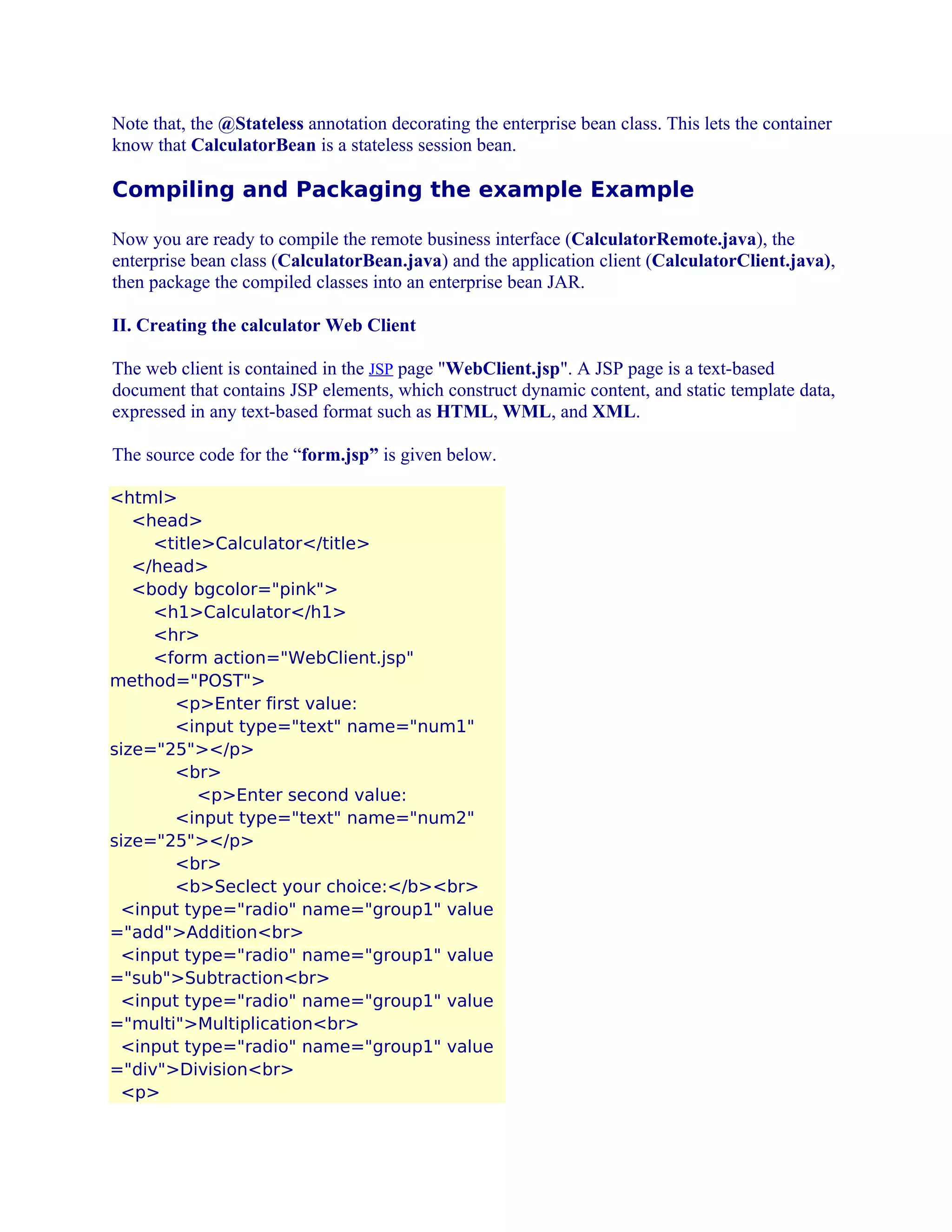 Note that, the @Stateless annotation decorating the enterprise bean class. This lets the container
know that CalculatorBean is a stateless session bean.

Compiling and Packaging the example Example
Now you are ready to compile the remote business interface (CalculatorRemote.java), the
enterprise bean class (CalculatorBean.java) and the application client (CalculatorClient.java),
then package the compiled classes into an enterprise bean JAR.
II. Creating the calculator Web Client
The web client is contained in the JSP page "WebClient.jsp". A JSP page is a text-based
document that contains JSP elements, which construct dynamic content, and static template data,
expressed in any text-based format such as HTML, WML, and XML.
The source code for the “form.jsp” is given below.
<html>
<head>
<title>Calculator</title>
</head>
<body bgcolor="pink">
<h1>Calculator</h1>
<hr>
<form action="WebClient.jsp"
method="POST">
<p>Enter first value:
<input type="text" name="num1"
size="25"></p>
<br>
<p>Enter second value:
<input type="text" name="num2"
size="25"></p>
<br>
<b>Seclect your choice:</b><br>
<input type="radio" name="group1" value
="add">Addition<br>
<input type="radio" name="group1" value
="sub">Subtraction<br>
<input type="radio" name="group1" value
="multi">Multiplication<br>
<input type="radio" name="group1" value
="div">Division<br>
<p>

 