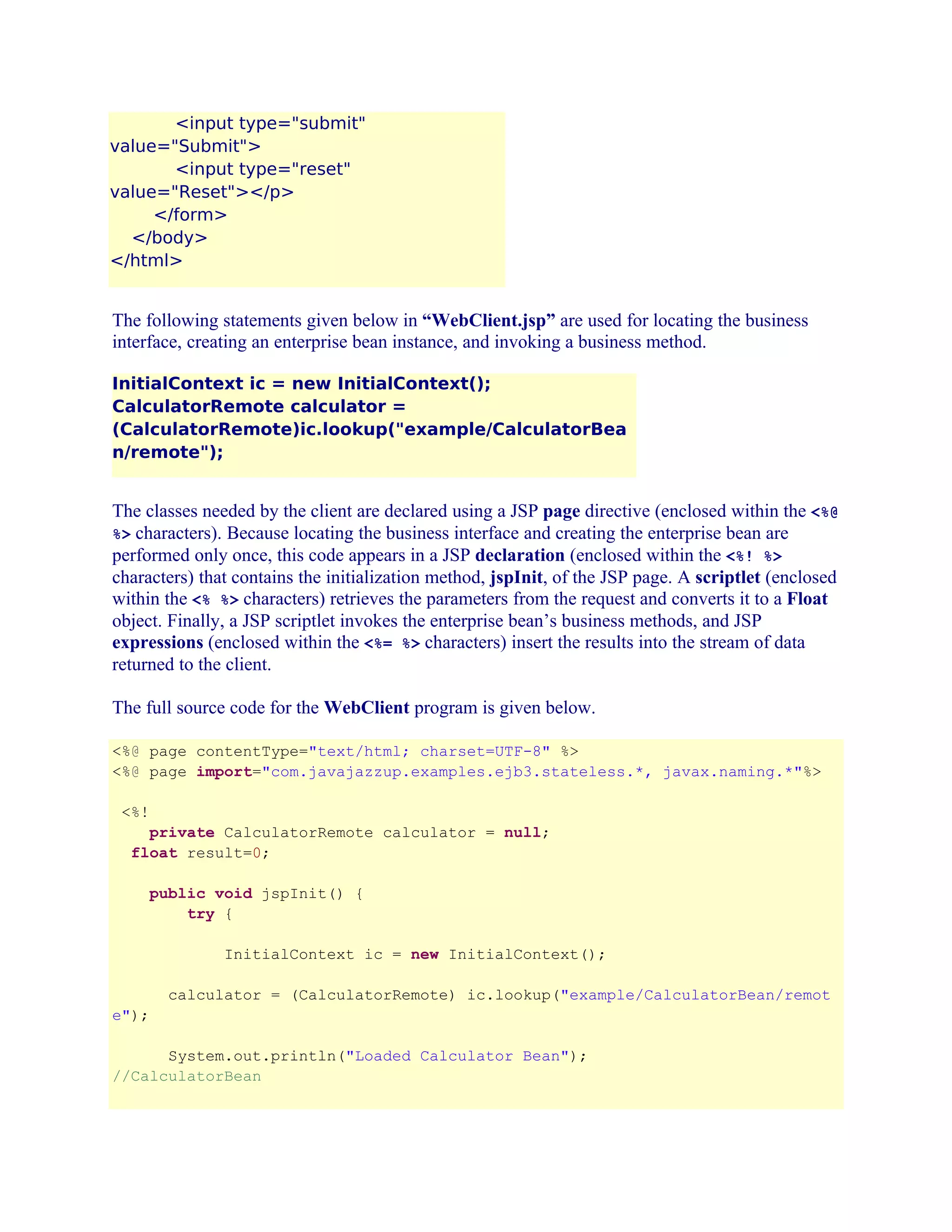 <input type="submit"
value="Submit">
<input type="reset"
value="Reset"></p>
</form>
</body>
</html>

The following statements given below in “WebClient.jsp” are used for locating the business
interface, creating an enterprise bean instance, and invoking a business method.
InitialContext ic = new InitialContext();
CalculatorRemote calculator =
(CalculatorRemote)ic.lookup("example/CalculatorBea
n/remote");

The classes needed by the client are declared using a JSP page directive (enclosed within the <%@
%> characters). Because locating the business interface and creating the enterprise bean are
performed only once, this code appears in a JSP declaration (enclosed within the <%! %>
characters) that contains the initialization method, jspInit, of the JSP page. A scriptlet (enclosed
within the <% %> characters) retrieves the parameters from the request and converts it to a Float
object. Finally, a JSP scriptlet invokes the enterprise bean’s business methods, and JSP
expressions (enclosed within the <%= %> characters) insert the results into the stream of data
returned to the client.
The full source code for the WebClient program is given below.
<%@ page contentType="text/html; charset=UTF-8" %>
<%@ page import="com.javajazzup.examples.ejb3.stateless.*, javax.naming.*"%>
<%!
private CalculatorRemote calculator = null;
float result=0;
public void jspInit() {
try {
InitialContext ic = new InitialContext();
calculator = (CalculatorRemote) ic.lookup("example/CalculatorBean/remot
e");
System.out.println("Loaded Calculator Bean");
//CalculatorBean

 