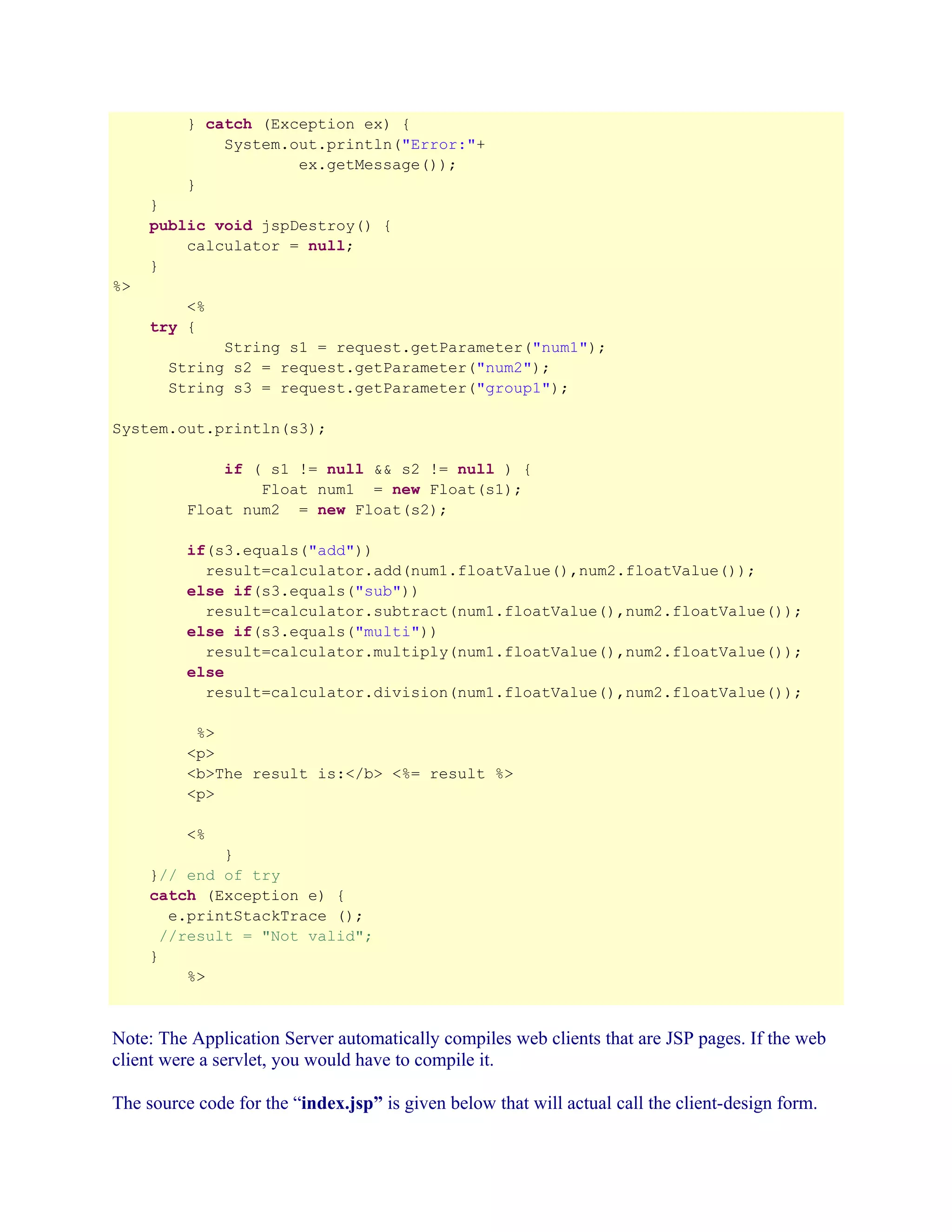 } catch (Exception ex) {
System.out.println("Error:"+
ex.getMessage());
}
}
public void jspDestroy() {
calculator = null;
}
%>
<%
try {
String s1 = request.getParameter("num1");
String s2 = request.getParameter("num2");
String s3 = request.getParameter("group1");
System.out.println(s3);
if ( s1 != null && s2 != null ) {
Float num1 = new Float(s1);
Float num2 = new Float(s2);
if(s3.equals("add"))
result=calculator.add(num1.floatValue(),num2.floatValue());
else if(s3.equals("sub"))
result=calculator.subtract(num1.floatValue(),num2.floatValue());
else if(s3.equals("multi"))
result=calculator.multiply(num1.floatValue(),num2.floatValue());
else
result=calculator.division(num1.floatValue(),num2.floatValue());
%>
<p>
<b>The result is:</b> <%= result %>
<p>
<%
}
}// end of try
catch (Exception e) {
e.printStackTrace ();
//result = "Not valid";
}
%>

Note: The Application Server automatically compiles web clients that are JSP pages. If the web
client were a servlet, you would have to compile it.
The source code for the “index.jsp” is given below that will actual call the client-design form.

 