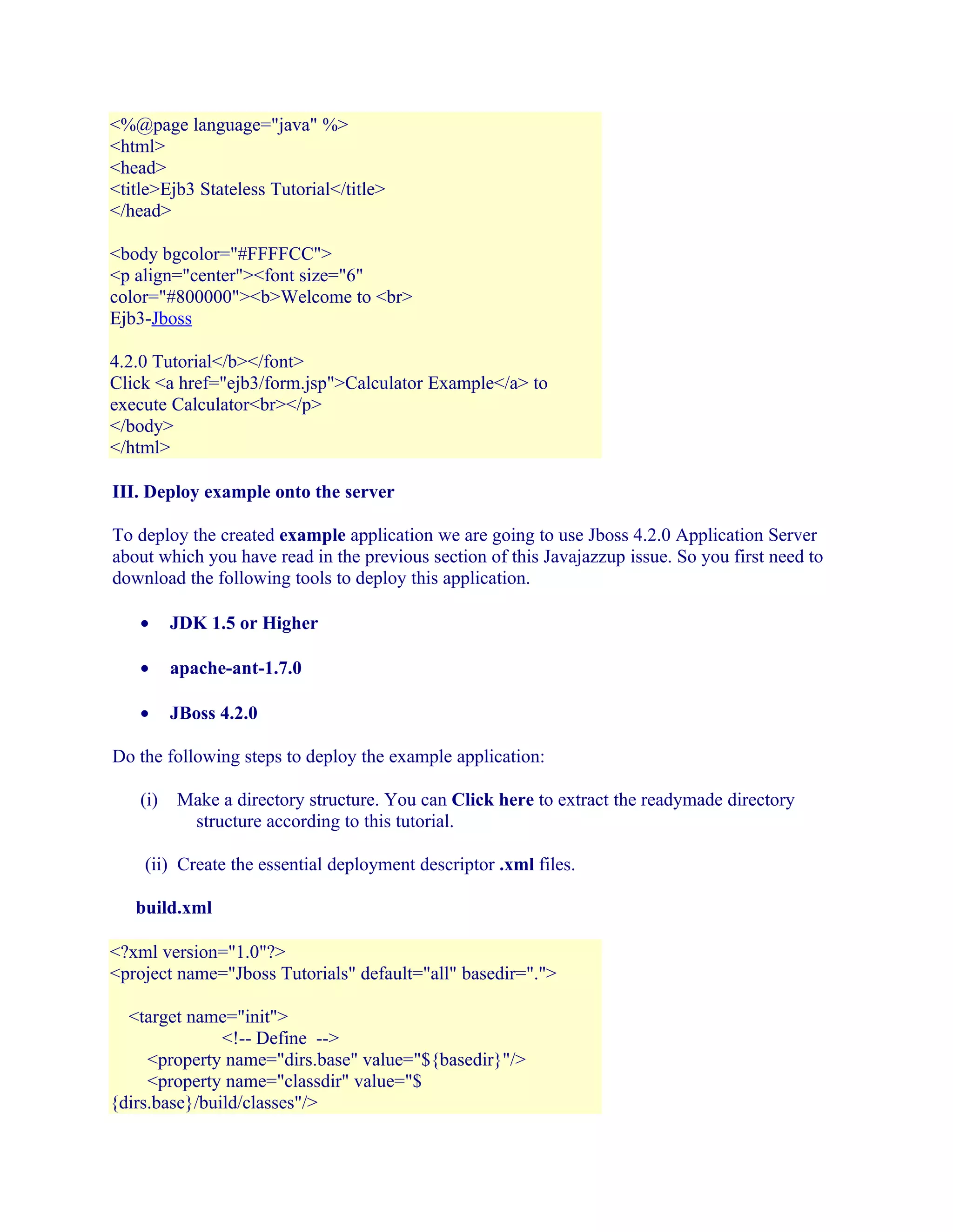 <%@page language="java" %>
<html>
<head>
<title>Ejb3 Stateless Tutorial</title>
</head>
<body bgcolor="#FFFFCC">
<p align="center"><font size="6"
color="#800000"><b>Welcome to <br>
Ejb3-Jboss
4.2.0 Tutorial</b></font>
Click <a href="ejb3/form.jsp">Calculator Example</a> to
execute Calculator<br></p>
</body>
</html>
III. Deploy example onto the server
To deploy the created example application we are going to use Jboss 4.2.0 Application Server
about which you have read in the previous section of this Javajazzup issue. So you first need to
download the following tools to deploy this application.
•

JDK 1.5 or Higher

•

apache-ant-1.7.0

•

JBoss 4.2.0

Do the following steps to deploy the example application:
(i)

Make a directory structure. You can Click here to extract the readymade directory
structure according to this tutorial.

(ii) Create the essential deployment descriptor .xml files.
build.xml
<?xml version="1.0"?>
<project name="Jboss Tutorials" default="all" basedir=".">
<target name="init">
<!-- Define -->
<property name="dirs.base" value="${basedir}"/>
<property name="classdir" value="$
{dirs.base}/build/classes"/>

 