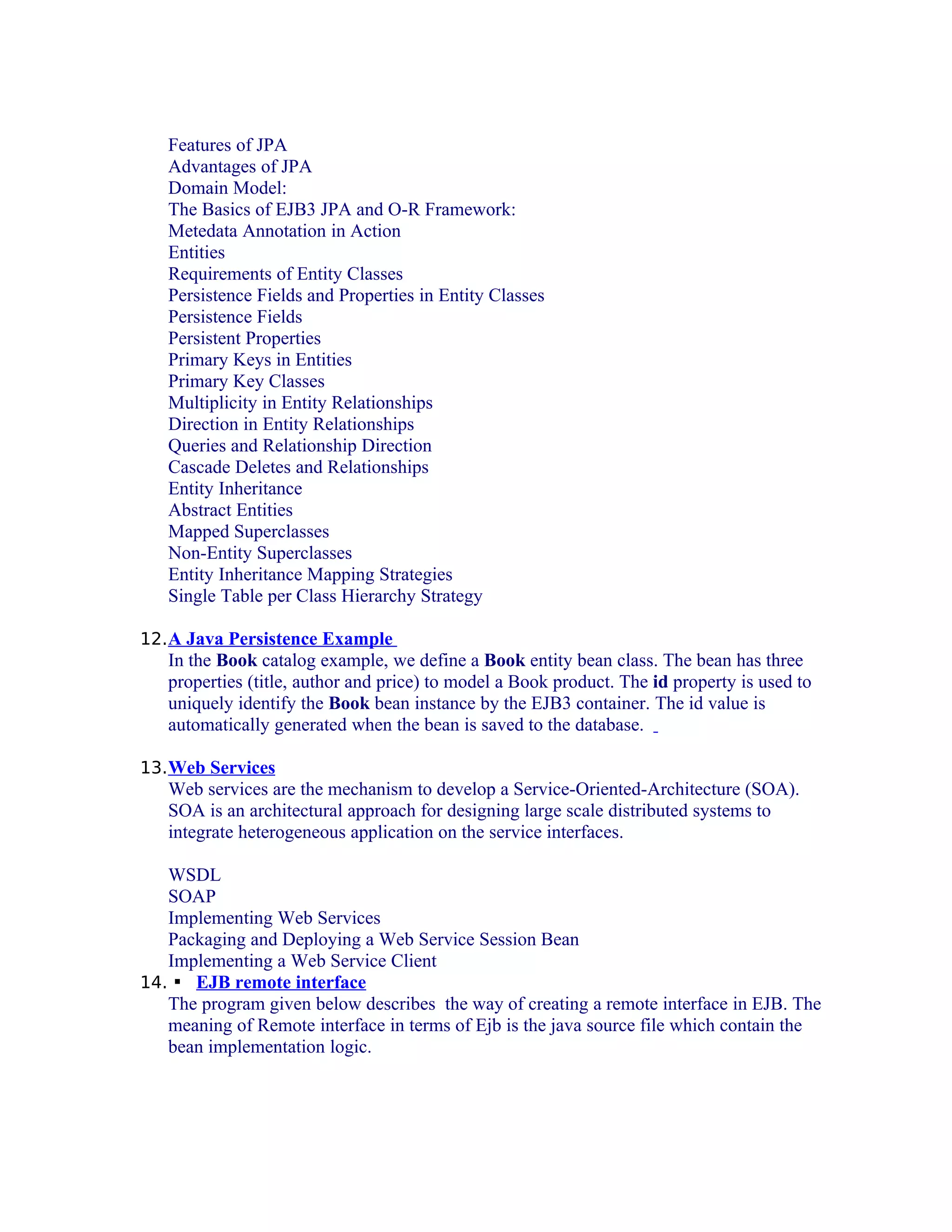 Features of JPA
Advantages of JPA
Domain Model:
The Basics of EJB3 JPA and O-R Framework:
Metedata Annotation in Action
Entities
Requirements of Entity Classes
Persistence Fields and Properties in Entity Classes
Persistence Fields
Persistent Properties
Primary Keys in Entities
Primary Key Classes
Multiplicity in Entity Relationships
Direction in Entity Relationships
Queries and Relationship Direction
Cascade Deletes and Relationships
Entity Inheritance
Abstract Entities
Mapped Superclasses
Non-Entity Superclasses
Entity Inheritance Mapping Strategies
Single Table per Class Hierarchy Strategy
12. A Java Persistence Example

In the Book catalog example, we define a Book entity bean class. The bean has three
properties (title, author and price) to model a Book product. The id property is used to
uniquely identify the Book bean instance by the EJB3 container. The id value is
automatically generated when the bean is saved to the database.
13. Web Services

Web services are the mechanism to develop a Service-Oriented-Architecture (SOA).
SOA is an architectural approach for designing large scale distributed systems to
integrate heterogeneous application on the service interfaces.
WSDL
SOAP
Implementing Web Services
Packaging and Deploying a Web Service Session Bean
Implementing a Web Service Client
14.  EJB remote interface
The program given below describes the way of creating a remote interface in EJB. The
meaning of Remote interface in terms of Ejb is the java source file which contain the
bean implementation logic.

 