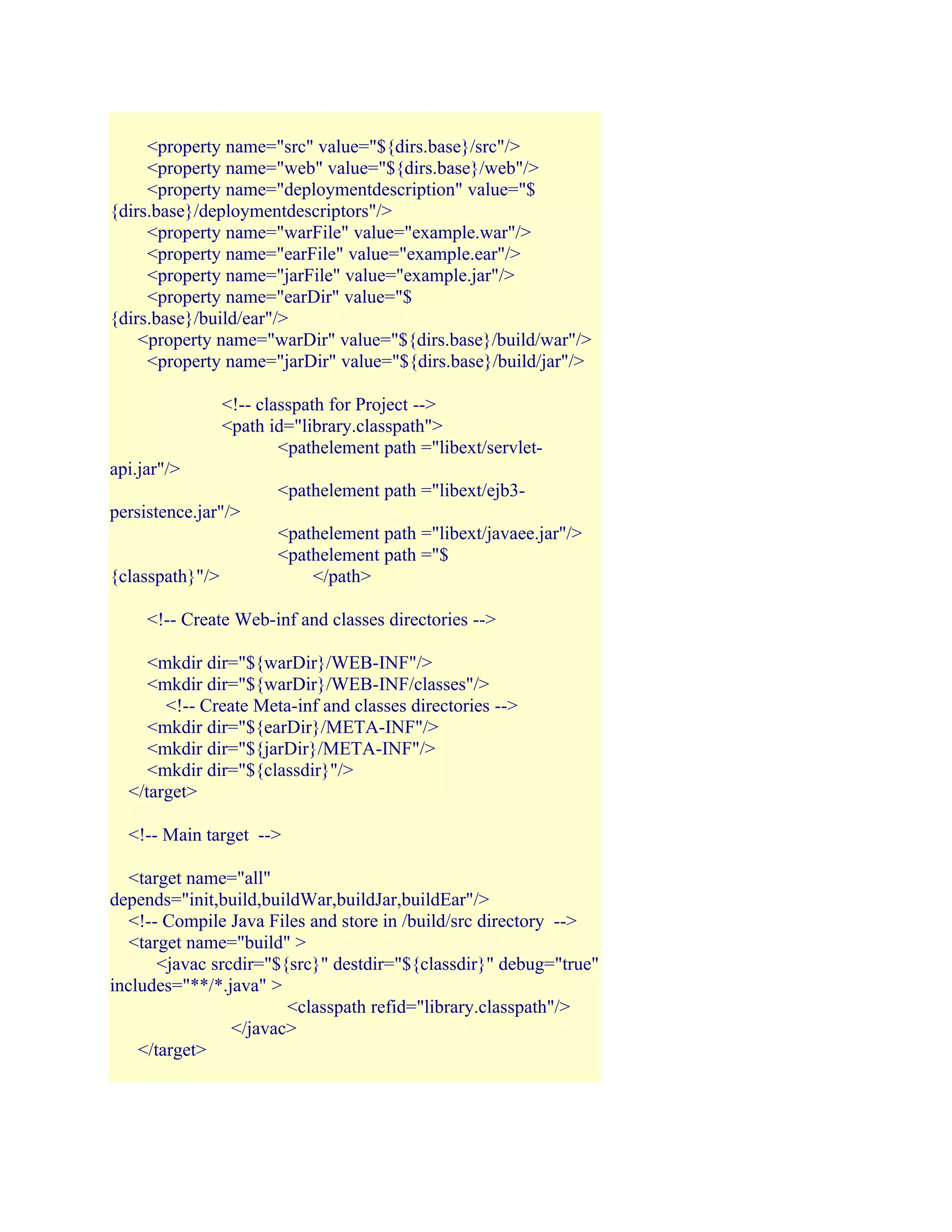 <property name="src" value="${dirs.base}/src"/>
<property name="web" value="${dirs.base}/web"/>
<property name="deploymentdescription" value="$
{dirs.base}/deploymentdescriptors"/>
<property name="warFile" value="example.war"/>
<property name="earFile" value="example.ear"/>
<property name="jarFile" value="example.jar"/>
<property name="earDir" value="$
{dirs.base}/build/ear"/>
<property name="warDir" value="${dirs.base}/build/war"/>
<property name="jarDir" value="${dirs.base}/build/jar"/>
<!-- classpath for Project -->
<path id="library.classpath">
<pathelement path ="libext/servletapi.jar"/>
<pathelement path ="libext/ejb3persistence.jar"/>
{classpath}"/>

<pathelement path ="libext/javaee.jar"/>
<pathelement path ="$
</path>

<!-- Create Web-inf and classes directories -->
<mkdir dir="${warDir}/WEB-INF"/>
<mkdir dir="${warDir}/WEB-INF/classes"/>
<!-- Create Meta-inf and classes directories -->
<mkdir dir="${earDir}/META-INF"/>
<mkdir dir="${jarDir}/META-INF"/>
<mkdir dir="${classdir}"/>
</target>
<!-- Main target -->
<target name="all"
depends="init,build,buildWar,buildJar,buildEar"/>
<!-- Compile Java Files and store in /build/src directory -->
<target name="build" >
<javac srcdir="${src}" destdir="${classdir}" debug="true"
includes="**/*.java" >
<classpath refid="library.classpath"/>
</javac>
</target>

 