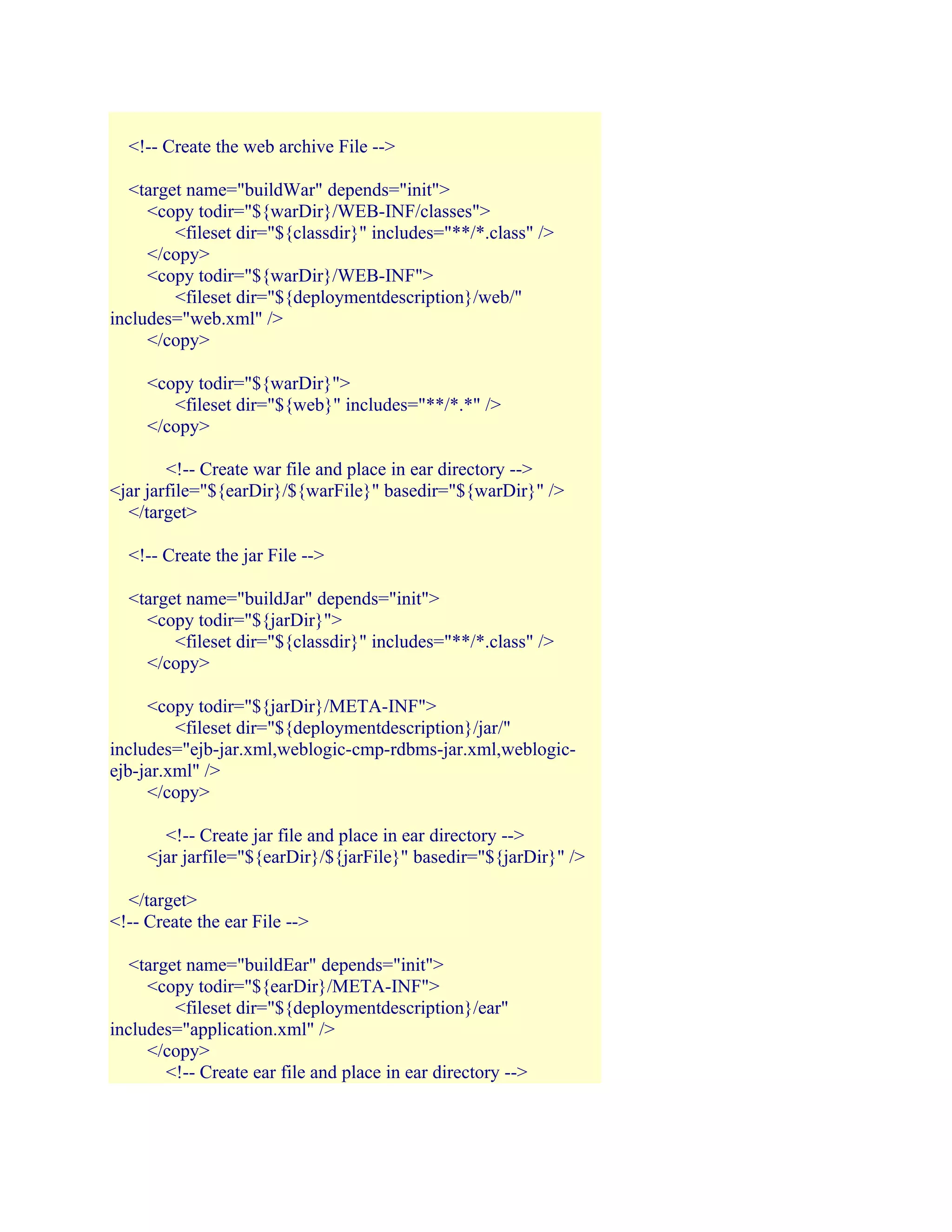 <!-- Create the web archive File -->
<target name="buildWar" depends="init">
<copy todir="${warDir}/WEB-INF/classes">
<fileset dir="${classdir}" includes="**/*.class" />
</copy>
<copy todir="${warDir}/WEB-INF">
<fileset dir="${deploymentdescription}/web/"
includes="web.xml" />
</copy>
<copy todir="${warDir}">
<fileset dir="${web}" includes="**/*.*" />
</copy>
<!-- Create war file and place in ear directory -->
<jar jarfile="${earDir}/${warFile}" basedir="${warDir}" />
</target>
<!-- Create the jar File -->
<target name="buildJar" depends="init">
<copy todir="${jarDir}">
<fileset dir="${classdir}" includes="**/*.class" />
</copy>
<copy todir="${jarDir}/META-INF">
<fileset dir="${deploymentdescription}/jar/"
includes="ejb-jar.xml,weblogic-cmp-rdbms-jar.xml,weblogicejb-jar.xml" />
</copy>
<!-- Create jar file and place in ear directory -->
<jar jarfile="${earDir}/${jarFile}" basedir="${jarDir}" />
</target>
<!-- Create the ear File -->
<target name="buildEar" depends="init">
<copy todir="${earDir}/META-INF">
<fileset dir="${deploymentdescription}/ear"
includes="application.xml" />
</copy>
<!-- Create ear file and place in ear directory -->

 