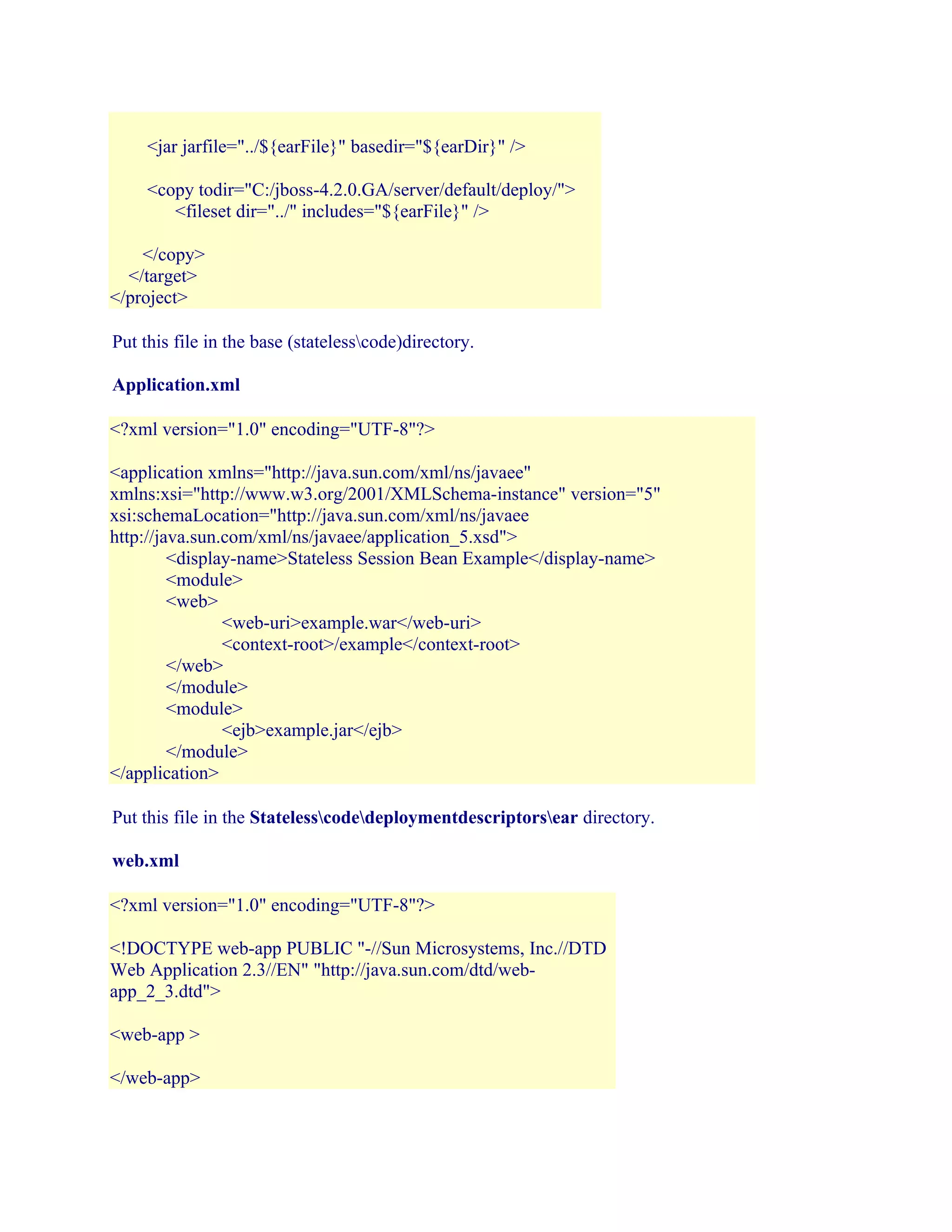 <jar jarfile="../${earFile}" basedir="${earDir}" />
<copy todir="C:/jboss-4.2.0.GA/server/default/deploy/">
<fileset dir="../" includes="${earFile}" />
</copy>
</target>
</project>
Put this file in the base (statelesscode)directory.
Application.xml
<?xml version="1.0" encoding="UTF-8"?>
<application xmlns="http://java.sun.com/xml/ns/javaee"
xmlns:xsi="http://www.w3.org/2001/XMLSchema-instance" version="5"
xsi:schemaLocation="http://java.sun.com/xml/ns/javaee
http://java.sun.com/xml/ns/javaee/application_5.xsd">
<display-name>Stateless Session Bean Example</display-name>
<module>
<web>
<web-uri>example.war</web-uri>
<context-root>/example</context-root>
</web>
</module>
<module>
<ejb>example.jar</ejb>
</module>
</application>
Put this file in the Statelesscodedeploymentdescriptorsear directory.
web.xml
<?xml version="1.0" encoding="UTF-8"?>
<!DOCTYPE web-app PUBLIC "-//Sun Microsystems, Inc.//DTD
Web Application 2.3//EN" "http://java.sun.com/dtd/webapp_2_3.dtd">
<web-app >
</web-app>

 