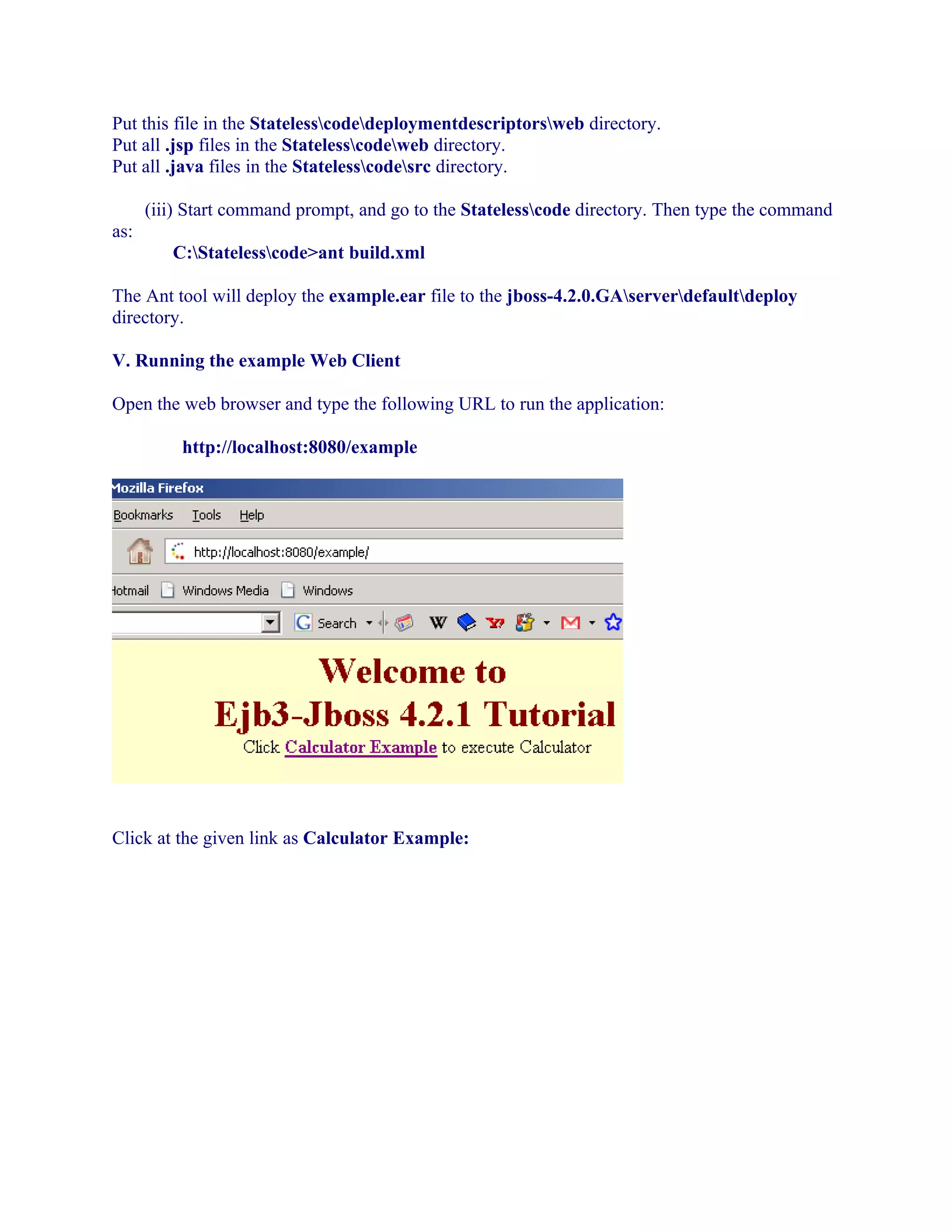 Put this file in the Statelesscodedeploymentdescriptorsweb directory.
Put all .jsp files in the Statelesscodeweb directory.
Put all .java files in the Statelesscodesrc directory.
(iii) Start command prompt, and go to the Statelesscode directory. Then type the command
as:
C:Statelesscode>ant build.xml
The Ant tool will deploy the example.ear file to the jboss-4.2.0.GAserverdefaultdeploy
directory.
V. Running the example Web Client
Open the web browser and type the following URL to run the application:
http://localhost:8080/example

Click at the given link as Calculator Example:

 