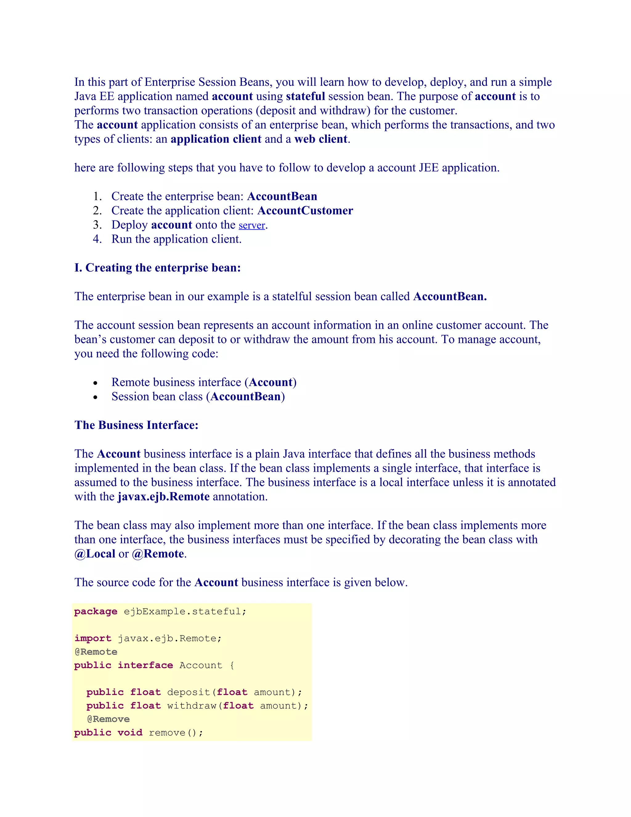 In this part of Enterprise Session Beans, you will learn how to develop, deploy, and run a simple
Java EE application named account using stateful session bean. The purpose of account is to
performs two transaction operations (deposit and withdraw) for the customer.
The account application consists of an enterprise bean, which performs the transactions, and two
types of clients: an application client and a web client.
here are following steps that you have to follow to develop a account JEE application.
1.
2.
3.
4.

Create the enterprise bean: AccountBean
Create the application client: AccountCustomer
Deploy account onto the server.
Run the application client.

I. Creating the enterprise bean:
The enterprise bean in our example is a statelful session bean called AccountBean.
The account session bean represents an account information in an online customer account. The
bean’s customer can deposit to or withdraw the amount from his account. To manage account,
you need the following code:
•
•

Remote business interface (Account)
Session bean class (AccountBean)

The Business Interface:
The Account business interface is a plain Java interface that defines all the business methods
implemented in the bean class. If the bean class implements a single interface, that interface is
assumed to the business interface. The business interface is a local interface unless it is annotated
with the javax.ejb.Remote annotation.
The bean class may also implement more than one interface. If the bean class implements more
than one interface, the business interfaces must be specified by decorating the bean class with
@Local or @Remote.
The source code for the Account business interface is given below.
package ejbExample.stateful;
import javax.ejb.Remote;
@Remote
public interface Account {
public float deposit(float amount);
public float withdraw(float amount);
@Remove
public void remove();

 