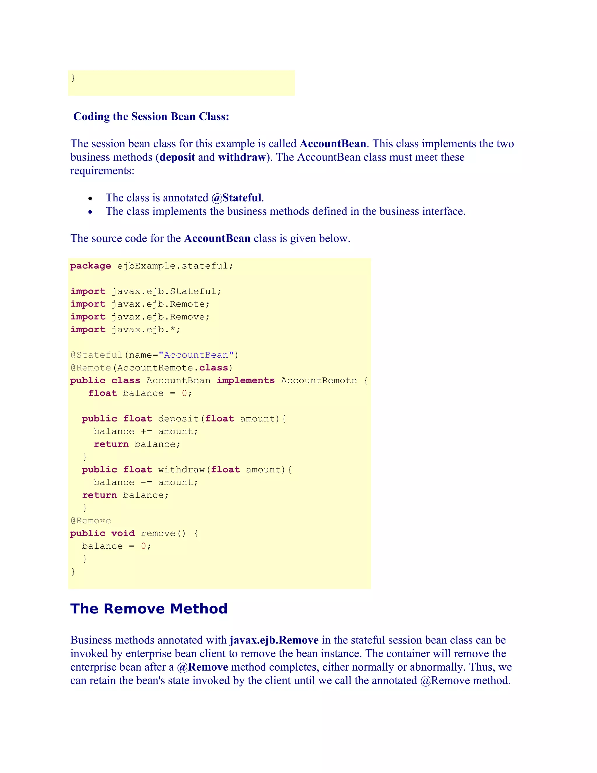 }

Coding the Session Bean Class:
The session bean class for this example is called AccountBean. This class implements the two
business methods (deposit and withdraw). The AccountBean class must meet these
requirements:
The class is annotated @Stateful.
The class implements the business methods defined in the business interface.

•
•

The source code for the AccountBean class is given below.
package ejbExample.stateful;
import
import
import
import

javax.ejb.Stateful;
javax.ejb.Remote;
javax.ejb.Remove;
javax.ejb.*;

@Stateful(name="AccountBean")
@Remote(AccountRemote.class)
public class AccountBean implements AccountRemote {
float balance = 0;
public float deposit(float amount){
balance += amount;
return balance;
}
public float withdraw(float amount){
balance -= amount;
return balance;
}
@Remove
public void remove() {
balance = 0;
}
}

The Remove Method
Business methods annotated with javax.ejb.Remove in the stateful session bean class can be
invoked by enterprise bean client to remove the bean instance. The container will remove the
enterprise bean after a @Remove method completes, either normally or abnormally. Thus, we
can retain the bean's state invoked by the client until we call the annotated @Remove method.

 