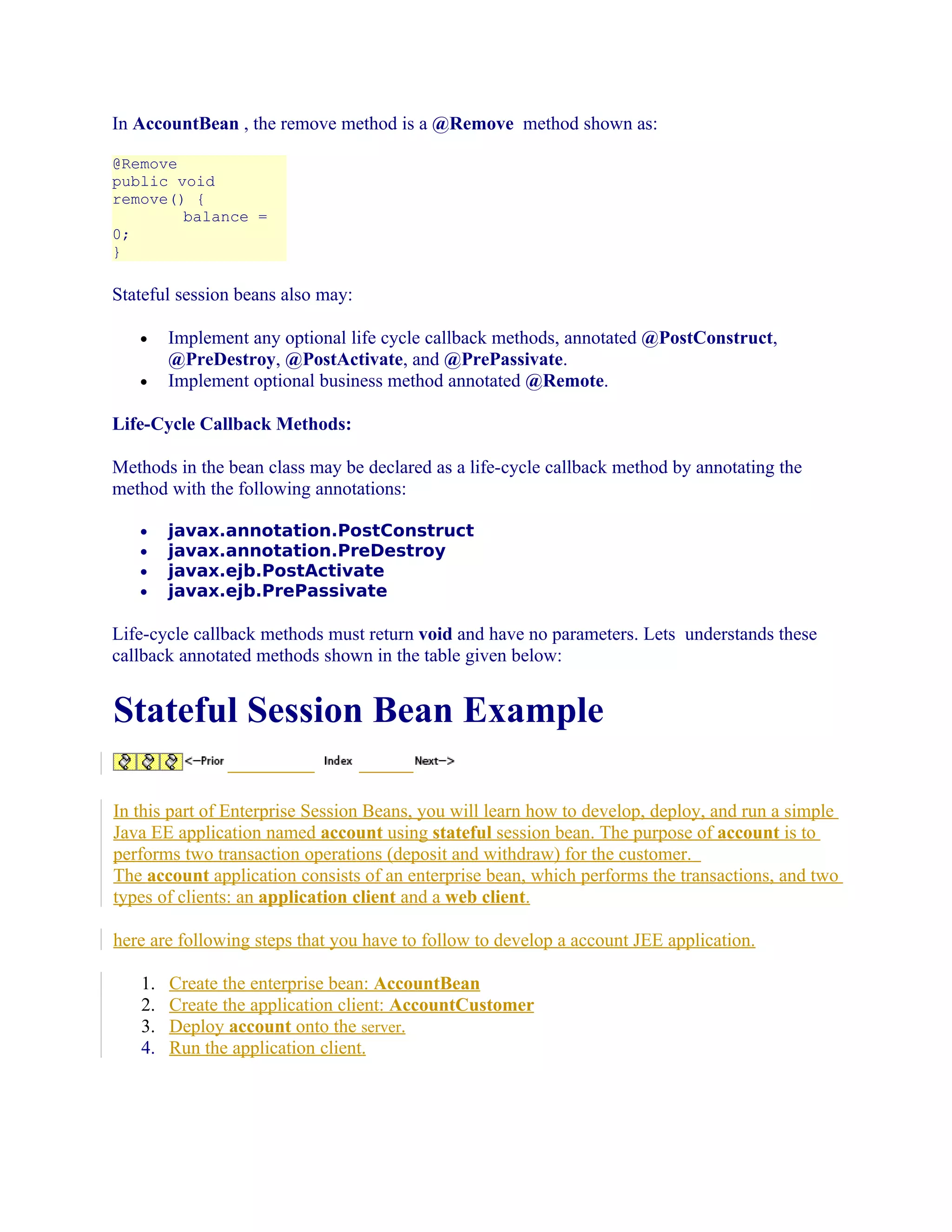 In AccountBean , the remove method is a @Remove method shown as:
@Remove
public void
remove() {
balance =
0;
}

Stateful session beans also may:
•
•

Implement any optional life cycle callback methods, annotated @PostConstruct,
@PreDestroy, @PostActivate, and @PrePassivate.
Implement optional business method annotated @Remote.

Life-Cycle Callback Methods:
Methods in the bean class may be declared as a life-cycle callback method by annotating the
method with the following annotations:
•
•
•
•

javax.annotation.PostConstruct
javax.annotation.PreDestroy
javax.ejb.PostActivate
javax.ejb.PrePassivate

Life-cycle callback methods must return void and have no parameters. Lets understands these
callback annotated methods shown in the table given below:

Stateful Session Bean Example
In this part of Enterprise Session Beans, you will learn how to develop, deploy, and run a simple
Java EE application named account using stateful session bean. The purpose of account is to
performs two transaction operations (deposit and withdraw) for the customer.
The account application consists of an enterprise bean, which performs the transactions, and two
types of clients: an application client and a web client.
here are following steps that you have to follow to develop a account JEE application.
1.
2.
3.
4.

Create the enterprise bean: AccountBean
Create the application client: AccountCustomer
Deploy account onto the server.
Run the application client.

 