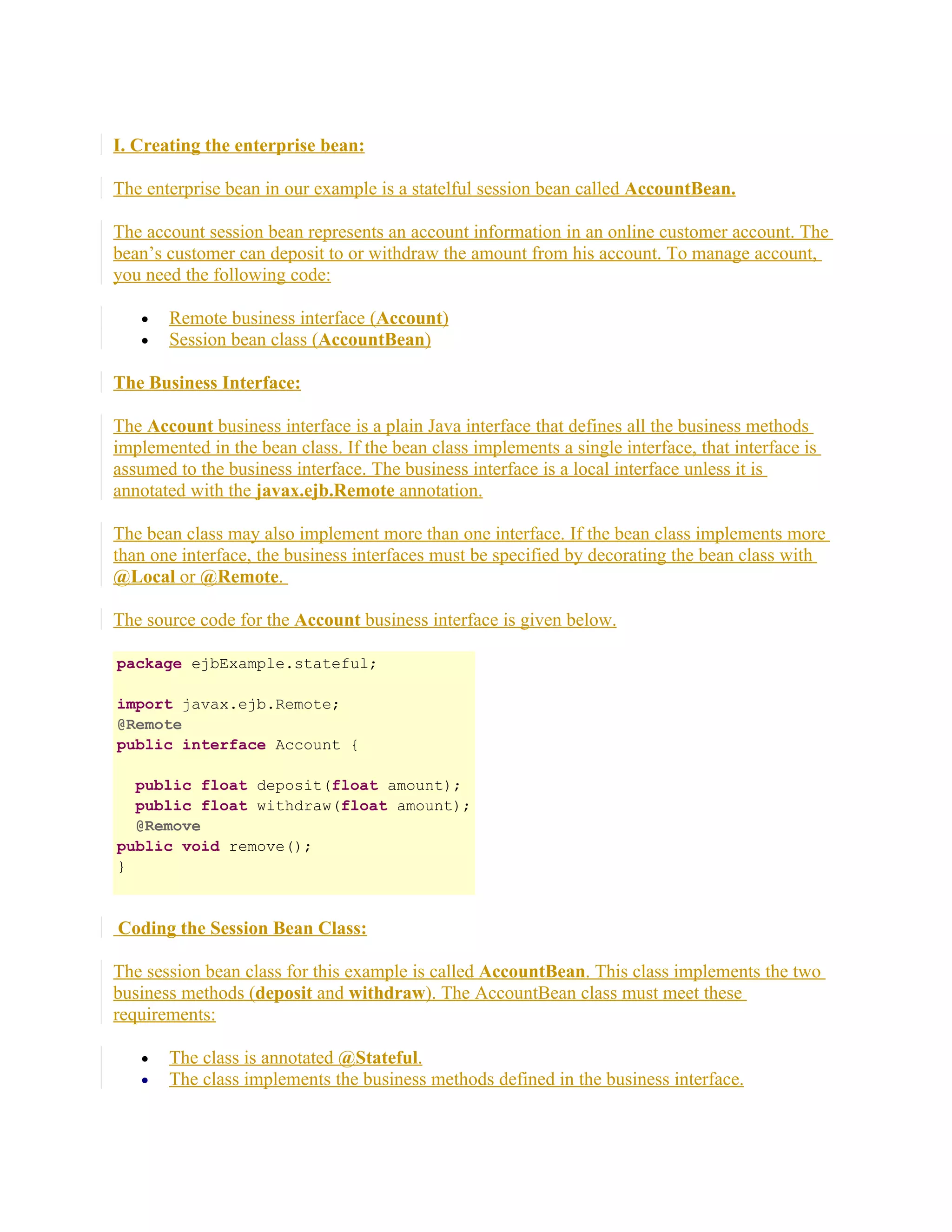 I. Creating the enterprise bean:
The enterprise bean in our example is a statelful session bean called AccountBean.
The account session bean represents an account information in an online customer account. The
bean’s customer can deposit to or withdraw the amount from his account. To manage account,
you need the following code:
•
•

Remote business interface (Account)
Session bean class (AccountBean)

The Business Interface:
The Account business interface is a plain Java interface that defines all the business methods
implemented in the bean class. If the bean class implements a single interface, that interface is
assumed to the business interface. The business interface is a local interface unless it is
annotated with the javax.ejb.Remote annotation.
The bean class may also implement more than one interface. If the bean class implements more
than one interface, the business interfaces must be specified by decorating the bean class with
@Local or @Remote.
The source code for the Account business interface is given below.
package ejbExample.stateful;
import javax.ejb.Remote;
@Remote
public interface Account {
public float deposit(float amount);
public float withdraw(float amount);
@Remove
public void remove();
}

Coding the Session Bean Class:
The session bean class for this example is called AccountBean. This class implements the two
business methods (deposit and withdraw). The AccountBean class must meet these
requirements:
•
•

The class is annotated @Stateful.
The class implements the business methods defined in the business interface.

 