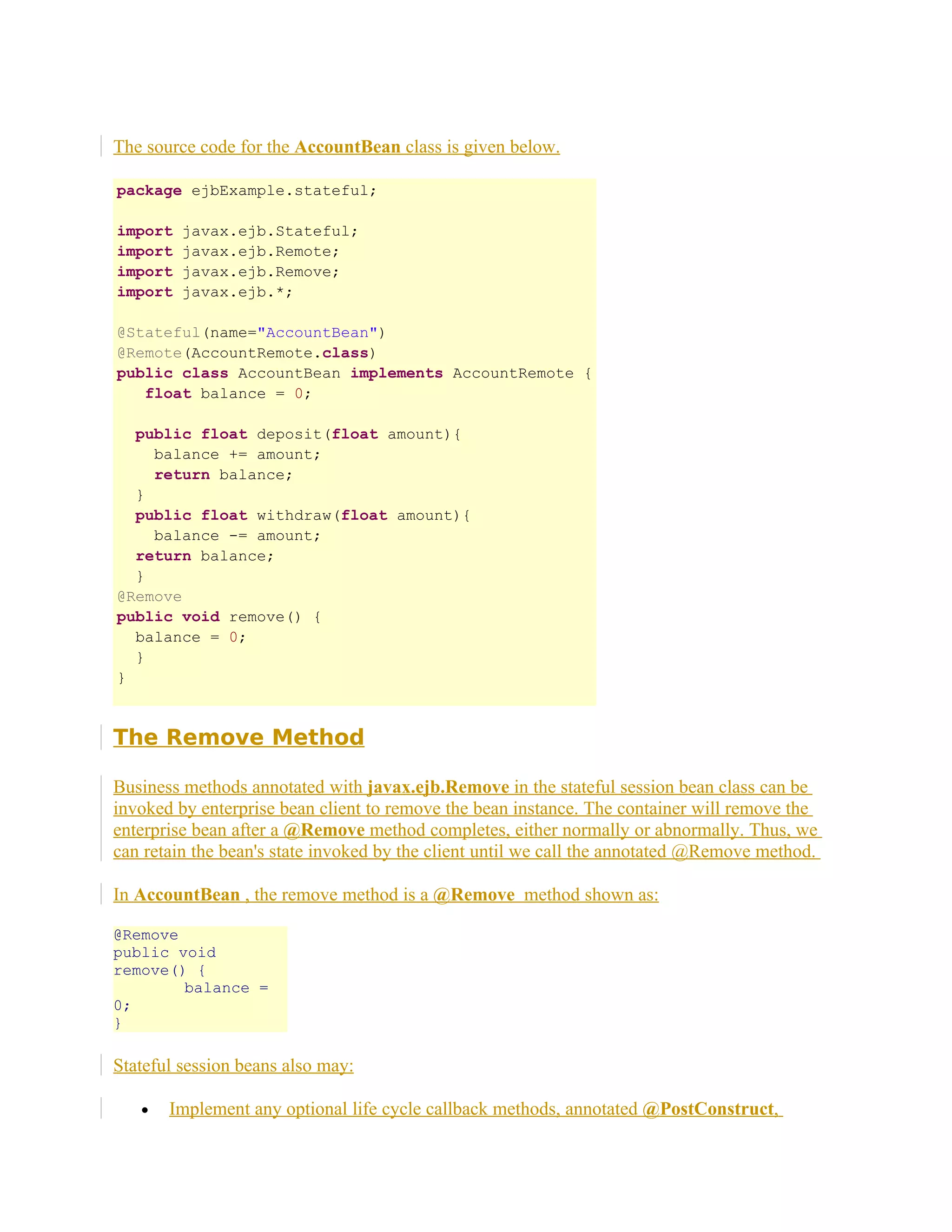 The source code for the AccountBean class is given below.
package ejbExample.stateful;
import
import
import
import

javax.ejb.Stateful;
javax.ejb.Remote;
javax.ejb.Remove;
javax.ejb.*;

@Stateful(name="AccountBean")
@Remote(AccountRemote.class)
public class AccountBean implements AccountRemote {
float balance = 0;
public float deposit(float amount){
balance += amount;
return balance;
}
public float withdraw(float amount){
balance -= amount;
return balance;
}
@Remove
public void remove() {
balance = 0;
}
}

The Remove Method
Business methods annotated with javax.ejb.Remove in the stateful session bean class can be
invoked by enterprise bean client to remove the bean instance. The container will remove the
enterprise bean after a @Remove method completes, either normally or abnormally. Thus, we
can retain the bean's state invoked by the client until we call the annotated @Remove method.
In AccountBean , the remove method is a @Remove method shown as:
@Remove
public void
remove() {
balance =
0;
}

Stateful session beans also may:
•

Implement any optional life cycle callback methods, annotated @PostConstruct,

 