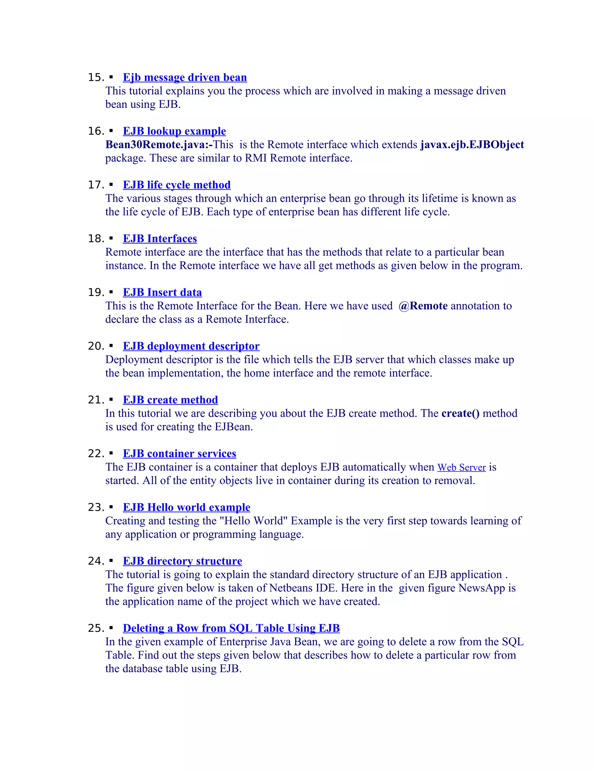 15.  Ejb message driven bean

This tutorial explains you the process which are involved in making a message driven
bean using EJB.
16.  EJB lookup example

Bean30Remote.java:-This is the Remote interface which extends javax.ejb.EJBObject
package. These are similar to RMI Remote interface.
17.  EJB life cycle method

The various stages through which an enterprise bean go through its lifetime is known as
the life cycle of EJB. Each type of enterprise bean has different life cycle.
18.  EJB Interfaces

Remote interface are the interface that has the methods that relate to a particular bean
instance. In the Remote interface we have all get methods as given below in the program.
19.  EJB Insert data

This is the Remote Interface for the Bean. Here we have used @Remote annotation to
declare the class as a Remote Interface.
20.  EJB deployment descriptor

Deployment descriptor is the file which tells the EJB server that which classes make up
the bean implementation, the home interface and the remote interface.
21.  EJB create method

In this tutorial we are describing you about the EJB create method. The create() method
is used for creating the EJBean.
22.  EJB container services

The EJB container is a container that deploys EJB automatically when Web Server is
started. All of the entity objects live in container during its creation to removal.
23.  EJB Hello world example

Creating and testing the "Hello World" Example is the very first step towards learning of
any application or programming language.
24.  EJB directory structure

The tutorial is going to explain the standard directory structure of an EJB application .
The figure given below is taken of Netbeans IDE. Here in the given figure NewsApp is
the application name of the project which we have created.
25.  Deleting a Row from SQL Table Using EJB

In the given example of Enterprise Java Bean, we are going to delete a row from the SQL
Table. Find out the steps given below that describes how to delete a particular row from
the database table using EJB.

 