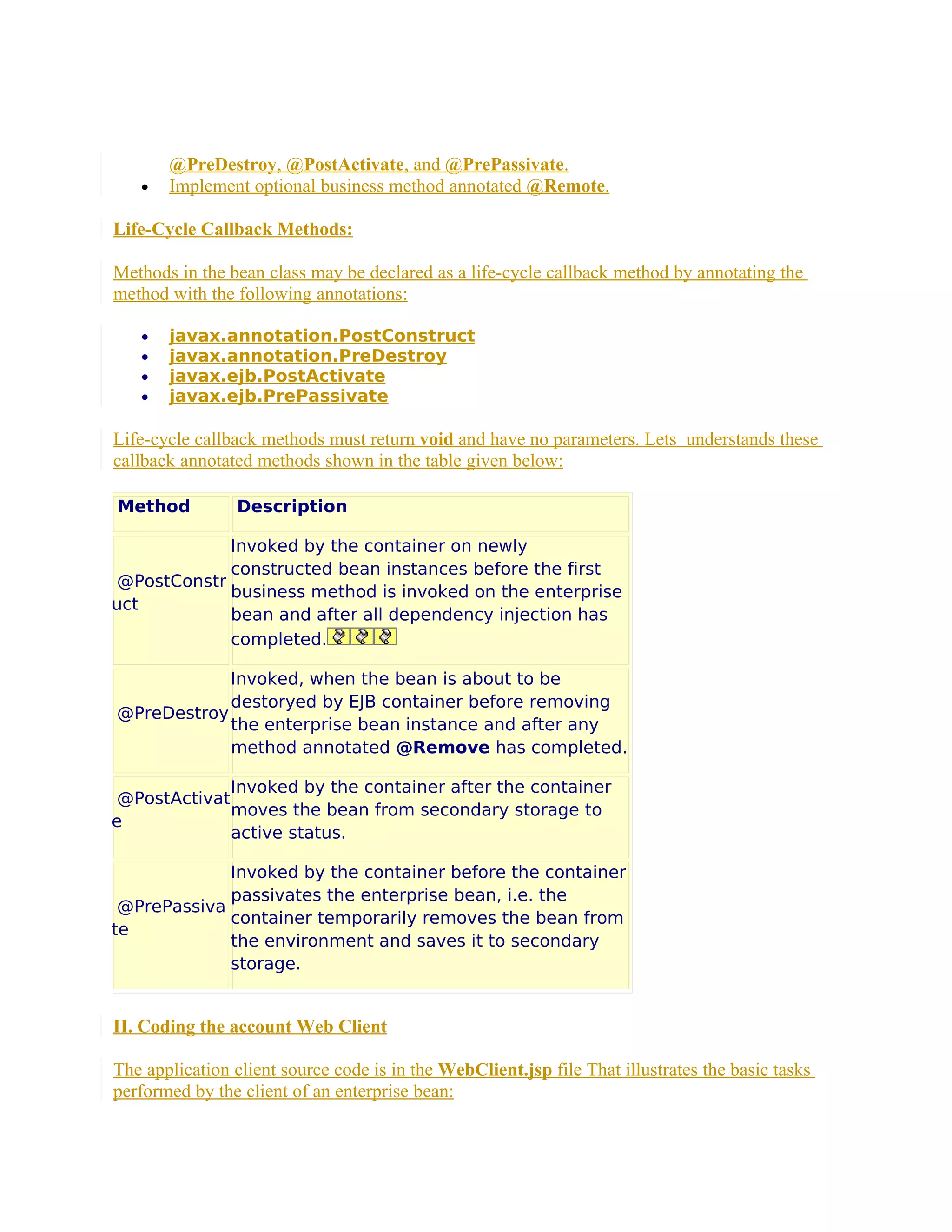 •

@PreDestroy, @PostActivate, and @PrePassivate.
Implement optional business method annotated @Remote.

Life-Cycle Callback Methods:
Methods in the bean class may be declared as a life-cycle callback method by annotating the
method with the following annotations:
•
•
•
•

javax.annotation.PostConstruct
javax.annotation.PreDestroy
javax.ejb.PostActivate
javax.ejb.PrePassivate

Life-cycle callback methods must return void and have no parameters. Lets understands these
callback annotated methods shown in the table given below:
Method

Description

Invoked by the container on newly
constructed bean instances before the first
@PostConstr
business method is invoked on the enterprise
uct
bean and after all dependency injection has
completed.
Invoked, when the bean is about to be
destoryed by EJB container before removing
@PreDestroy
the enterprise bean instance and after any
method annotated @Remove has completed.
Invoked by the container after the container
@PostActivat
moves the bean from secondary storage to
e
active status.
Invoked by the container before the container
passivates the enterprise bean, i.e. the
@PrePassiva
container temporarily removes the bean from
te
the environment and saves it to secondary
storage.

II. Coding the account Web Client
The application client source code is in the WebClient.jsp file That illustrates the basic tasks
performed by the client of an enterprise bean:

 
