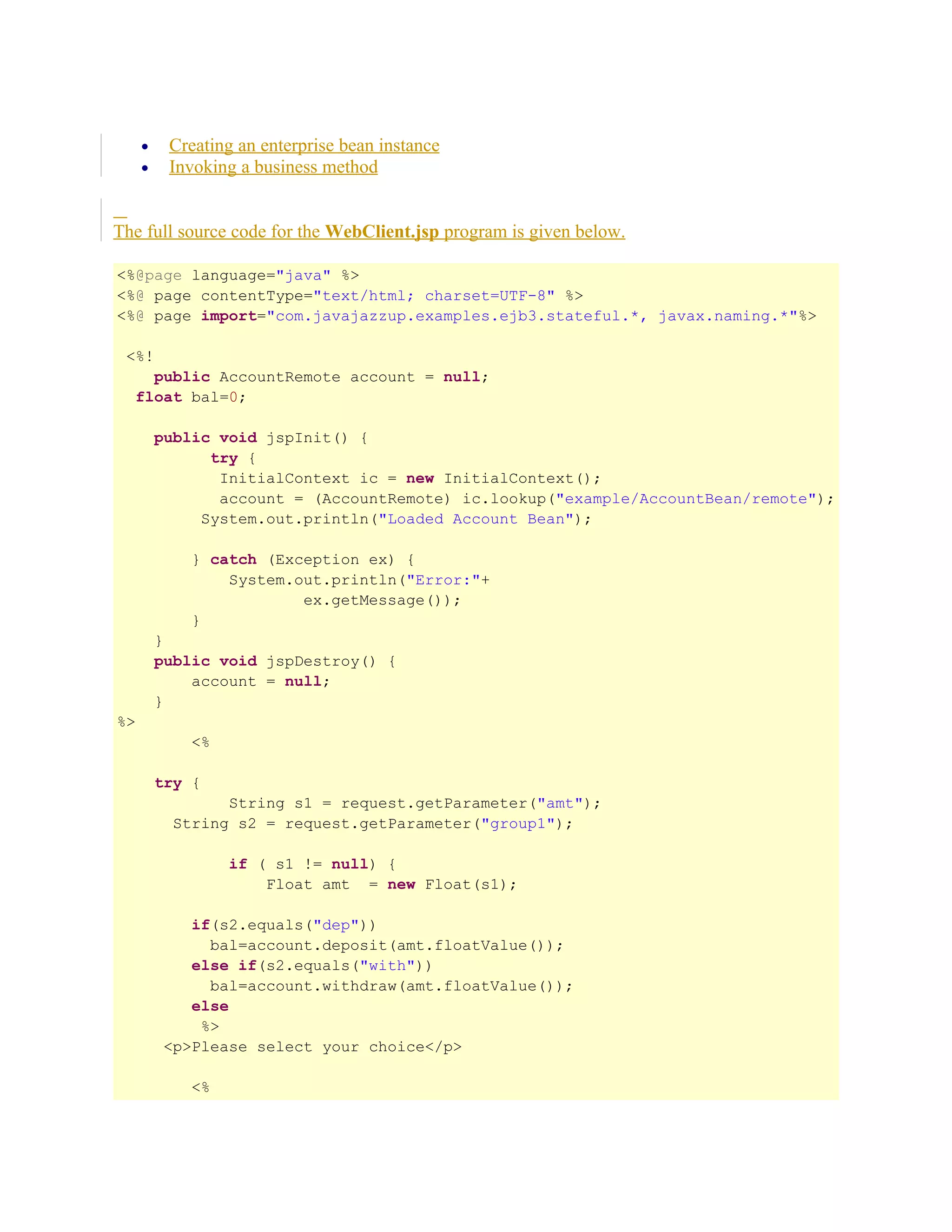 Creating an enterprise bean instance
Invoking a business method

•
•

The full source code for the WebClient.jsp program is given below.
<%@page language="java" %>
<%@ page contentType="text/html; charset=UTF-8" %>
<%@ page import="com.javajazzup.examples.ejb3.stateful.*, javax.naming.*"%>
<%!
public AccountRemote account = null;
float bal=0;
public void jspInit() {
try {
InitialContext ic = new InitialContext();
account = (AccountRemote) ic.lookup("example/AccountBean/remote");
System.out.println("Loaded Account Bean");
} catch (Exception ex) {
System.out.println("Error:"+
ex.getMessage());
}
}
public void jspDestroy() {
account = null;
}
%>
<%
try {
String s1 = request.getParameter("amt");
String s2 = request.getParameter("group1");
if ( s1 != null) {
Float amt = new Float(s1);
if(s2.equals("dep"))
bal=account.deposit(amt.floatValue());
else if(s2.equals("with"))
bal=account.withdraw(amt.floatValue());
else
%>
<p>Please select your choice</p>
<%

 