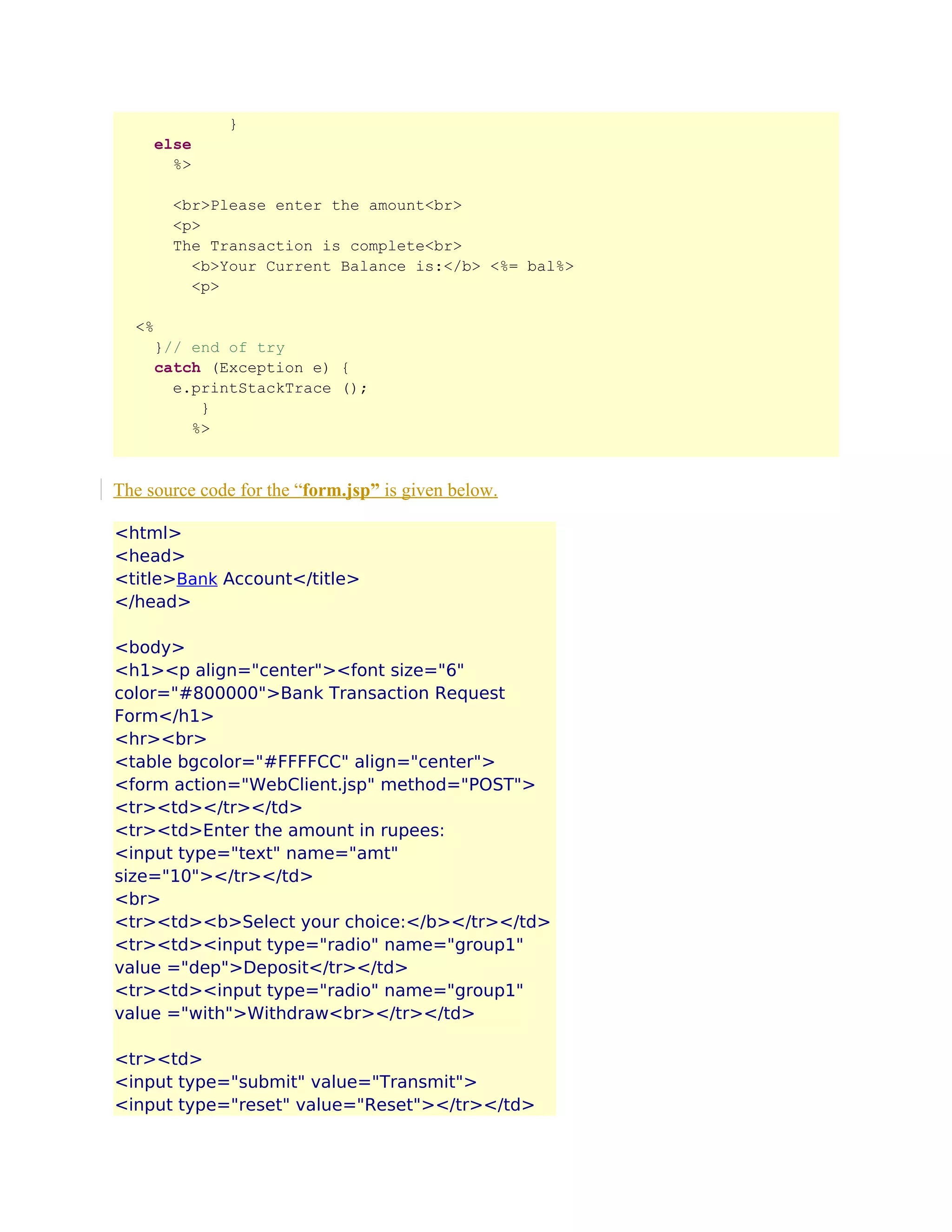 }
else
%>
<br>Please enter the amount<br>
<p>
The Transaction is complete<br>
<b>Your Current Balance is:</b> <%= bal%>
<p>
<%
}// end of try
catch (Exception e) {
e.printStackTrace ();
}
%>

The source code for the “form.jsp” is given below.
<html>
<head>
<title>Bank Account</title>
</head>
<body>
<h1><p align="center"><font size="6"
color="#800000">Bank Transaction Request
Form</h1>
<hr><br>
<table bgcolor="#FFFFCC" align="center">
<form action="WebClient.jsp" method="POST">
<tr><td></tr></td>
<tr><td>Enter the amount in rupees:
<input type="text" name="amt"
size="10"></tr></td>
<br>
<tr><td><b>Select your choice:</b></tr></td>
<tr><td><input type="radio" name="group1"
value ="dep">Deposit</tr></td>
<tr><td><input type="radio" name="group1"
value ="with">Withdraw<br></tr></td>
<tr><td>
<input type="submit" value="Transmit">
<input type="reset" value="Reset"></tr></td>

 