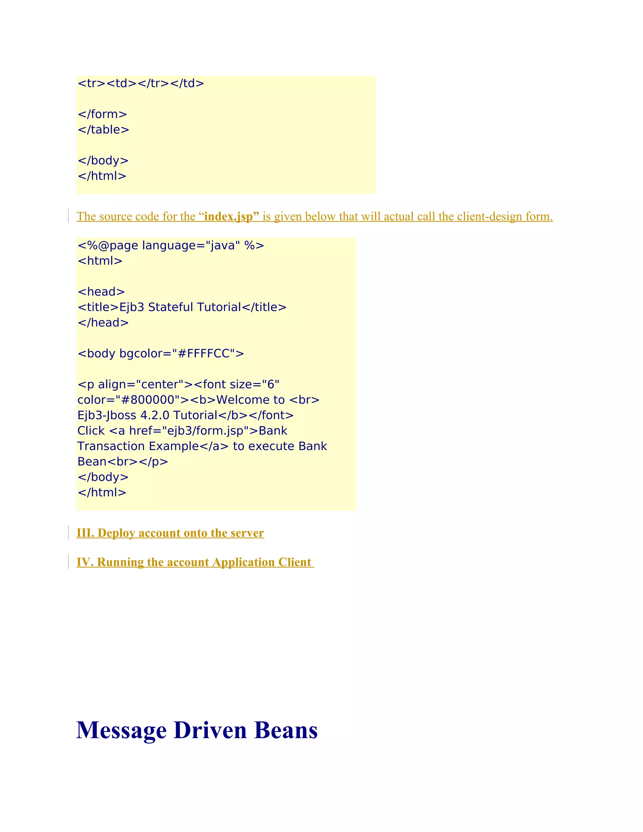 <tr><td></tr></td>
</form>
</table>
</body>
</html>

The source code for the “index.jsp” is given below that will actual call the client-design form.
<%@page language="java" %>
<html>
<head>
<title>Ejb3 Stateful Tutorial</title>
</head>
<body bgcolor="#FFFFCC">
<p align="center"><font size="6"
color="#800000"><b>Welcome to <br>
Ejb3-Jboss 4.2.0 Tutorial</b></font>
Click <a href="ejb3/form.jsp">Bank
Transaction Example</a> to execute Bank
Bean<br></p>
</body>
</html>

III. Deploy account onto the server
IV. Running the account Application Client

Message Driven Beans

 