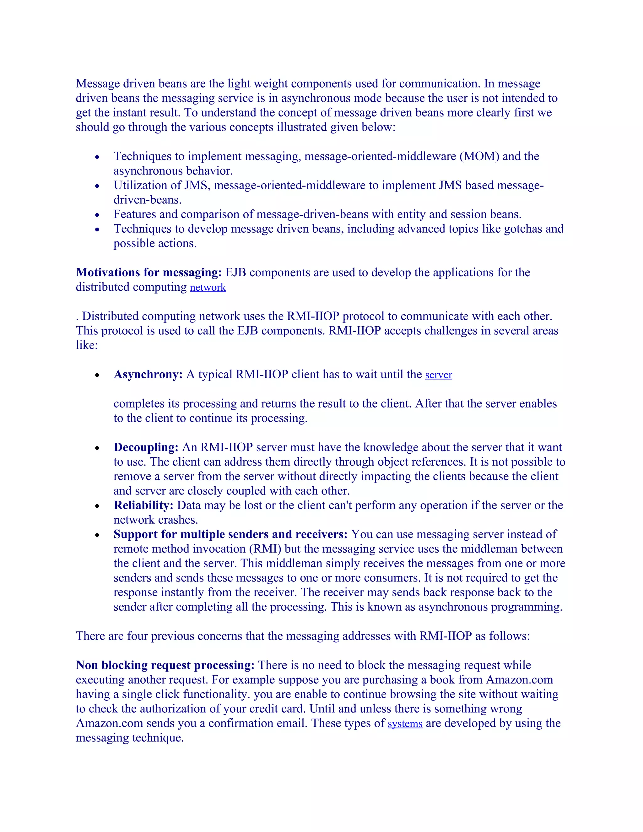 Message driven beans are the light weight components used for communication. In message
driven beans the messaging service is in asynchronous mode because the user is not intended to
get the instant result. To understand the concept of message driven beans more clearly first we
should go through the various concepts illustrated given below:
•
•
•
•

Techniques to implement messaging, message-oriented-middleware (MOM) and the
asynchronous behavior.
Utilization of JMS, message-oriented-middleware to implement JMS based messagedriven-beans.
Features and comparison of message-driven-beans with entity and session beans.
Techniques to develop message driven beans, including advanced topics like gotchas and
possible actions.

Motivations for messaging: EJB components are used to develop the applications for the
distributed computing network
. Distributed computing network uses the RMI-IIOP protocol to communicate with each other.
This protocol is used to call the EJB components. RMI-IIOP accepts challenges in several areas
like:
•

Asynchrony: A typical RMI-IIOP client has to wait until the server
completes its processing and returns the result to the client. After that the server enables
to the client to continue its processing.

•

•
•

Decoupling: An RMI-IIOP server must have the knowledge about the server that it want
to use. The client can address them directly through object references. It is not possible to
remove a server from the server without directly impacting the clients because the client
and server are closely coupled with each other.
Reliability: Data may be lost or the client can't perform any operation if the server or the
network crashes.
Support for multiple senders and receivers: You can use messaging server instead of
remote method invocation (RMI) but the messaging service uses the middleman between
the client and the server. This middleman simply receives the messages from one or more
senders and sends these messages to one or more consumers. It is not required to get the
response instantly from the receiver. The receiver may sends back response back to the
sender after completing all the processing. This is known as asynchronous programming.

There are four previous concerns that the messaging addresses with RMI-IIOP as follows:
Non blocking request processing: There is no need to block the messaging request while
executing another request. For example suppose you are purchasing a book from Amazon.com
having a single click functionality. you are enable to continue browsing the site without waiting
to check the authorization of your credit card. Until and unless there is something wrong
Amazon.com sends you a confirmation email. These types of systems are developed by using the
messaging technique.

 
