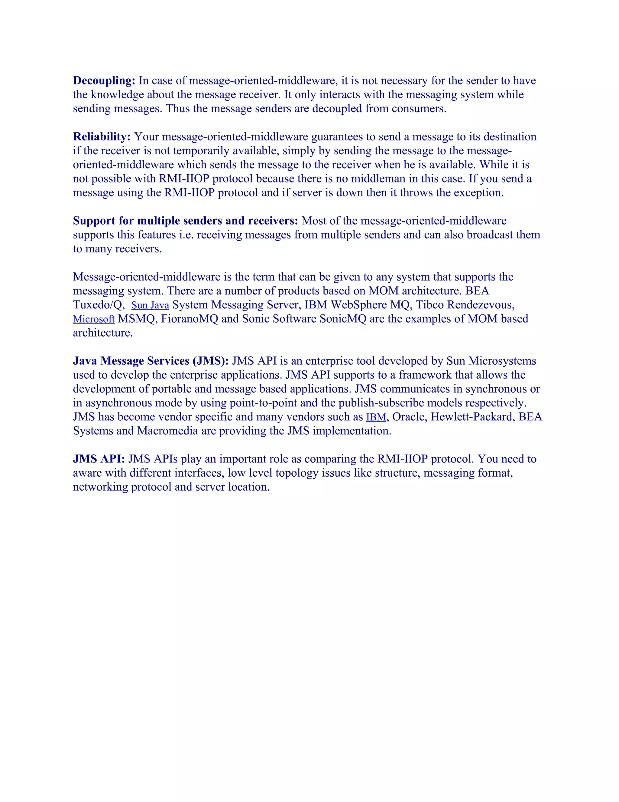Decoupling: In case of message-oriented-middleware, it is not necessary for the sender to have
the knowledge about the message receiver. It only interacts with the messaging system while
sending messages. Thus the message senders are decoupled from consumers.
Reliability: Your message-oriented-middleware guarantees to send a message to its destination
if the receiver is not temporarily available, simply by sending the message to the messageoriented-middleware which sends the message to the receiver when he is available. While it is
not possible with RMI-IIOP protocol because there is no middleman in this case. If you send a
message using the RMI-IIOP protocol and if server is down then it throws the exception.
Support for multiple senders and receivers: Most of the message-oriented-middleware
supports this features i.e. receiving messages from multiple senders and can also broadcast them
to many receivers.
Message-oriented-middleware is the term that can be given to any system that supports the
messaging system. There are a number of products based on MOM architecture. BEA
Tuxedo/Q, Sun Java System Messaging Server, IBM WebSphere MQ, Tibco Rendezevous,
Microsoft MSMQ, FioranoMQ and Sonic Software SonicMQ are the examples of MOM based
architecture.
Java Message Services (JMS): JMS API is an enterprise tool developed by Sun Microsystems
used to develop the enterprise applications. JMS API supports to a framework that allows the
development of portable and message based applications. JMS communicates in synchronous or
in asynchronous mode by using point-to-point and the publish-subscribe models respectively.
JMS has become vendor specific and many vendors such as IBM, Oracle, Hewlett-Packard, BEA
Systems and Macromedia are providing the JMS implementation.
JMS API: JMS APIs play an important role as comparing the RMI-IIOP protocol. You need to
aware with different interfaces, low level topology issues like structure, messaging format,
networking protocol and server location.

 