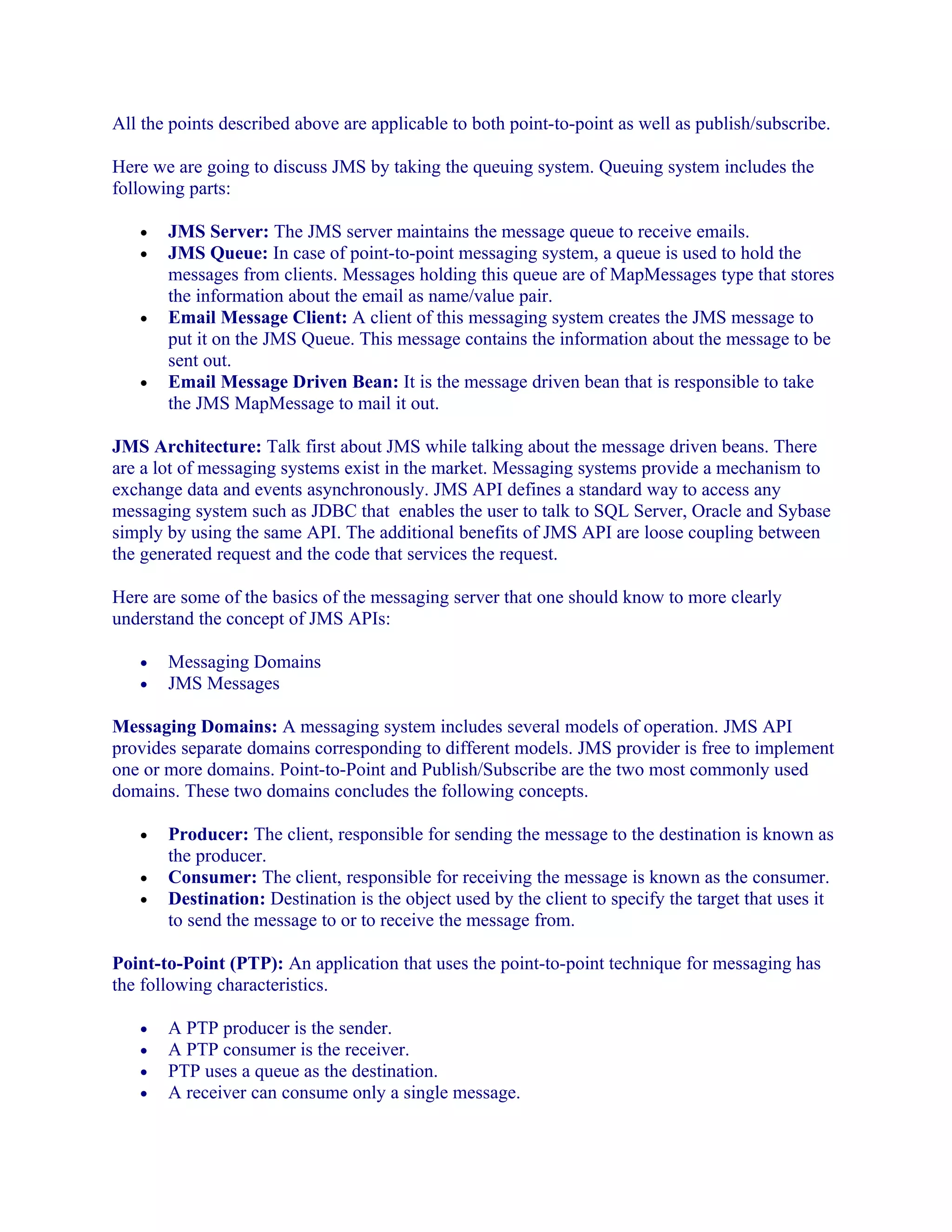 All the points described above are applicable to both point-to-point as well as publish/subscribe.
Here we are going to discuss JMS by taking the queuing system. Queuing system includes the
following parts:
•
•

•

•

JMS Server: The JMS server maintains the message queue to receive emails.
JMS Queue: In case of point-to-point messaging system, a queue is used to hold the
messages from clients. Messages holding this queue are of MapMessages type that stores
the information about the email as name/value pair.
Email Message Client: A client of this messaging system creates the JMS message to
put it on the JMS Queue. This message contains the information about the message to be
sent out.
Email Message Driven Bean: It is the message driven bean that is responsible to take
the JMS MapMessage to mail it out.

JMS Architecture: Talk first about JMS while talking about the message driven beans. There
are a lot of messaging systems exist in the market. Messaging systems provide a mechanism to
exchange data and events asynchronously. JMS API defines a standard way to access any
messaging system such as JDBC that enables the user to talk to SQL Server, Oracle and Sybase
simply by using the same API. The additional benefits of JMS API are loose coupling between
the generated request and the code that services the request.
Here are some of the basics of the messaging server that one should know to more clearly
understand the concept of JMS APIs:
•
•

Messaging Domains
JMS Messages

Messaging Domains: A messaging system includes several models of operation. JMS API
provides separate domains corresponding to different models. JMS provider is free to implement
one or more domains. Point-to-Point and Publish/Subscribe are the two most commonly used
domains. These two domains concludes the following concepts.
•
•
•

Producer: The client, responsible for sending the message to the destination is known as
the producer.
Consumer: The client, responsible for receiving the message is known as the consumer.
Destination: Destination is the object used by the client to specify the target that uses it
to send the message to or to receive the message from.

Point-to-Point (PTP): An application that uses the point-to-point technique for messaging has
the following characteristics.
•
•
•
•

A PTP producer is the sender.
A PTP consumer is the receiver.
PTP uses a queue as the destination.
A receiver can consume only a single message.

 