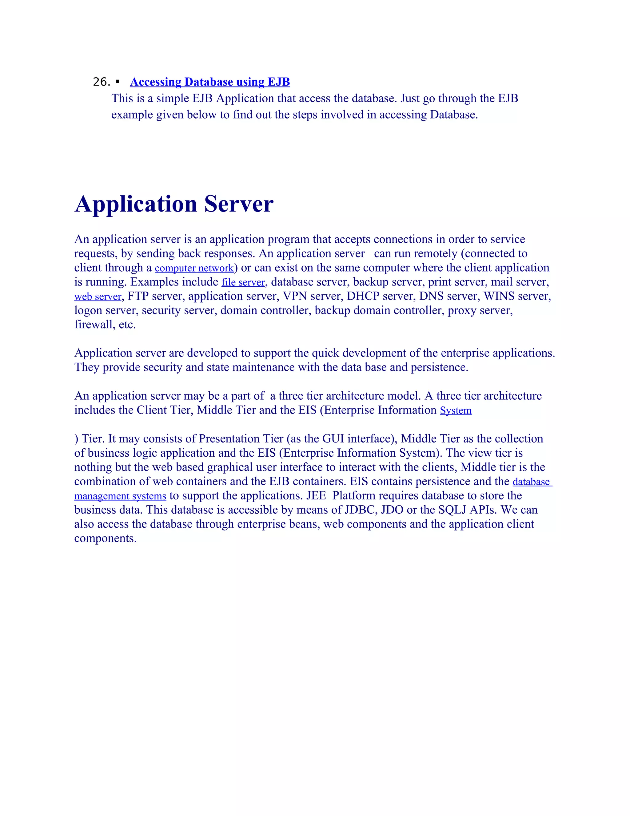 26.  Accessing Database using EJB

This is a simple EJB Application that access the database. Just go through the EJB
example given below to find out the steps involved in accessing Database.

Application Server
An application server is an application program that accepts connections in order to service
requests, by sending back responses. An application server can run remotely (connected to
client through a computer network) or can exist on the same computer where the client application
is running. Examples include file server, database server, backup server, print server, mail server,
web server, FTP server, application server, VPN server, DHCP server, DNS server, WINS server,
logon server, security server, domain controller, backup domain controller, proxy server,
firewall, etc.
Application server are developed to support the quick development of the enterprise applications.
They provide security and state maintenance with the data base and persistence.
An application server may be a part of a three tier architecture model. A three tier architecture
includes the Client Tier, Middle Tier and the EIS (Enterprise Information System
) Tier. It may consists of Presentation Tier (as the GUI interface), Middle Tier as the collection
of business logic application and the EIS (Enterprise Information System). The view tier is
nothing but the web based graphical user interface to interact with the clients, Middle tier is the
combination of web containers and the EJB containers. EIS contains persistence and the database
management systems to support the applications. JEE Platform requires database to store the
business data. This database is accessible by means of JDBC, JDO or the SQLJ APIs. We can
also access the database through enterprise beans, web components and the application client
components.

 