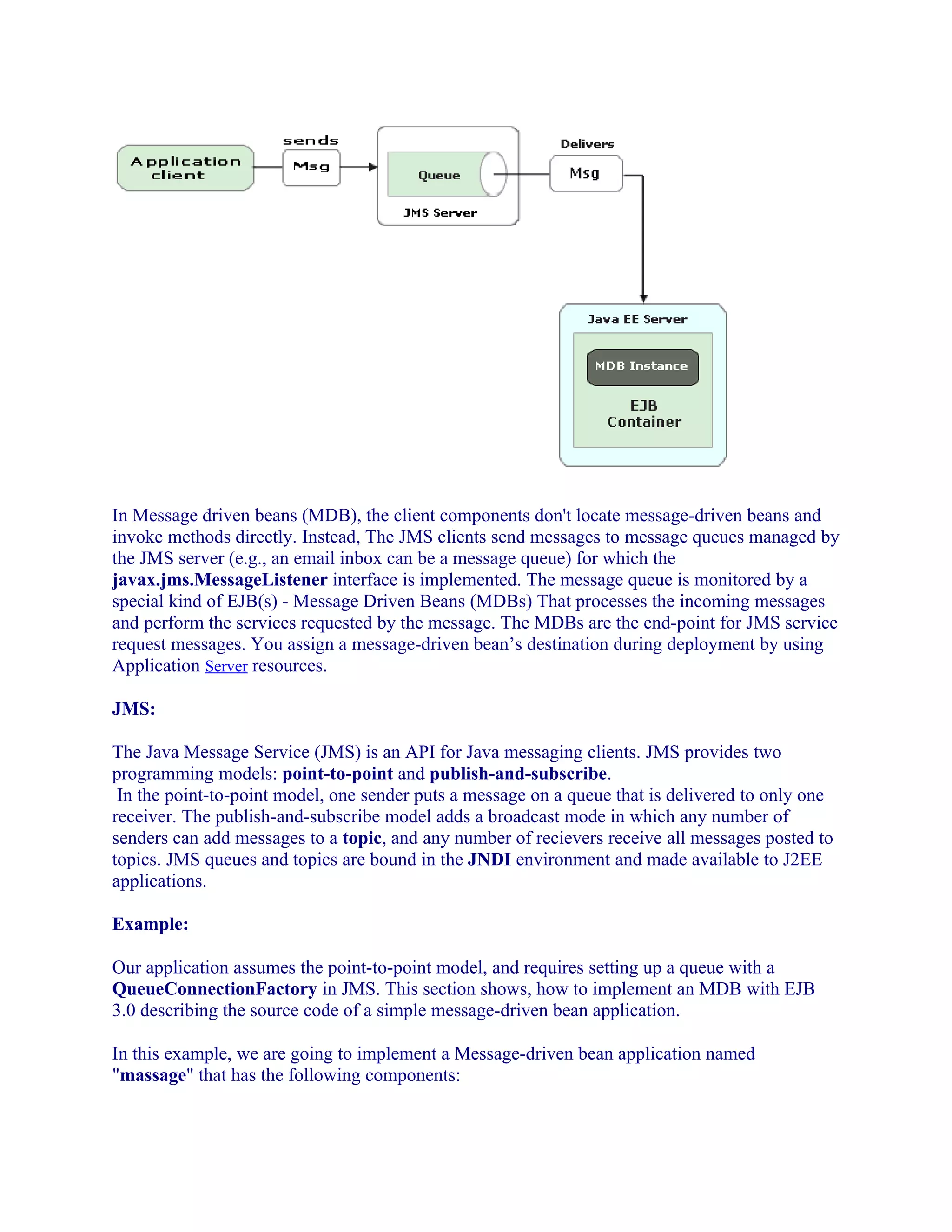 In Message driven beans (MDB), the client components don't locate message-driven beans and
invoke methods directly. Instead, The JMS clients send messages to message queues managed by
the JMS server (e.g., an email inbox can be a message queue) for which the
javax.jms.MessageListener interface is implemented. The message queue is monitored by a
special kind of EJB(s) - Message Driven Beans (MDBs) That processes the incoming messages
and perform the services requested by the message. The MDBs are the end-point for JMS service
request messages. You assign a message-driven bean’s destination during deployment by using
Application Server resources.
JMS:
The Java Message Service (JMS) is an API for Java messaging clients. JMS provides two
programming models: point-to-point and publish-and-subscribe.
In the point-to-point model, one sender puts a message on a queue that is delivered to only one
receiver. The publish-and-subscribe model adds a broadcast mode in which any number of
senders can add messages to a topic, and any number of recievers receive all messages posted to
topics. JMS queues and topics are bound in the JNDI environment and made available to J2EE
applications.
Example:
Our application assumes the point-to-point model, and requires setting up a queue with a
QueueConnectionFactory in JMS. This section shows, how to implement an MDB with EJB
3.0 describing the source code of a simple message-driven bean application.
In this example, we are going to implement a Message-driven bean application named
"massage" that has the following components:

 