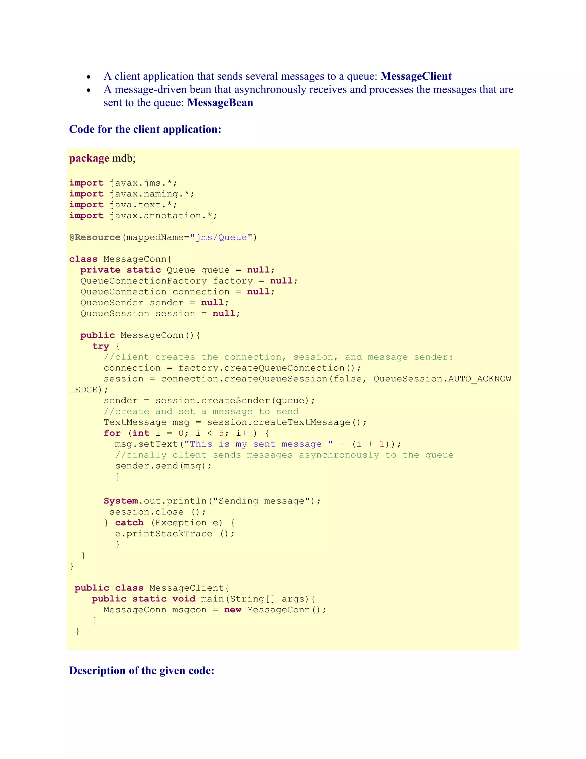 A client application that sends several messages to a queue: MessageClient
A message-driven bean that asynchronously receives and processes the messages that are
sent to the queue: MessageBean

•
•

Code for the client application:
package mdb;
import
import
import
import

javax.jms.*;
javax.naming.*;
java.text.*;
javax.annotation.*;

@Resource(mappedName="jms/Queue")
class MessageConn{
private static Queue queue = null;
QueueConnectionFactory factory = null;
QueueConnection connection = null;
QueueSender sender = null;
QueueSession session = null;
public MessageConn(){
try {
//client creates the connection, session, and message sender:
connection = factory.createQueueConnection();
session = connection.createQueueSession(false, QueueSession.AUTO_ACKNOW
LEDGE);
sender = session.createSender(queue);
//create and set a message to send
TextMessage msg = session.createTextMessage();
for (int i = 0; i < 5; i++) {
msg.setText("This is my sent message " + (i + 1));
//finally client sends messages asynchronously to the queue
sender.send(msg);
}
System.out.println("Sending message");
session.close ();
} catch (Exception e) {
e.printStackTrace ();
}
}

}

public class MessageClient{
public static void main(String[] args){
MessageConn msgcon = new MessageConn();
}
}

Description of the given code:

 