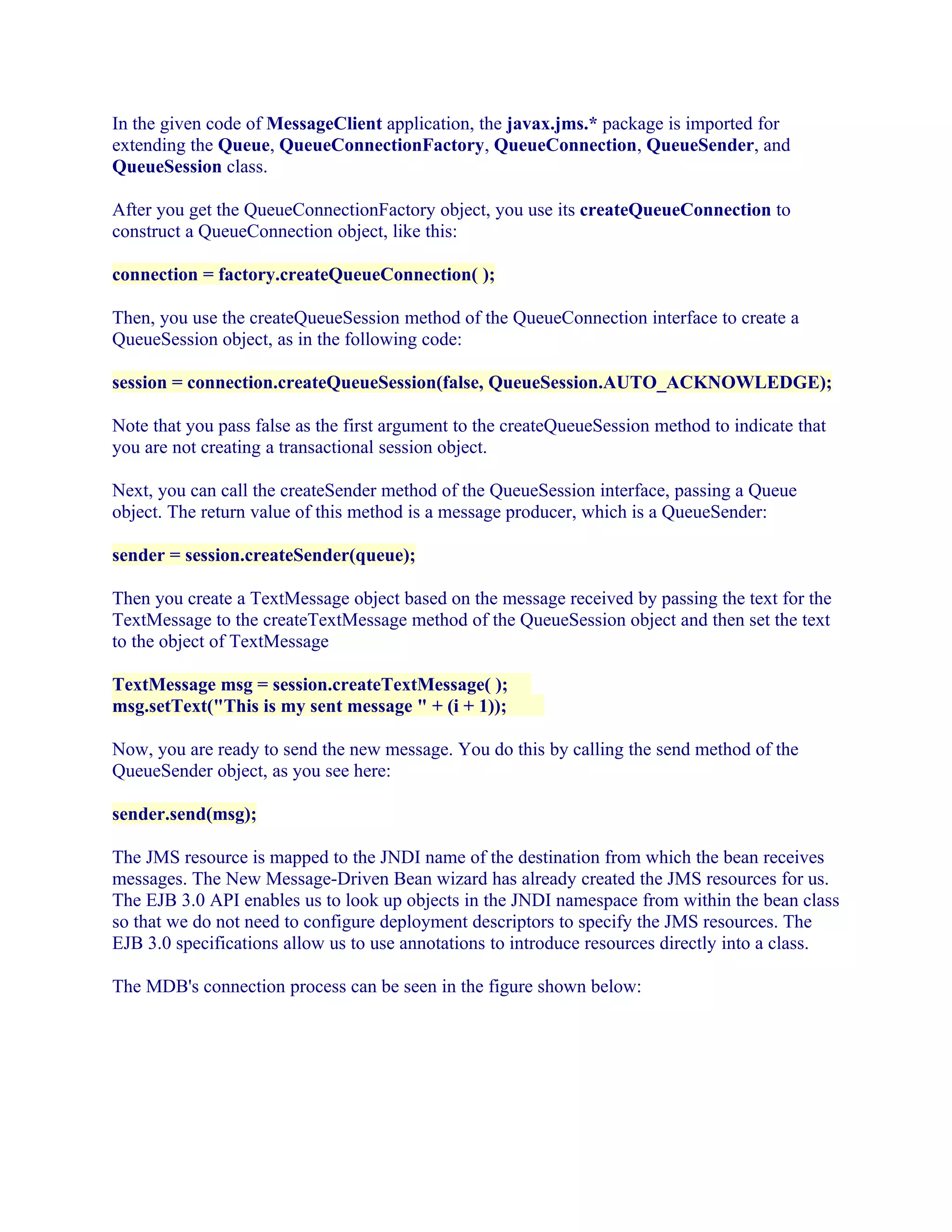 In the given code of MessageClient application, the javax.jms.* package is imported for
extending the Queue, QueueConnectionFactory, QueueConnection, QueueSender, and
QueueSession class.
After you get the QueueConnectionFactory object, you use its createQueueConnection to
construct a QueueConnection object, like this:
connection = factory.createQueueConnection( );
Then, you use the createQueueSession method of the QueueConnection interface to create a
QueueSession object, as in the following code:
session = connection.createQueueSession(false, QueueSession.AUTO_ACKNOWLEDGE);
Note that you pass false as the first argument to the createQueueSession method to indicate that
you are not creating a transactional session object.
Next, you can call the createSender method of the QueueSession interface, passing a Queue
object. The return value of this method is a message producer, which is a QueueSender:
sender = session.createSender(queue);
Then you create a TextMessage object based on the message received by passing the text for the
TextMessage to the createTextMessage method of the QueueSession object and then set the text
to the object of TextMessage
TextMessage msg = session.createTextMessage( );
msg.setText("This is my sent message " + (i + 1));
Now, you are ready to send the new message. You do this by calling the send method of the
QueueSender object, as you see here:
sender.send(msg);
The JMS resource is mapped to the JNDI name of the destination from which the bean receives
messages. The New Message-Driven Bean wizard has already created the JMS resources for us.
The EJB 3.0 API enables us to look up objects in the JNDI namespace from within the bean class
so that we do not need to configure deployment descriptors to specify the JMS resources. The
EJB 3.0 specifications allow us to use annotations to introduce resources directly into a class.
The MDB's connection process can be seen in the figure shown below:

 
