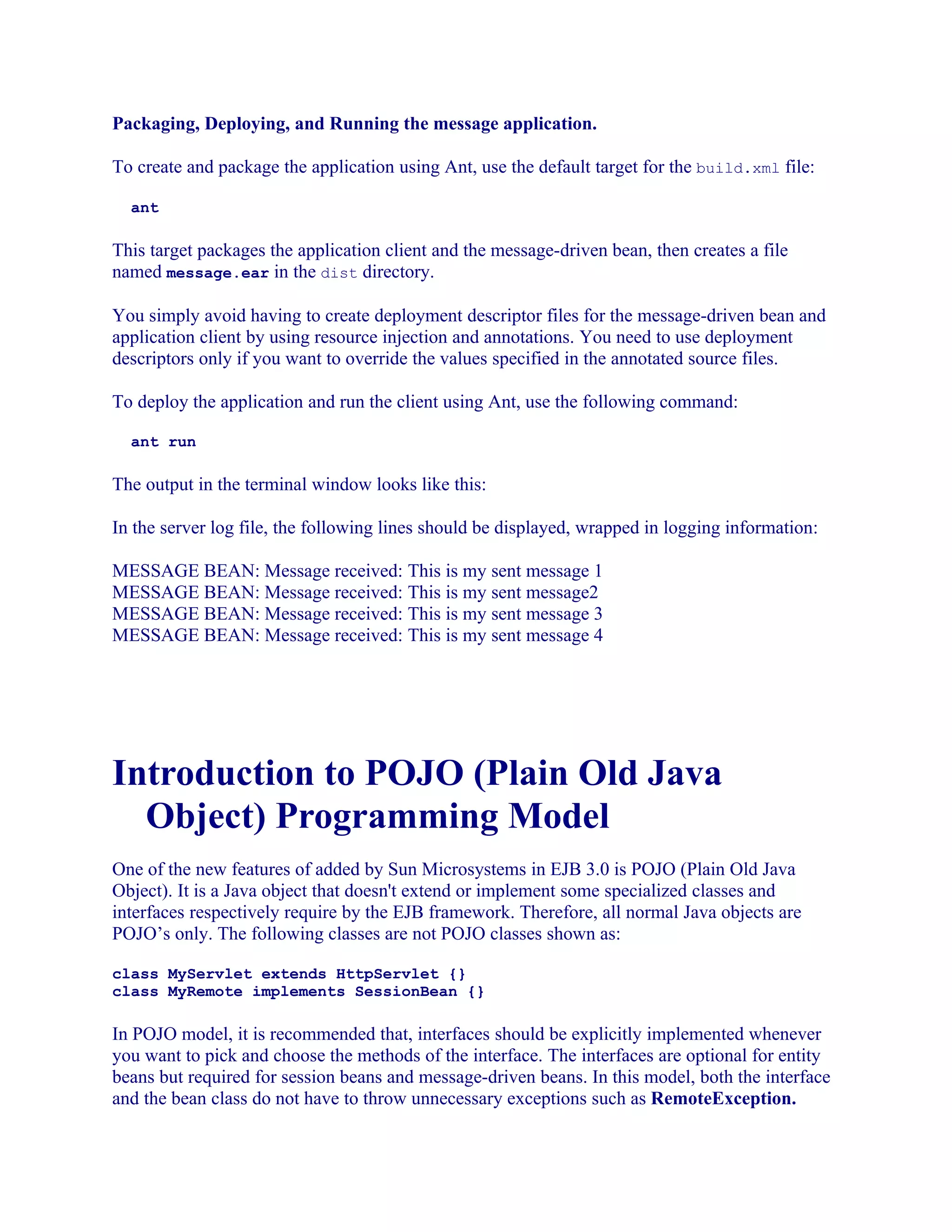Packaging, Deploying, and Running the message application.
To create and package the application using Ant, use the default target for the build.xml file:
ant

This target packages the application client and the message-driven bean, then creates a file
named message.ear in the dist directory.
You simply avoid having to create deployment descriptor files for the message-driven bean and
application client by using resource injection and annotations. You need to use deployment
descriptors only if you want to override the values specified in the annotated source files.
To deploy the application and run the client using Ant, use the following command:
ant run

The output in the terminal window looks like this:
In the server log file, the following lines should be displayed, wrapped in logging information:
MESSAGE BEAN: Message received: This is my sent message 1
MESSAGE BEAN: Message received: This is my sent message2
MESSAGE BEAN: Message received: This is my sent message 3
MESSAGE BEAN: Message received: This is my sent message 4

Introduction to POJO (Plain Old Java
Object) Programming Model
One of the new features of added by Sun Microsystems in EJB 3.0 is POJO (Plain Old Java
Object). It is a Java object that doesn't extend or implement some specialized classes and
interfaces respectively require by the EJB framework. Therefore, all normal Java objects are
POJO’s only. The following classes are not POJO classes shown as:
class MyServlet extends HttpServlet {}
class MyRemote implements SessionBean {}

In POJO model, it is recommended that, interfaces should be explicitly implemented whenever
you want to pick and choose the methods of the interface. The interfaces are optional for entity
beans but required for session beans and message-driven beans. In this model, both the interface
and the bean class do not have to throw unnecessary exceptions such as RemoteException.

 