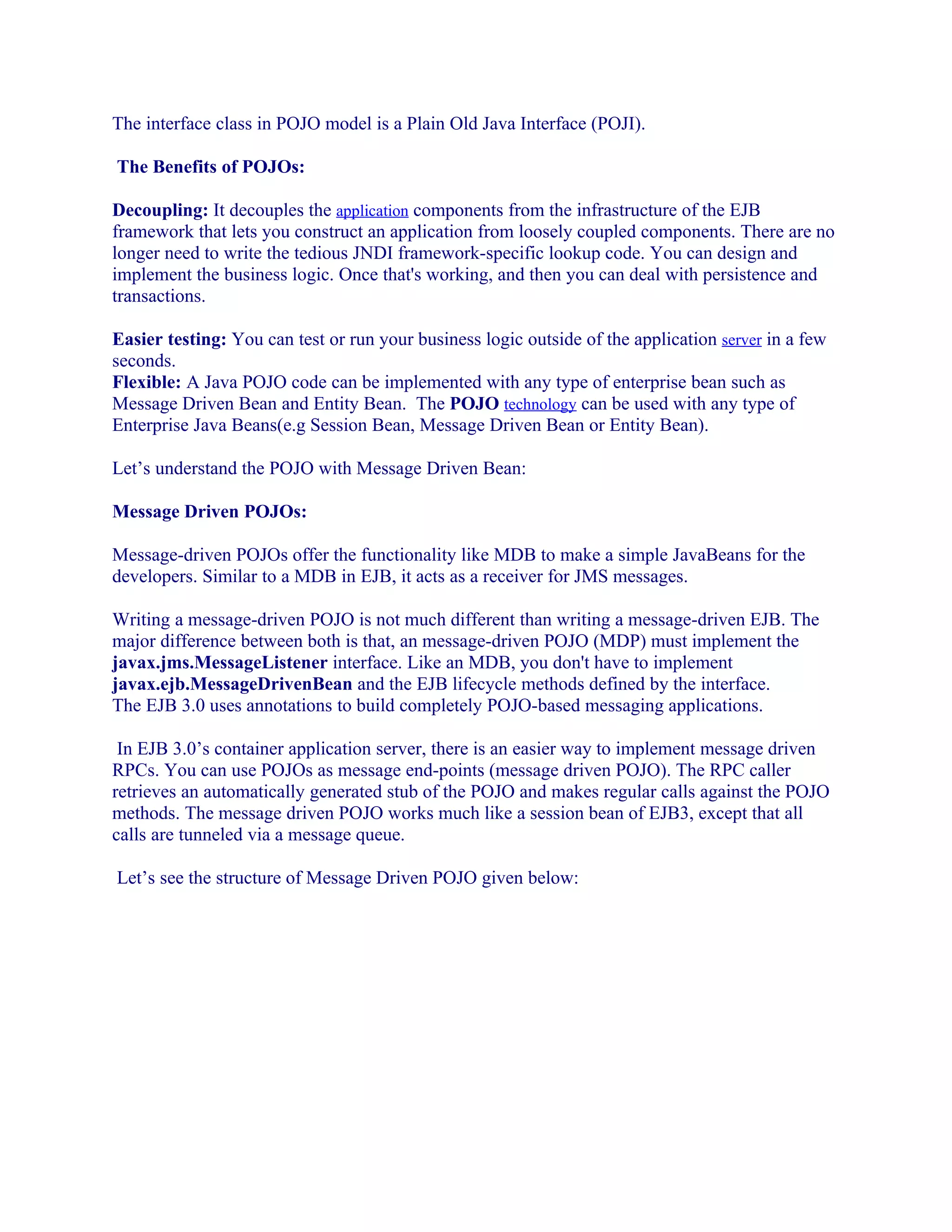 The interface class in POJO model is a Plain Old Java Interface (POJI).
The Benefits of POJOs:
Decoupling: It decouples the application components from the infrastructure of the EJB
framework that lets you construct an application from loosely coupled components. There are no
longer need to write the tedious JNDI framework-specific lookup code. You can design and
implement the business logic. Once that's working, and then you can deal with persistence and
transactions.
Easier testing: You can test or run your business logic outside of the application server in a few
seconds.
Flexible: A Java POJO code can be implemented with any type of enterprise bean such as
Message Driven Bean and Entity Bean. The POJO technology can be used with any type of
Enterprise Java Beans(e.g Session Bean, Message Driven Bean or Entity Bean).
Let’s understand the POJO with Message Driven Bean:
Message Driven POJOs:
Message-driven POJOs offer the functionality like MDB to make a simple JavaBeans for the
developers. Similar to a MDB in EJB, it acts as a receiver for JMS messages.
Writing a message-driven POJO is not much different than writing a message-driven EJB. The
major difference between both is that, an message-driven POJO (MDP) must implement the
javax.jms.MessageListener interface. Like an MDB, you don't have to implement
javax.ejb.MessageDrivenBean and the EJB lifecycle methods defined by the interface.
The EJB 3.0 uses annotations to build completely POJO-based messaging applications.
In EJB 3.0’s container application server, there is an easier way to implement message driven
RPCs. You can use POJOs as message end-points (message driven POJO). The RPC caller
retrieves an automatically generated stub of the POJO and makes regular calls against the POJO
methods. The message driven POJO works much like a session bean of EJB3, except that all
calls are tunneled via a message queue.
Let’s see the structure of Message Driven POJO given below:

 
