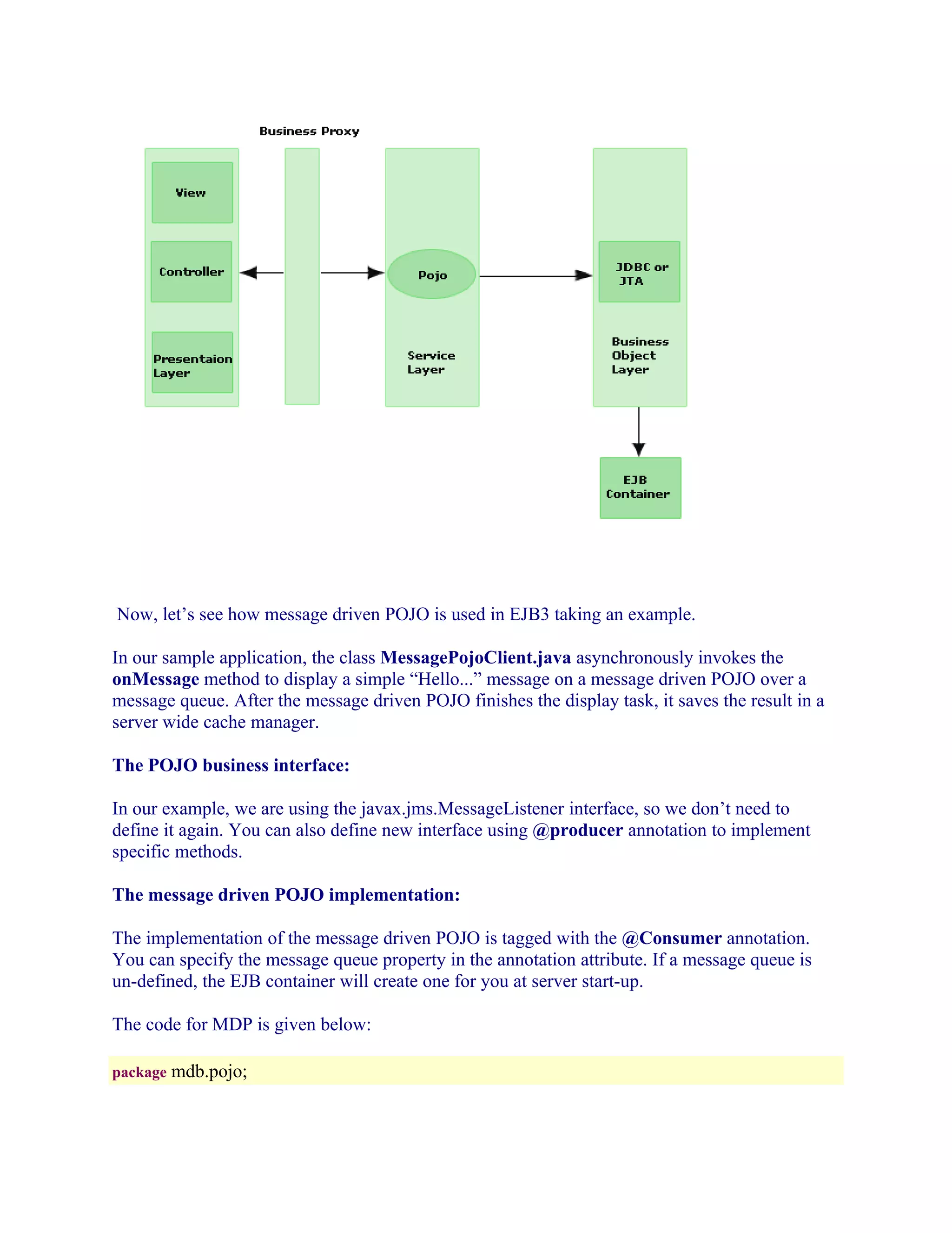 Now, let’s see how message driven POJO is used in EJB3 taking an example.
In our sample application, the class MessagePojoClient.java asynchronously invokes the
onMessage method to display a simple “Hello...” message on a message driven POJO over a
message queue. After the message driven POJO finishes the display task, it saves the result in a
server wide cache manager.
The POJO business interface:
In our example, we are using the javax.jms.MessageListener interface, so we don’t need to
define it again. You can also define new interface using @producer annotation to implement
specific methods.
The message driven POJO implementation:
The implementation of the message driven POJO is tagged with the @Consumer annotation.
You can specify the message queue property in the annotation attribute. If a message queue is
un-defined, the EJB container will create one for you at server start-up.
The code for MDP is given below:
package mdb.pojo;

 