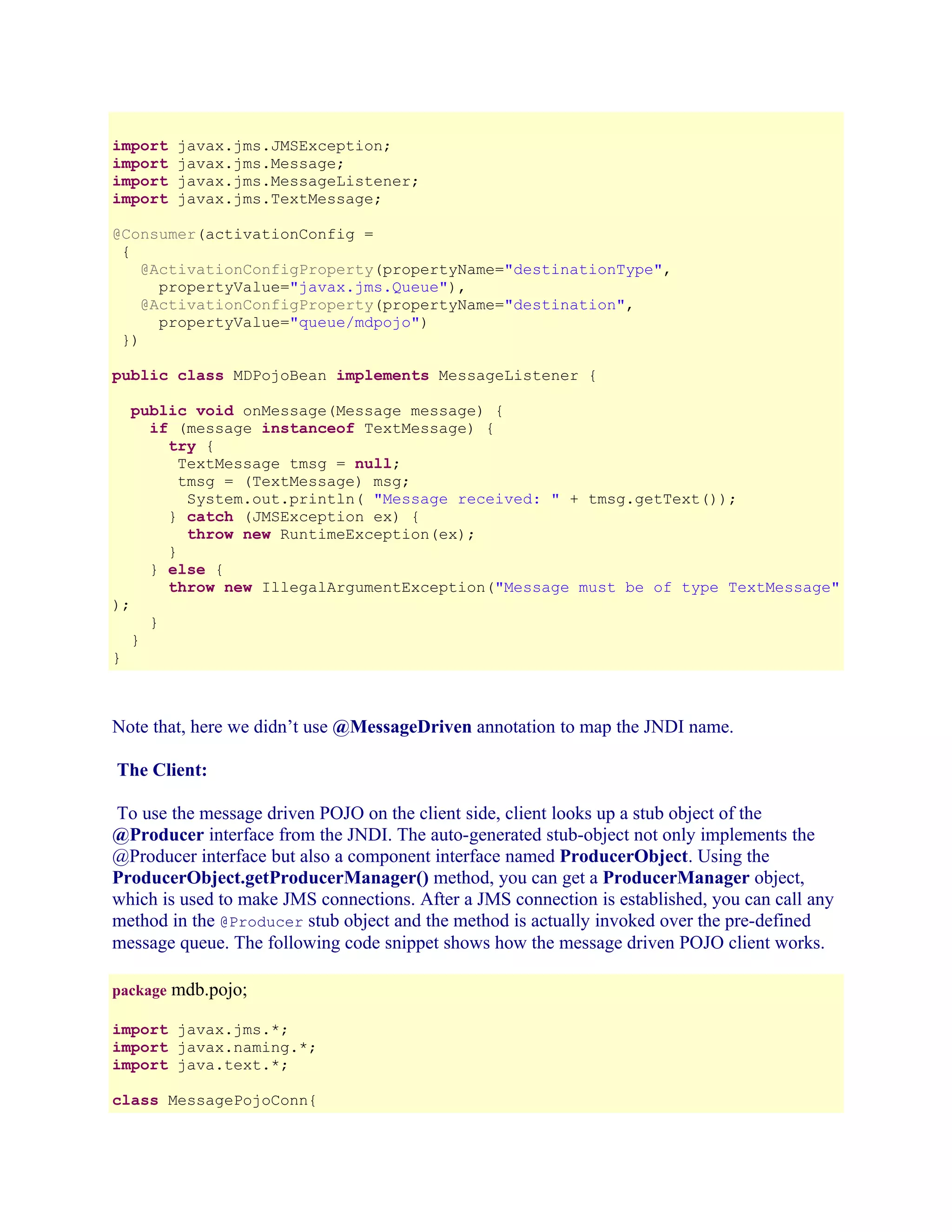 import
import
import
import

javax.jms.JMSException;
javax.jms.Message;
javax.jms.MessageListener;
javax.jms.TextMessage;

@Consumer(activationConfig =
{
@ActivationConfigProperty(propertyName="destinationType",
propertyValue="javax.jms.Queue"),
@ActivationConfigProperty(propertyName="destination",
propertyValue="queue/mdpojo")
})
public class MDPojoBean implements MessageListener {
public void onMessage(Message message) {
if (message instanceof TextMessage) {
try {
TextMessage tmsg = null;
tmsg = (TextMessage) msg;
System.out.println( "Message received: " + tmsg.getText());
} catch (JMSException ex) {
throw new RuntimeException(ex);
}
} else {
throw new IllegalArgumentException("Message must be of type TextMessage"

);

}

}

}

Note that, here we didn’t use @MessageDriven annotation to map the JNDI name.
The Client:
To use the message driven POJO on the client side, client looks up a stub object of the
@Producer interface from the JNDI. The auto-generated stub-object not only implements the
@Producer interface but also a component interface named ProducerObject. Using the
ProducerObject.getProducerManager() method, you can get a ProducerManager object,
which is used to make JMS connections. After a JMS connection is established, you can call any
method in the @Producer stub object and the method is actually invoked over the pre-defined
message queue. The following code snippet shows how the message driven POJO client works.
package mdb.pojo;
import javax.jms.*;
import javax.naming.*;
import java.text.*;
class MessagePojoConn{

 