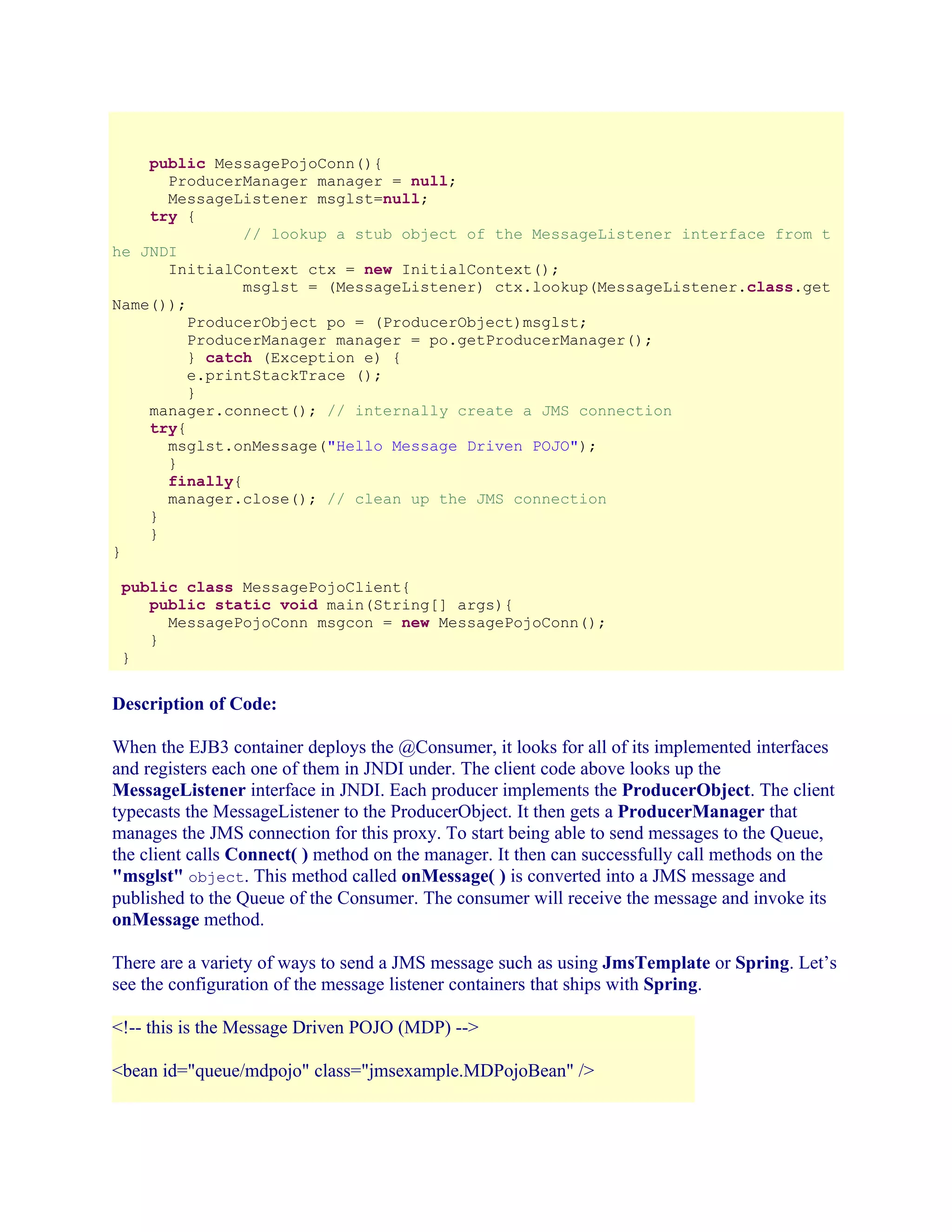 public MessagePojoConn(){
ProducerManager manager = null;
MessageListener msglst=null;
try {
// lookup a stub object of the MessageListener interface from t
he JNDI
InitialContext ctx = new InitialContext();
msglst = (MessageListener) ctx.lookup(MessageListener.class.get
Name());
ProducerObject po = (ProducerObject)msglst;
ProducerManager manager = po.getProducerManager();
} catch (Exception e) {
e.printStackTrace ();
}
manager.connect(); // internally create a JMS connection
try{
msglst.onMessage("Hello Message Driven POJO");
}
finally{
manager.close(); // clean up the JMS connection
}
}
}
public class MessagePojoClient{
public static void main(String[] args){
MessagePojoConn msgcon = new MessagePojoConn();
}
}

Description of Code:
When the EJB3 container deploys the @Consumer, it looks for all of its implemented interfaces
and registers each one of them in JNDI under. The client code above looks up the
MessageListener interface in JNDI. Each producer implements the ProducerObject. The client
typecasts the MessageListener to the ProducerObject. It then gets a ProducerManager that
manages the JMS connection for this proxy. To start being able to send messages to the Queue,
the client calls Connect( ) method on the manager. It then can successfully call methods on the
"msglst" object. This method called onMessage( ) is converted into a JMS message and
published to the Queue of the Consumer. The consumer will receive the message and invoke its
onMessage method.
There are a variety of ways to send a JMS message such as using JmsTemplate or Spring. Let’s
see the configuration of the message listener containers that ships with Spring.
<!-- this is the Message Driven POJO (MDP) -->
<bean id="queue/mdpojo" class="jmsexample.MDPojoBean" />

 