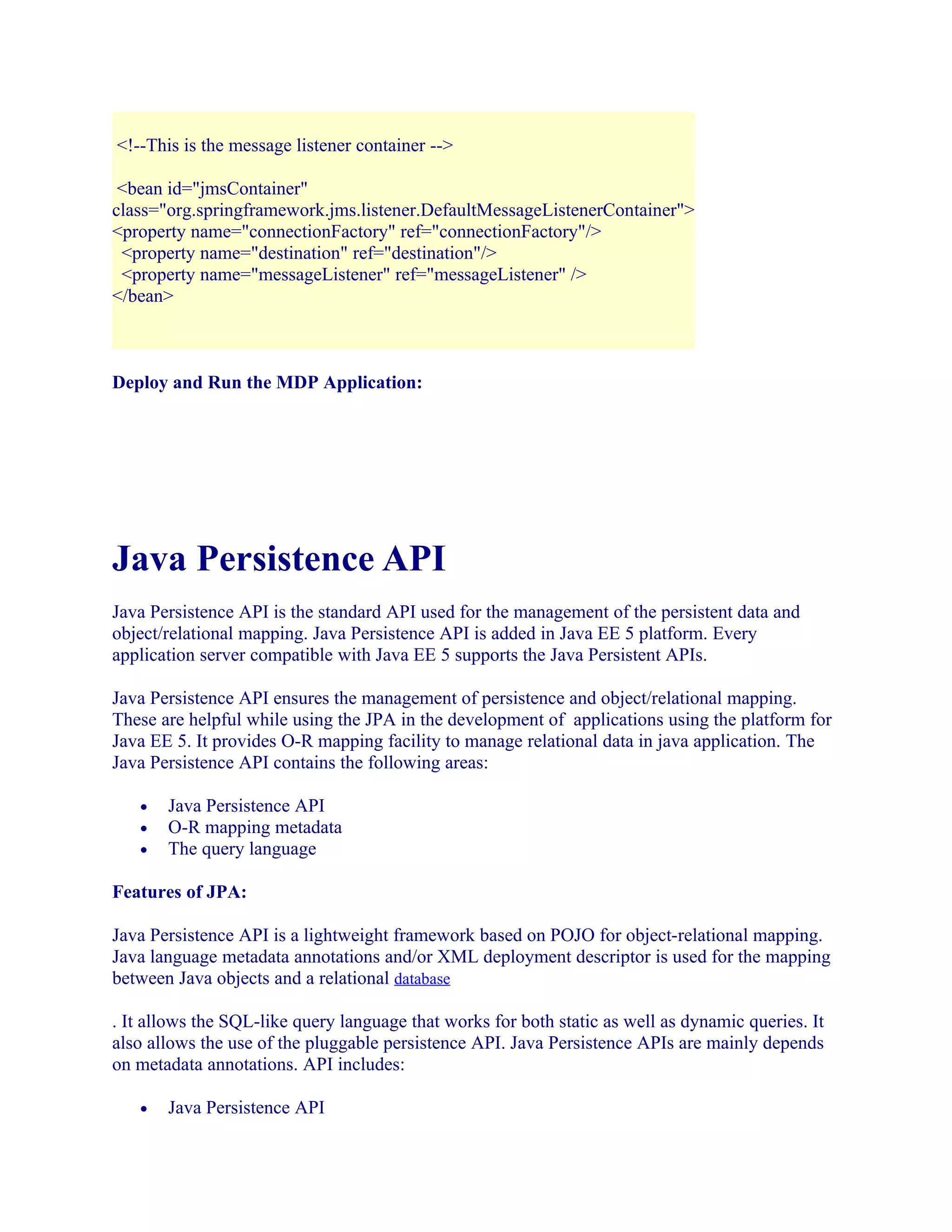 <!--This is the message listener container -->
<bean id="jmsContainer"
class="org.springframework.jms.listener.DefaultMessageListenerContainer">
<property name="connectionFactory" ref="connectionFactory"/>
<property name="destination" ref="destination"/>
<property name="messageListener" ref="messageListener" />
</bean>

Deploy and Run the MDP Application:

Java Persistence API
Java Persistence API is the standard API used for the management of the persistent data and
object/relational mapping. Java Persistence API is added in Java EE 5 platform. Every
application server compatible with Java EE 5 supports the Java Persistent APIs.
Java Persistence API ensures the management of persistence and object/relational mapping.
These are helpful while using the JPA in the development of applications using the platform for
Java EE 5. It provides O-R mapping facility to manage relational data in java application. The
Java Persistence API contains the following areas:
•
•
•

Java Persistence API
O-R mapping metadata
The query language

Features of JPA:
Java Persistence API is a lightweight framework based on POJO for object-relational mapping.
Java language metadata annotations and/or XML deployment descriptor is used for the mapping
between Java objects and a relational database
. It allows the SQL-like query language that works for both static as well as dynamic queries. It
also allows the use of the pluggable persistence API. Java Persistence APIs are mainly depends
on metadata annotations. API includes:
•

Java Persistence API

 