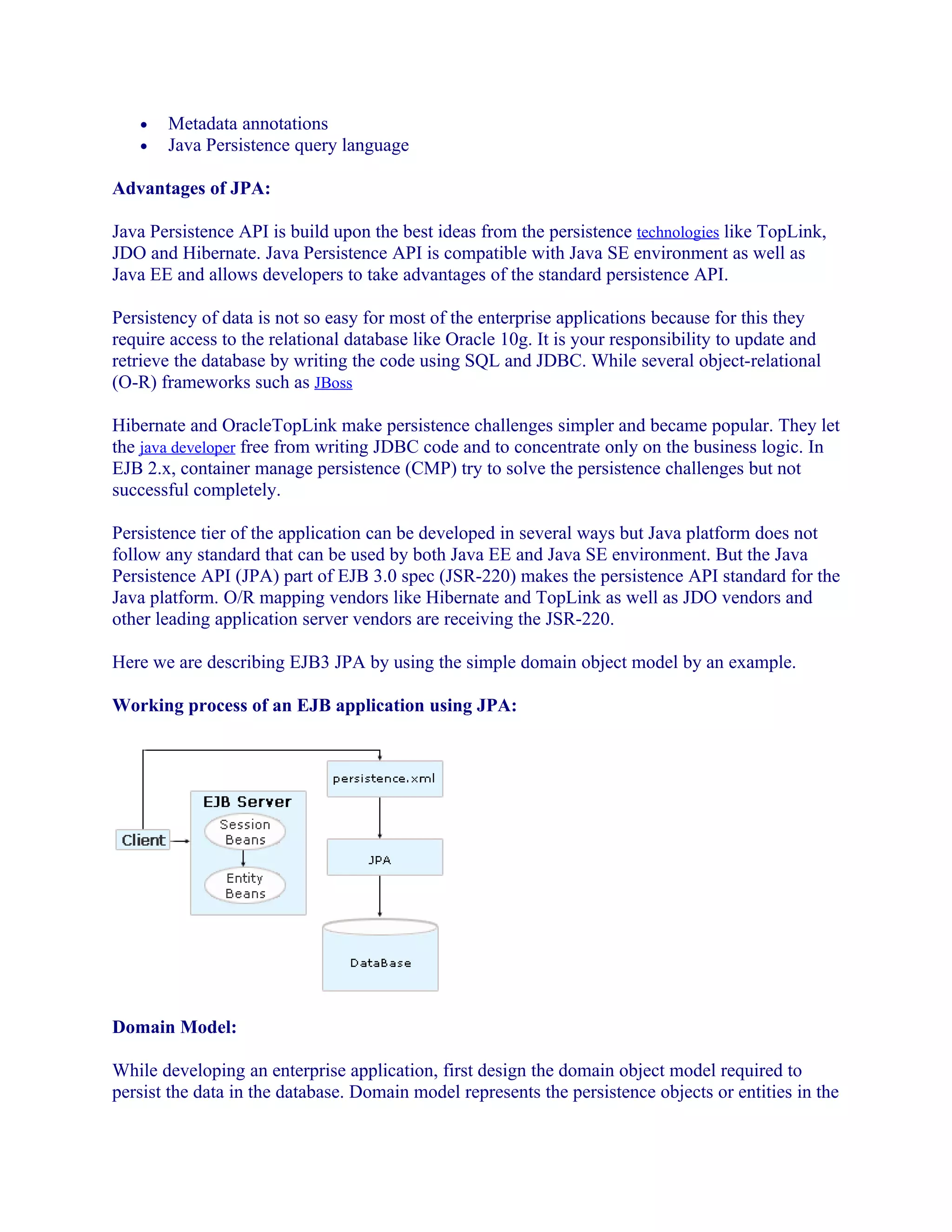 •
•

Metadata annotations
Java Persistence query language

Advantages of JPA:
Java Persistence API is build upon the best ideas from the persistence technologies like TopLink,
JDO and Hibernate. Java Persistence API is compatible with Java SE environment as well as
Java EE and allows developers to take advantages of the standard persistence API.
Persistency of data is not so easy for most of the enterprise applications because for this they
require access to the relational database like Oracle 10g. It is your responsibility to update and
retrieve the database by writing the code using SQL and JDBC. While several object-relational
(O-R) frameworks such as JBoss
Hibernate and OracleTopLink make persistence challenges simpler and became popular. They let
the java developer free from writing JDBC code and to concentrate only on the business logic. In
EJB 2.x, container manage persistence (CMP) try to solve the persistence challenges but not
successful completely.
Persistence tier of the application can be developed in several ways but Java platform does not
follow any standard that can be used by both Java EE and Java SE environment. But the Java
Persistence API (JPA) part of EJB 3.0 spec (JSR-220) makes the persistence API standard for the
Java platform. O/R mapping vendors like Hibernate and TopLink as well as JDO vendors and
other leading application server vendors are receiving the JSR-220.
Here we are describing EJB3 JPA by using the simple domain object model by an example.
Working process of an EJB application using JPA:

Domain Model:
While developing an enterprise application, first design the domain object model required to
persist the data in the database. Domain model represents the persistence objects or entities in the

 